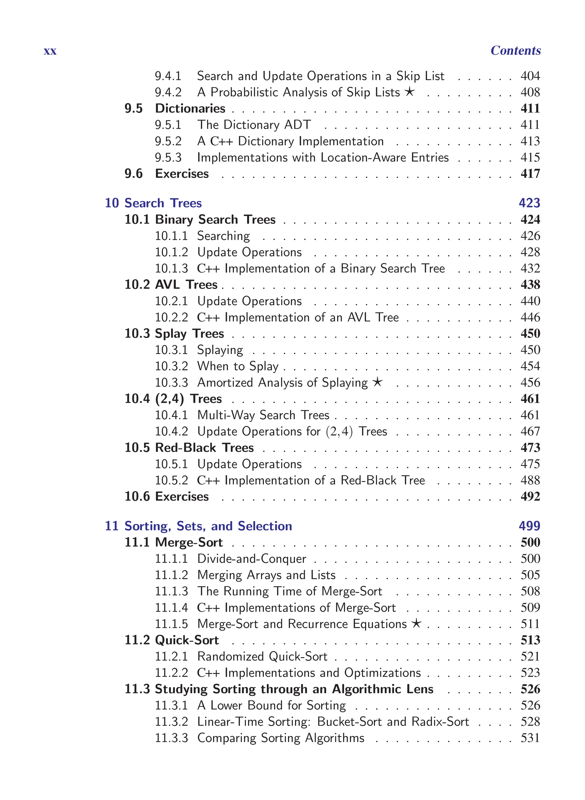 i
i
“main” — 2011/1/13 — 9:10 — page xx — #20
i
i
i
i
i
i
xx Contents
9.4.1 Search and Update Operations in a Skip List . . . . . . 404
9.4.2 A Probabilistic Analysis of Skip Lists ⋆ . . . . . . . . . 408
9.5 Dictionaries . . . . . . . . . . . . . . . . . . . . . . . . . . . . 411
9.5.1 The Dictionary ADT . . . . . . . . . . . . . . . . . . . 411
9.5.2 A C++ Dictionary Implementation . . . . . . . . . . . . 413
9.5.3 Implementations with Location-Aware Entries . . . . . . 415
9.6 Exercises . . . . . . . . . . . . . . . . . . . . . . . . . . . . . 417
10 Search Trees 423
10.1 Binary Search Trees . . . . . . . . . . . . . . . . . . . . . . . 424
10.1.1 Searching . . . . . . . . . . . . . . . . . . . . . . . . . 426
10.1.2 Update Operations . . . . . . . . . . . . . . . . . . . . 428
10.1.3 C++ Implementation of a Binary Search Tree . . . . . . 432
10.2 AVL Trees . . . . . . . . . . . . . . . . . . . . . . . . . . . . . 438
10.2.1 Update Operations . . . . . . . . . . . . . . . . . . . . 440
10.2.2 C++ Implementation of an AVL Tree . . . . . . . . . . . 446
10.3 Splay Trees . . . . . . . . . . . . . . . . . . . . . . . . . . . . 450
10.3.1 Splaying . . . . . . . . . . . . . . . . . . . . . . . . . . 450
10.3.2 When to Splay . . . . . . . . . . . . . . . . . . . . . . . 454
10.3.3 Amortized Analysis of Splaying ⋆ . . . . . . . . . . . . 456
10.4 (2,4) Trees . . . . . . . . . . . . . . . . . . . . . . . . . . . . 461
10.4.1 Multi-Way Search Trees . . . . . . . . . . . . . . . . . . 461
10.4.2 Update Operations for (2,4) Trees . . . . . . . . . . . . 467
10.5 Red-Black Trees . . . . . . . . . . . . . . . . . . . . . . . . . 473
10.5.1 Update Operations . . . . . . . . . . . . . . . . . . . . 475
10.5.2 C++ Implementation of a Red-Black Tree . . . . . . . . 488
10.6 Exercises . . . . . . . . . . . . . . . . . . . . . . . . . . . . . 492
11 Sorting, Sets, and Selection 499
11.1 Merge-Sort . . . . . . . . . . . . . . . . . . . . . . . . . . . . 500
11.1.1 Divide-and-Conquer . . . . . . . . . . . . . . . . . . . . 500
11.1.2 Merging Arrays and Lists . . . . . . . . . . . . . . . . . 505
11.1.3 The Running Time of Merge-Sort . . . . . . . . . . . . 508
11.1.4 C++ Implementations of Merge-Sort . . . . . . . . . . . 509
11.1.5 Merge-Sort and Recurrence Equations ⋆ . . . . . . . . . 511
11.2 Quick-Sort . . . . . . . . . . . . . . . . . . . . . . . . . . . . 513
11.2.1 Randomized Quick-Sort . . . . . . . . . . . . . . . . . . 521
11.2.2 C++ Implementations and Optimizations . . . . . . . . . 523
11.3 Studying Sorting through an Algorithmic Lens . . . . . . . 526
11.3.1 A Lower Bound for Sorting . . . . . . . . . . . . . . . . 526
11.3.2 Linear-Time Sorting: Bucket-Sort and Radix-Sort . . . . 528
11.3.3 Comparing Sorting Algorithms . . . . . . . . . . . . . . 531
 