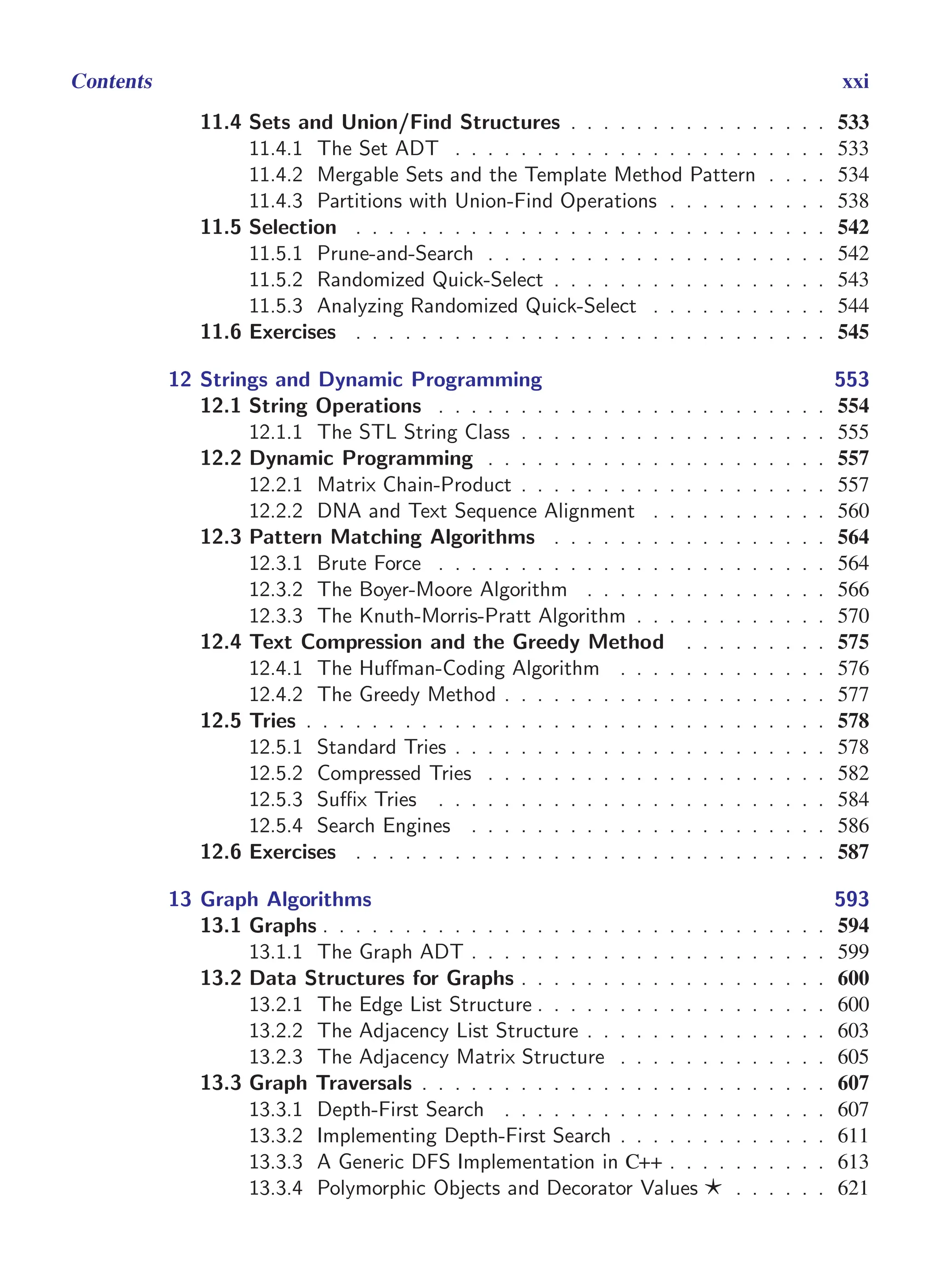 i
i
“main” — 2011/1/13 — 9:10 — page xxi — #21
i
i
i
i
i
i
Contents xxi
11.4 Sets and Union/Find Structures . . . . . . . . . . . . . . . . 533
11.4.1 The Set ADT . . . . . . . . . . . . . . . . . . . . . . . 533
11.4.2 Mergable Sets and the Template Method Pattern . . . . 534
11.4.3 Partitions with Union-Find Operations . . . . . . . . . . 538
11.5 Selection . . . . . . . . . . . . . . . . . . . . . . . . . . . . . 542
11.5.1 Prune-and-Search . . . . . . . . . . . . . . . . . . . . . 542
11.5.2 Randomized Quick-Select . . . . . . . . . . . . . . . . . 543
11.5.3 Analyzing Randomized Quick-Select . . . . . . . . . . . 544
11.6 Exercises . . . . . . . . . . . . . . . . . . . . . . . . . . . . . 545
12 Strings and Dynamic Programming 553
12.1 String Operations . . . . . . . . . . . . . . . . . . . . . . . . 554
12.1.1 The STL String Class . . . . . . . . . . . . . . . . . . . 555
12.2 Dynamic Programming . . . . . . . . . . . . . . . . . . . . . 557
12.2.1 Matrix Chain-Product . . . . . . . . . . . . . . . . . . . 557
12.2.2 DNA and Text Sequence Alignment . . . . . . . . . . . 560
12.3 Pattern Matching Algorithms . . . . . . . . . . . . . . . . . 564
12.3.1 Brute Force . . . . . . . . . . . . . . . . . . . . . . . . 564
12.3.2 The Boyer-Moore Algorithm . . . . . . . . . . . . . . . 566
12.3.3 The Knuth-Morris-Pratt Algorithm . . . . . . . . . . . . 570
12.4 Text Compression and the Greedy Method . . . . . . . . . 575
12.4.1 The Huffman-Coding Algorithm . . . . . . . . . . . . . 576
12.4.2 The Greedy Method . . . . . . . . . . . . . . . . . . . . 577
12.5 Tries . . . . . . . . . . . . . . . . . . . . . . . . . . . . . . . . 578
12.5.1 Standard Tries . . . . . . . . . . . . . . . . . . . . . . . 578
12.5.2 Compressed Tries . . . . . . . . . . . . . . . . . . . . . 582
12.5.3 Suffix Tries . . . . . . . . . . . . . . . . . . . . . . . . 584
12.5.4 Search Engines . . . . . . . . . . . . . . . . . . . . . . 586
12.6 Exercises . . . . . . . . . . . . . . . . . . . . . . . . . . . . . 587
13 Graph Algorithms 593
13.1 Graphs . . . . . . . . . . . . . . . . . . . . . . . . . . . . . . . 594
13.1.1 The Graph ADT . . . . . . . . . . . . . . . . . . . . . . 599
13.2 Data Structures for Graphs . . . . . . . . . . . . . . . . . . . 600
13.2.1 The Edge List Structure . . . . . . . . . . . . . . . . . . 600
13.2.2 The Adjacency List Structure . . . . . . . . . . . . . . . 603
13.2.3 The Adjacency Matrix Structure . . . . . . . . . . . . . 605
13.3 Graph Traversals . . . . . . . . . . . . . . . . . . . . . . . . . 607
13.3.1 Depth-First Search . . . . . . . . . . . . . . . . . . . . 607
13.3.2 Implementing Depth-First Search . . . . . . . . . . . . . 611
13.3.3 A Generic DFS Implementation in C++ . . . . . . . . . . 613
13.3.4 Polymorphic Objects and Decorator Values ⋆ . . . . . . 621
 