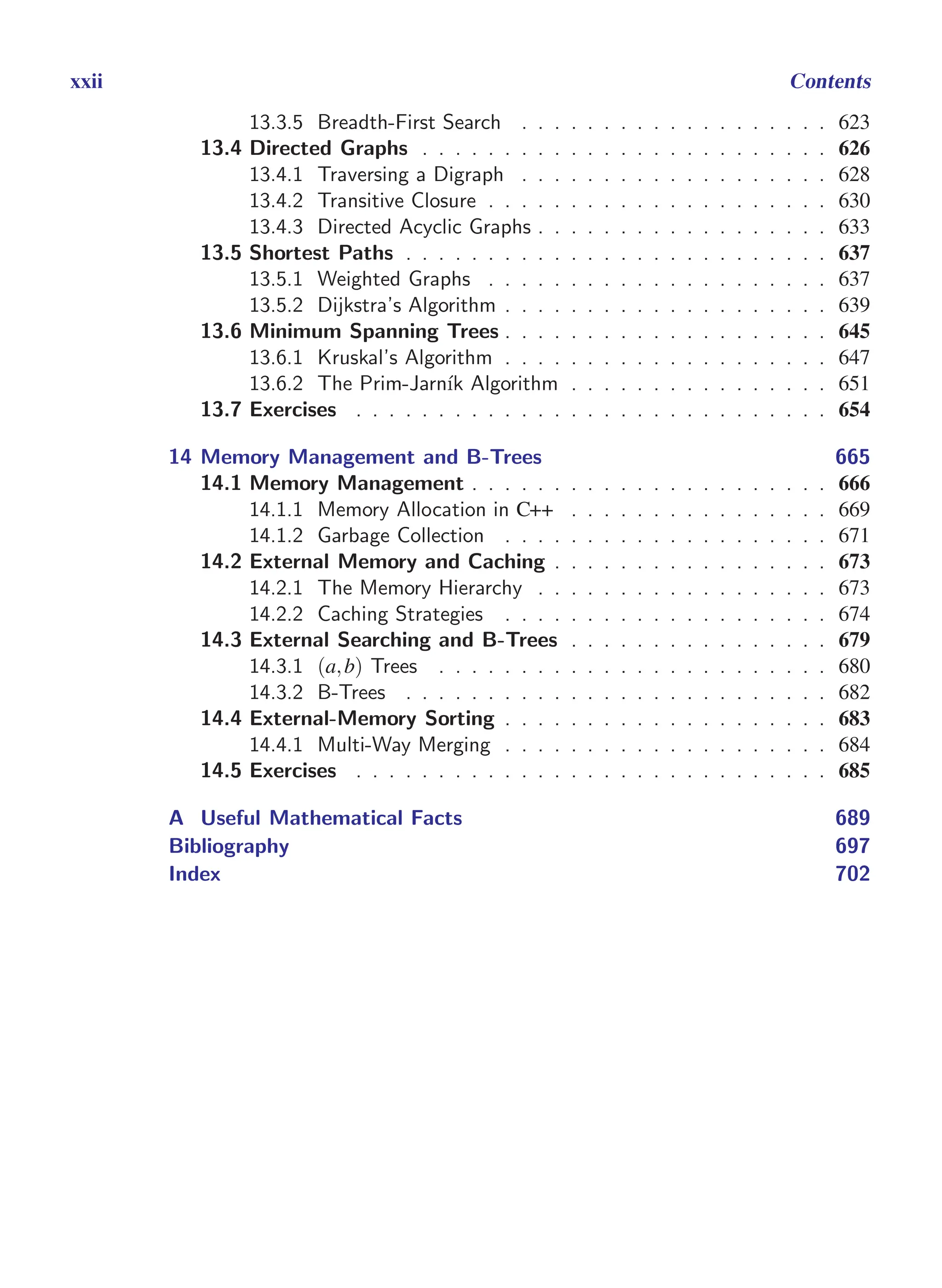 i
i
“main” — 2011/1/13 — 9:10 — page xxii — #22
i
i
i
i
i
i
xxii Contents
13.3.5 Breadth-First Search . . . . . . . . . . . . . . . . . . . 623
13.4 Directed Graphs . . . . . . . . . . . . . . . . . . . . . . . . . 626
13.4.1 Traversing a Digraph . . . . . . . . . . . . . . . . . . . 628
13.4.2 Transitive Closure . . . . . . . . . . . . . . . . . . . . . 630
13.4.3 Directed Acyclic Graphs . . . . . . . . . . . . . . . . . . 633
13.5 Shortest Paths . . . . . . . . . . . . . . . . . . . . . . . . . . 637
13.5.1 Weighted Graphs . . . . . . . . . . . . . . . . . . . . . 637
13.5.2 Dijkstra’s Algorithm . . . . . . . . . . . . . . . . . . . . 639
13.6 Minimum Spanning Trees . . . . . . . . . . . . . . . . . . . . 645
13.6.1 Kruskal’s Algorithm . . . . . . . . . . . . . . . . . . . . 647
13.6.2 The Prim-Jarnı́k Algorithm . . . . . . . . . . . . . . . . 651
13.7 Exercises . . . . . . . . . . . . . . . . . . . . . . . . . . . . . 654
14 Memory Management and B-Trees 665
14.1 Memory Management . . . . . . . . . . . . . . . . . . . . . . 666
14.1.1 Memory Allocation in C++ . . . . . . . . . . . . . . . . 669
14.1.2 Garbage Collection . . . . . . . . . . . . . . . . . . . . 671
14.2 External Memory and Caching . . . . . . . . . . . . . . . . . 673
14.2.1 The Memory Hierarchy . . . . . . . . . . . . . . . . . . 673
14.2.2 Caching Strategies . . . . . . . . . . . . . . . . . . . . 674
14.3 External Searching and B-Trees . . . . . . . . . . . . . . . . 679
14.3.1 (a,b) Trees . . . . . . . . . . . . . . . . . . . . . . . . 680
14.3.2 B-Trees . . . . . . . . . . . . . . . . . . . . . . . . . . 682
14.4 External-Memory Sorting . . . . . . . . . . . . . . . . . . . . 683
14.4.1 Multi-Way Merging . . . . . . . . . . . . . . . . . . . . 684
14.5 Exercises . . . . . . . . . . . . . . . . . . . . . . . . . . . . . 685
A Useful Mathematical Facts 689
Bibliography 697
Index 702
 