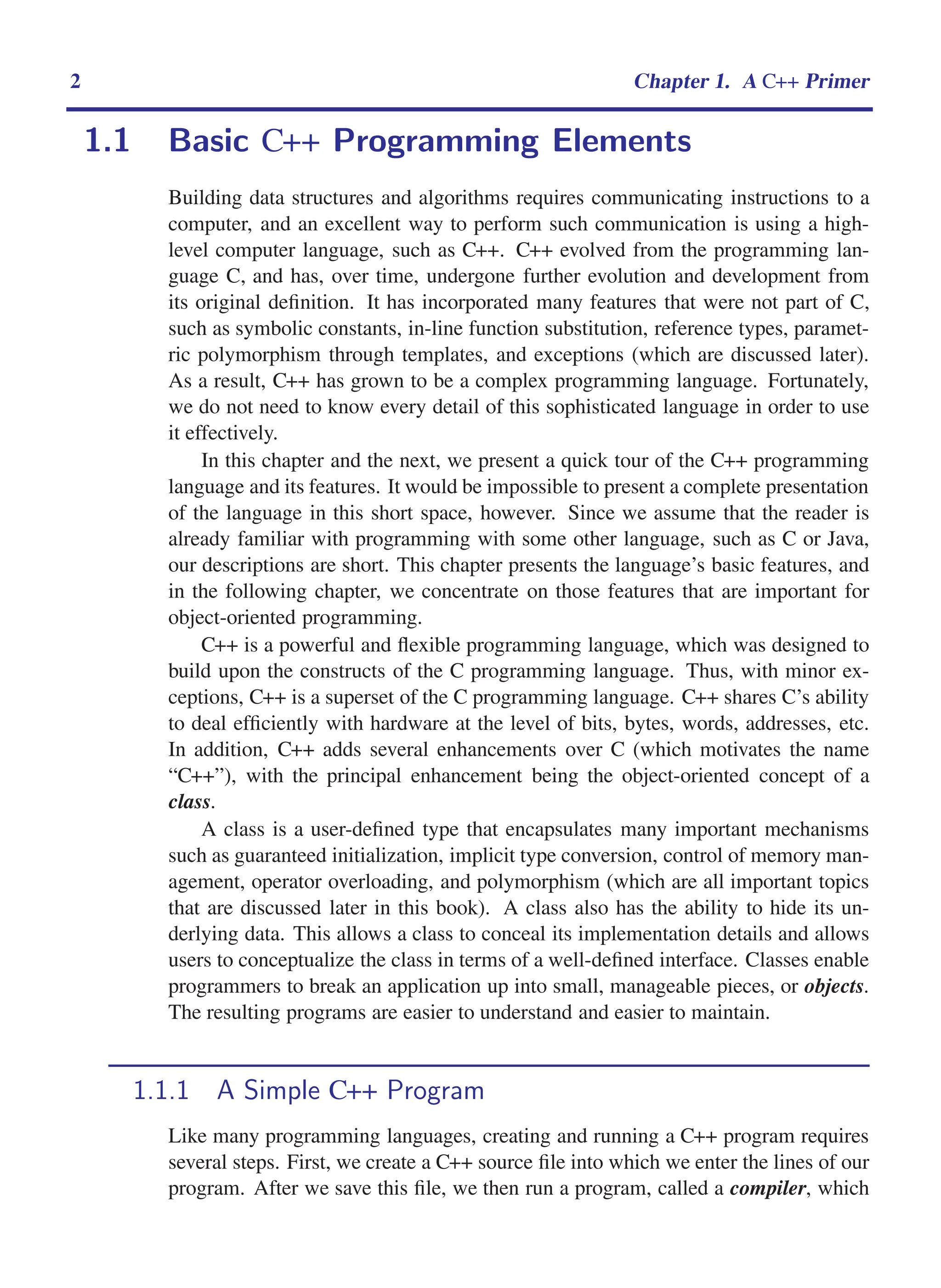 i
i
“main” — 2011/1/13 — 9:10 — page 2 — #24
i
i
i
i
i
i
2 Chapter 1. A C++ Primer
1.1 Basic C++ Programming Elements
Building data structures and algorithms requires communicating instructions to a
computer, and an excellent way to perform such communication is using a high-
level computer language, such as C++. C++ evolved from the programming lan-
guage C, and has, over time, undergone further evolution and development from
its original definition. It has incorporated many features that were not part of C,
such as symbolic constants, in-line function substitution, reference types, paramet-
ric polymorphism through templates, and exceptions (which are discussed later).
As a result, C++ has grown to be a complex programming language. Fortunately,
we do not need to know every detail of this sophisticated language in order to use
it effectively.
In this chapter and the next, we present a quick tour of the C++ programming
language and its features. It would be impossible to present a complete presentation
of the language in this short space, however. Since we assume that the reader is
already familiar with programming with some other language, such as C or Java,
our descriptions are short. This chapter presents the language’s basic features, and
in the following chapter, we concentrate on those features that are important for
object-oriented programming.
C++ is a powerful and flexible programming language, which was designed to
build upon the constructs of the C programming language. Thus, with minor ex-
ceptions, C++ is a superset of the C programming language. C++ shares C’s ability
to deal efficiently with hardware at the level of bits, bytes, words, addresses, etc.
In addition, C++ adds several enhancements over C (which motivates the name
“C++”), with the principal enhancement being the object-oriented concept of a
class.
A class is a user-defined type that encapsulates many important mechanisms
such as guaranteed initialization, implicit type conversion, control of memory man-
agement, operator overloading, and polymorphism (which are all important topics
that are discussed later in this book). A class also has the ability to hide its un-
derlying data. This allows a class to conceal its implementation details and allows
users to conceptualize the class in terms of a well-defined interface. Classes enable
programmers to break an application up into small, manageable pieces, or objects.
The resulting programs are easier to understand and easier to maintain.
1.1.1 A Simple C++ Program
Like many programming languages, creating and running a C++ program requires
several steps. First, we create a C++ source file into which we enter the lines of our
program. After we save this file, we then run a program, called a compiler, which
 