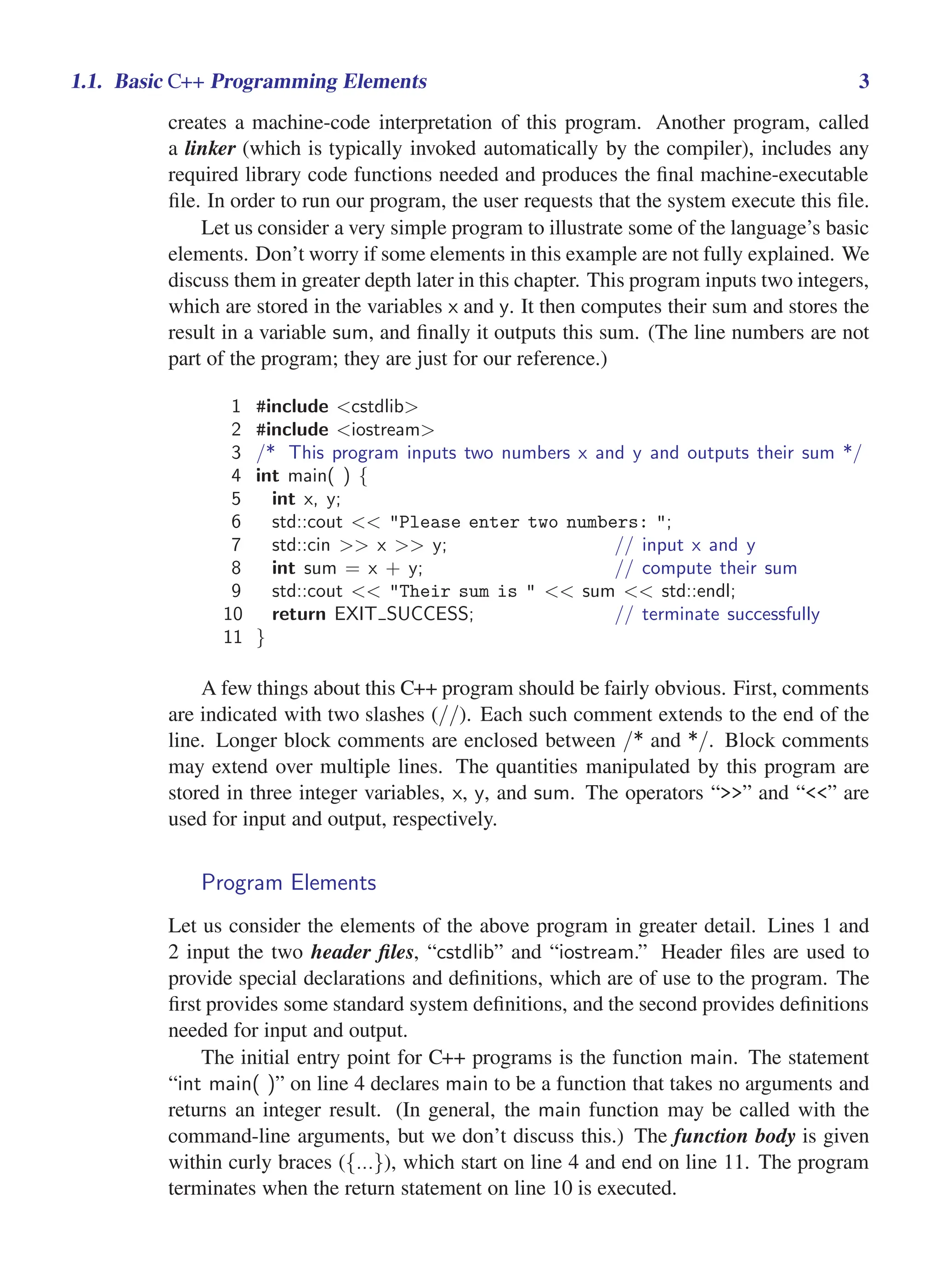 i
i
“main” — 2011/1/13 — 9:10 — page 3 — #25
i
i
i
i
i
i
1.1. Basic C++ Programming Elements 3
creates a machine-code interpretation of this program. Another program, called
a linker (which is typically invoked automatically by the compiler), includes any
required library code functions needed and produces the final machine-executable
file. In order to run our program, the user requests that the system execute this file.
Let us consider a very simple program to illustrate some of the language’s basic
elements. Don’t worry if some elements in this example are not fully explained. We
discuss them in greater depth later in this chapter. This program inputs two integers,
which are stored in the variables x and y. It then computes their sum and stores the
result in a variable sum, and finally it outputs this sum. (The line numbers are not
part of the program; they are just for our reference.)
1 #include <cstdlib>
2 #include <iostream>
3 /* This program inputs two numbers x and y and outputs their sum */
4 int main( ) {
5 int x, y;
6 std::cout << "Please enter two numbers: ";
7 std::cin >> x >> y; // input x and y
8 int sum = x + y; // compute their sum
9 std::cout << "Their sum is " << sum << std::endl;
10 return EXIT SUCCESS; // terminate successfully
11 }
A few things about this C++ program should be fairly obvious. First, comments
are indicated with two slashes (//). Each such comment extends to the end of the
line. Longer block comments are enclosed between /* and */. Block comments
may extend over multiple lines. The quantities manipulated by this program are
stored in three integer variables, x, y, and sum. The operators “>>” and “<<” are
used for input and output, respectively.
Program Elements
Let us consider the elements of the above program in greater detail. Lines 1 and
2 input the two header files, “cstdlib” and “iostream.” Header files are used to
provide special declarations and definitions, which are of use to the program. The
first provides some standard system definitions, and the second provides definitions
needed for input and output.
The initial entry point for C++ programs is the function main. The statement
“int main( )” on line 4 declares main to be a function that takes no arguments and
returns an integer result. (In general, the main function may be called with the
command-line arguments, but we don’t discuss this.) The function body is given
within curly braces ({...}), which start on line 4 and end on line 11. The program
terminates when the return statement on line 10 is executed.
 
