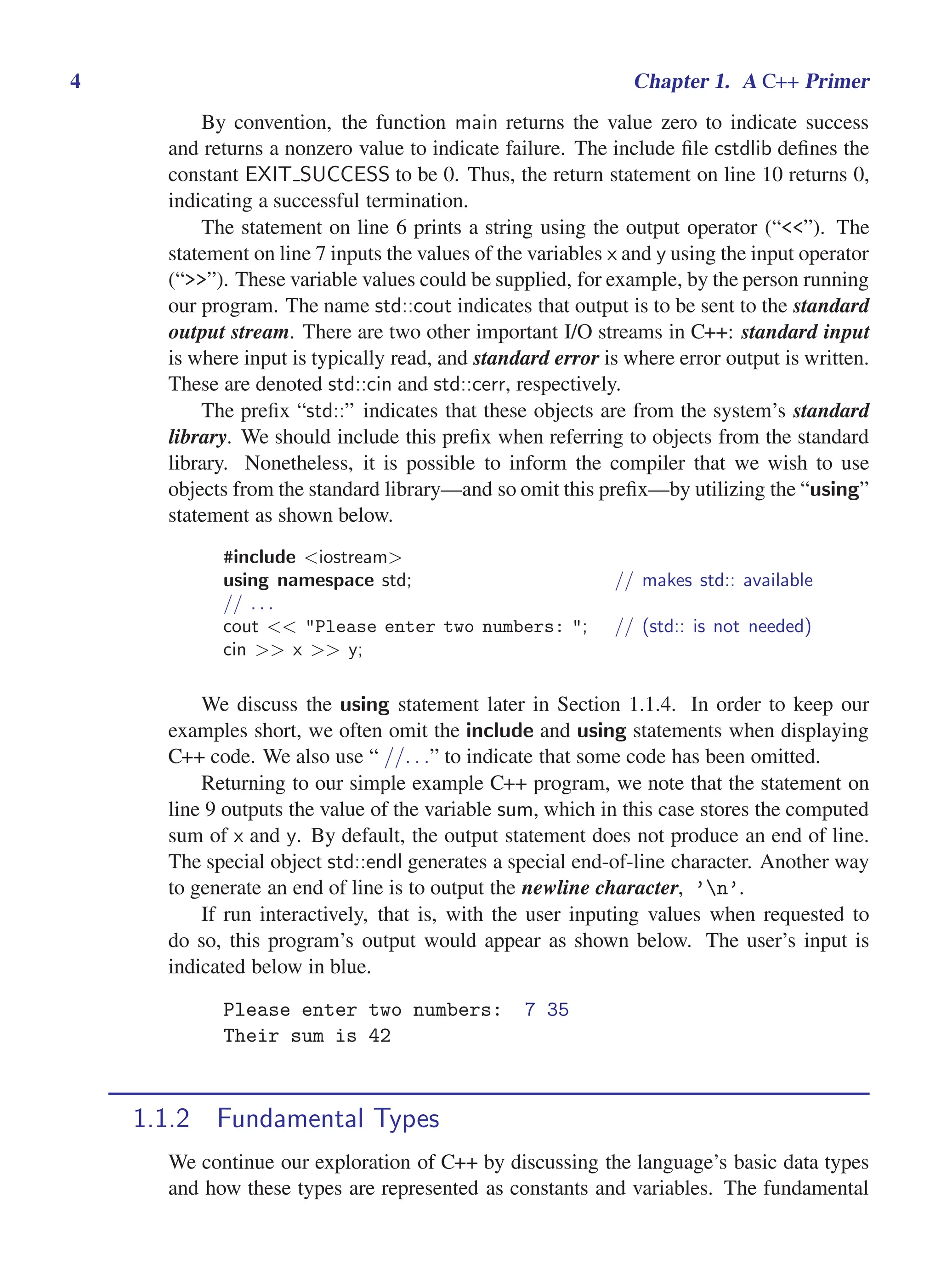 i
i
“main” — 2011/1/13 — 9:10 — page 4 — #26
i
i
i
i
i
i
4 Chapter 1. A C++ Primer
By convention, the function main returns the value zero to indicate success
and returns a nonzero value to indicate failure. The include file cstdlib defines the
constant EXIT SUCCESS to be 0. Thus, the return statement on line 10 returns 0,
indicating a successful termination.
The statement on line 6 prints a string using the output operator (“<<”). The
statement on line 7 inputs the values of the variables x and y using the input operator
(“>>”). These variable values could be supplied, for example, by the person running
our program. The name std::cout indicates that output is to be sent to the standard
output stream. There are two other important I/O streams in C++: standard input
is where input is typically read, and standard error is where error output is written.
These are denoted std::cin and std::cerr, respectively.
The prefix “std::” indicates that these objects are from the system’s standard
library. We should include this prefix when referring to objects from the standard
library. Nonetheless, it is possible to inform the compiler that we wish to use
objects from the standard library—and so omit this prefix—by utilizing the “using”
statement as shown below.
#include <iostream>
using namespace std; // makes std:: available
// . . .
cout << "Please enter two numbers: "; // (std:: is not needed)
cin >> x >> y;
We discuss the using statement later in Section 1.1.4. In order to keep our
examples short, we often omit the include and using statements when displaying
C++ code. We also use “ //. . .” to indicate that some code has been omitted.
Returning to our simple example C++ program, we note that the statement on
line 9 outputs the value of the variable sum, which in this case stores the computed
sum of x and y. By default, the output statement does not produce an end of line.
The special object std::endl generates a special end-of-line character. Another way
to generate an end of line is to output the newline character, ’n’.
If run interactively, that is, with the user inputing values when requested to
do so, this program’s output would appear as shown below. The user’s input is
indicated below in blue.
Please enter two numbers: 7 35
Their sum is 42
1.1.2 Fundamental Types
We continue our exploration of C++ by discussing the language’s basic data types
and how these types are represented as constants and variables. The fundamental
 