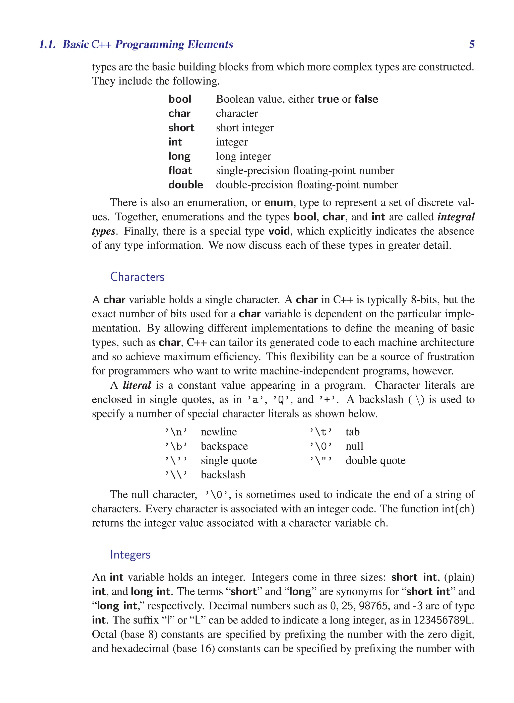 i
i
“main” — 2011/1/13 — 9:10 — page 5 — #27
i
i
i
i
i
i
1.1. Basic C++ Programming Elements 5
types are the basic building blocks from which more complex types are constructed.
They include the following.
bool Boolean value, either true or false
char character
short short integer
int integer
long long integer
float single-precision floating-point number
double double-precision floating-point number
There is also an enumeration, or enum, type to represent a set of discrete val-
ues. Together, enumerations and the types bool, char, and int are called integral
types. Finally, there is a special type void, which explicitly indicates the absence
of any type information. We now discuss each of these types in greater detail.
Characters
A char variable holds a single character. A char in C++ is typically 8-bits, but the
exact number of bits used for a char variable is dependent on the particular imple-
mentation. By allowing different implementations to define the meaning of basic
types, such as char, C++ can tailor its generated code to each machine architecture
and so achieve maximum efficiency. This flexibility can be a source of frustration
for programmers who want to write machine-independent programs, however.
A literal is a constant value appearing in a program. Character literals are
enclosed in single quotes, as in ’a’, ’Q’, and ’+’. A backslash ( ) is used to
specify a number of special character literals as shown below.
’n’ newline ’t’ tab
’b’ backspace ’0’ null
’’’ single quote ’"’ double quote
’’ backslash
The null character, ’0’, is sometimes used to indicate the end of a string of
characters. Every character is associated with an integer code. The function int(ch)
returns the integer value associated with a character variable ch.
Integers
An int variable holds an integer. Integers come in three sizes: short int, (plain)
int, and long int. The terms “short” and “long” are synonyms for “short int” and
“long int,” respectively. Decimal numbers such as 0, 25, 98765, and -3 are of type
int. The suffix “l” or “L” can be added to indicate a long integer, as in 123456789L.
Octal (base 8) constants are specified by prefixing the number with the zero digit,
and hexadecimal (base 16) constants can be specified by prefixing the number with
 