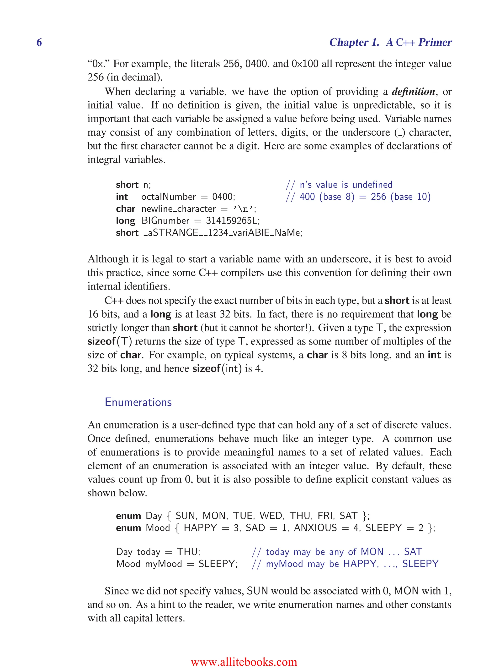 i
i
“main” — 2011/1/13 — 9:10 — page 6 — #28
i
i
i
i
i
i
6 Chapter 1. A C++ Primer
“0x.” For example, the literals 256, 0400, and 0x100 all represent the integer value
256 (in decimal).
When declaring a variable, we have the option of providing a definition, or
initial value. If no definition is given, the initial value is unpredictable, so it is
important that each variable be assigned a value before being used. Variable names
may consist of any combination of letters, digits, or the underscore ( ) character,
but the first character cannot be a digit. Here are some examples of declarations of
integral variables.
short n; // n’s value is undefined
int octalNumber = 0400; // 400 (base 8) = 256 (base 10)
char newline character = ’n’;
long BIGnumber = 314159265L;
short aSTRANGE 1234 variABlE NaMe;
Although it is legal to start a variable name with an underscore, it is best to avoid
this practice, since some C++ compilers use this convention for defining their own
internal identifiers.
C++ does not specify the exact number of bits in each type, but a short is at least
16 bits, and a long is at least 32 bits. In fact, there is no requirement that long be
strictly longer than short (but it cannot be shorter!). Given a type T, the expression
sizeof(T) returns the size of type T, expressed as some number of multiples of the
size of char. For example, on typical systems, a char is 8 bits long, and an int is
32 bits long, and hence sizeof(int) is 4.
Enumerations
An enumeration is a user-defined type that can hold any of a set of discrete values.
Once defined, enumerations behave much like an integer type. A common use
of enumerations is to provide meaningful names to a set of related values. Each
element of an enumeration is associated with an integer value. By default, these
values count up from 0, but it is also possible to define explicit constant values as
shown below.
enum Day { SUN, MON, TUE, WED, THU, FRI, SAT };
enum Mood { HAPPY = 3, SAD = 1, ANXIOUS = 4, SLEEPY = 2 };
Day today = THU; // today may be any of MON . . . SAT
Mood myMood = SLEEPY; // myMood may be HAPPY, . . ., SLEEPY
Since we did not specify values, SUN would be associated with 0, MON with 1,
and so on. As a hint to the reader, we write enumeration names and other constants
with all capital letters.
www.allitebooks.com
 