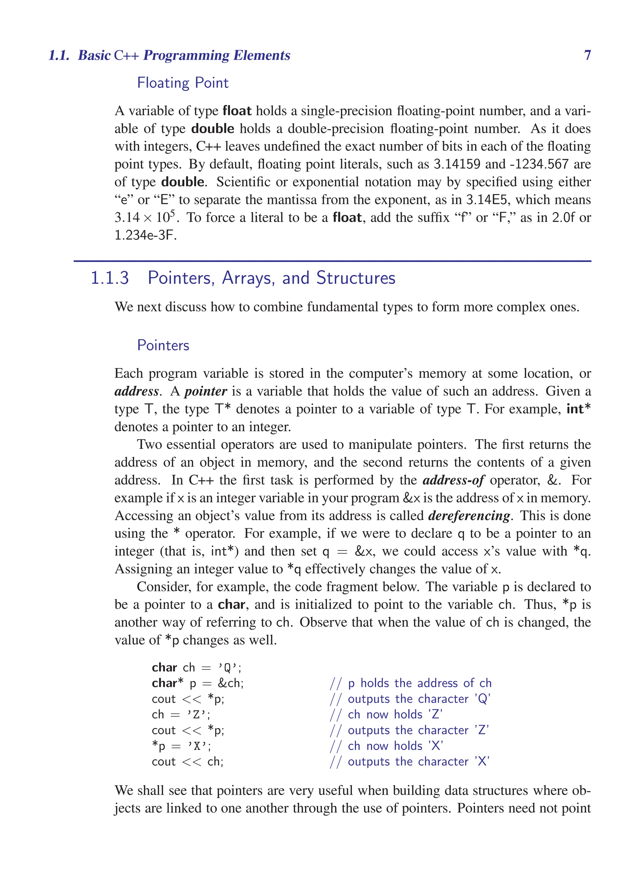 i
i
“main” — 2011/1/13 — 9:10 — page 7 — #29
i
i
i
i
i
i
1.1. Basic C++ Programming Elements 7
Floating Point
A variable of type float holds a single-precision floating-point number, and a vari-
able of type double holds a double-precision floating-point number. As it does
with integers, C++ leaves undefined the exact number of bits in each of the floating
point types. By default, floating point literals, such as 3.14159 and -1234.567 are
of type double. Scientific or exponential notation may by specified using either
“e” or “E” to separate the mantissa from the exponent, as in 3.14E5, which means
3.14× 105. To force a literal to be a float, add the suffix “f” or “F,” as in 2.0f or
1.234e-3F.
1.1.3 Pointers, Arrays, and Structures
We next discuss how to combine fundamental types to form more complex ones.
Pointers
Each program variable is stored in the computer’s memory at some location, or
address. A pointer is a variable that holds the value of such an address. Given a
type T, the type T* denotes a pointer to a variable of type T. For example, int*
denotes a pointer to an integer.
Two essential operators are used to manipulate pointers. The first returns the
address of an object in memory, and the second returns the contents of a given
address. In C++ the first task is performed by the address-of operator, &. For
example if x is an integer variable in your program &x is the address of x in memory.
Accessing an object’s value from its address is called dereferencing. This is done
using the * operator. For example, if we were to declare q to be a pointer to an
integer (that is, int*) and then set q = &x, we could access x’s value with *q.
Assigning an integer value to *q effectively changes the value of x.
Consider, for example, the code fragment below. The variable p is declared to
be a pointer to a char, and is initialized to point to the variable ch. Thus, *p is
another way of referring to ch. Observe that when the value of ch is changed, the
value of *p changes as well.
char ch = ’Q’;
char* p = &ch; // p holds the address of ch
cout << *p; // outputs the character ’Q’
ch = ’Z’; // ch now holds ’Z’
cout << *p; // outputs the character ’Z’
*p = ’X’; // ch now holds ’X’
cout << ch; // outputs the character ’X’
We shall see that pointers are very useful when building data structures where ob-
jects are linked to one another through the use of pointers. Pointers need not point
 