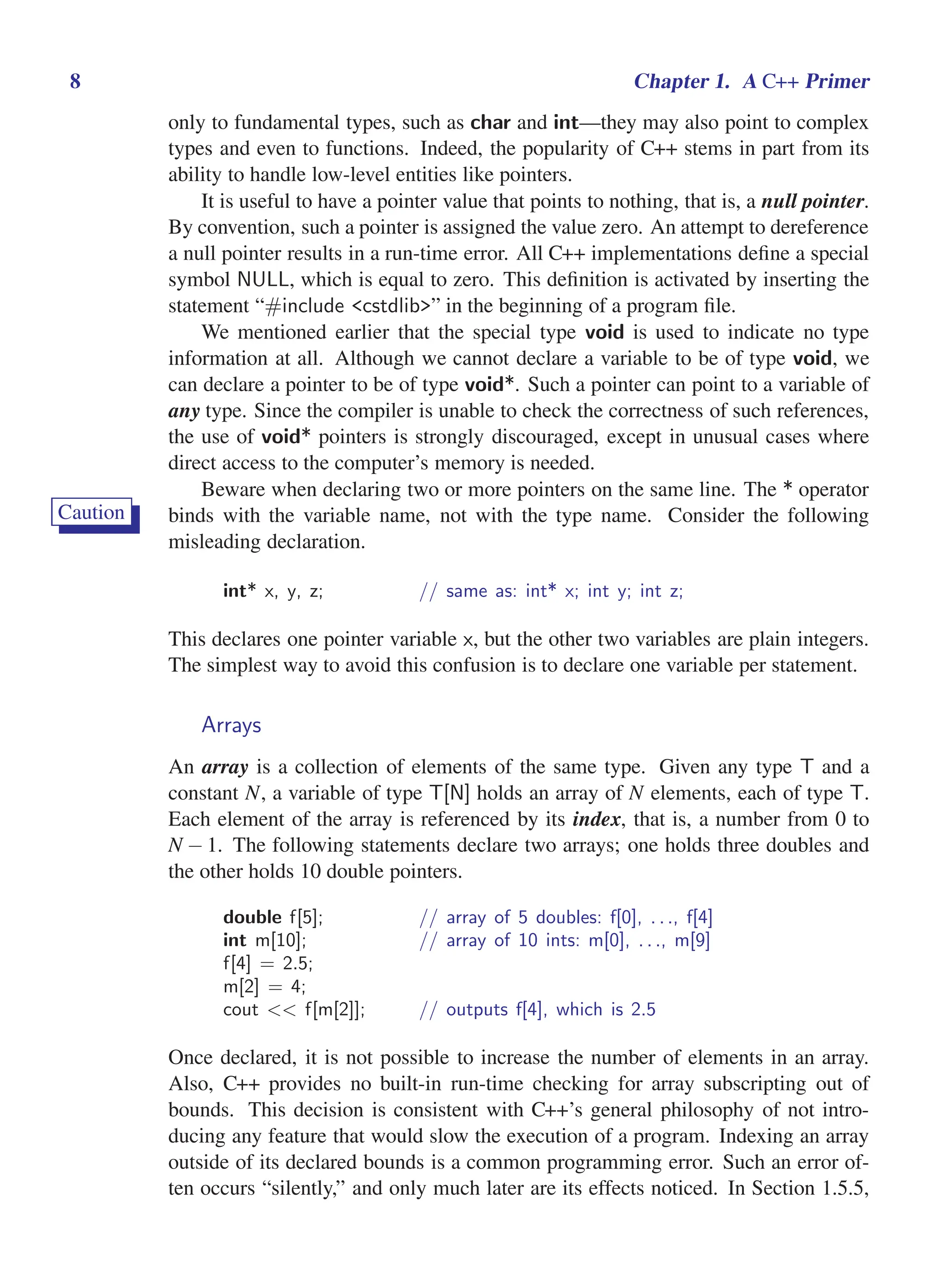 i
i
“main” — 2011/1/13 — 9:10 — page 8 — #30
i
i
i
i
i
i
8 Chapter 1. A C++ Primer
only to fundamental types, such as char and int—they may also point to complex
types and even to functions. Indeed, the popularity of C++ stems in part from its
ability to handle low-level entities like pointers.
It is useful to have a pointer value that points to nothing, that is, a null pointer.
By convention, such a pointer is assigned the value zero. An attempt to dereference
a null pointer results in a run-time error. All C++ implementations define a special
symbol NULL, which is equal to zero. This definition is activated by inserting the
statement “#include <cstdlib>” in the beginning of a program file.
We mentioned earlier that the special type void is used to indicate no type
information at all. Although we cannot declare a variable to be of type void, we
can declare a pointer to be of type void*. Such a pointer can point to a variable of
any type. Since the compiler is unable to check the correctness of such references,
the use of void* pointers is strongly discouraged, except in unusual cases where
direct access to the computer’s memory is needed.
Beware when declaring two or more pointers on the same line. The * operator
Caution binds with the variable name, not with the type name. Consider the following
misleading declaration.
int* x, y, z; // same as: int* x; int y; int z;
This declares one pointer variable x, but the other two variables are plain integers.
The simplest way to avoid this confusion is to declare one variable per statement.
Arrays
An array is a collection of elements of the same type. Given any type T and a
constant N, a variable of type T[N] holds an array of N elements, each of type T.
Each element of the array is referenced by its index, that is, a number from 0 to
N − 1. The following statements declare two arrays; one holds three doubles and
the other holds 10 double pointers.
double f[5]; // array of 5 doubles: f[0], . . ., f[4]
int m[10]; // array of 10 ints: m[0], . . ., m[9]
f[4] = 2.5;
m[2] = 4;
cout << f[m[2]]; // outputs f[4], which is 2.5
Once declared, it is not possible to increase the number of elements in an array.
Also, C++ provides no built-in run-time checking for array subscripting out of
bounds. This decision is consistent with C++’s general philosophy of not intro-
ducing any feature that would slow the execution of a program. Indexing an array
outside of its declared bounds is a common programming error. Such an error of-
ten occurs “silently,” and only much later are its effects noticed. In Section 1.5.5,
 