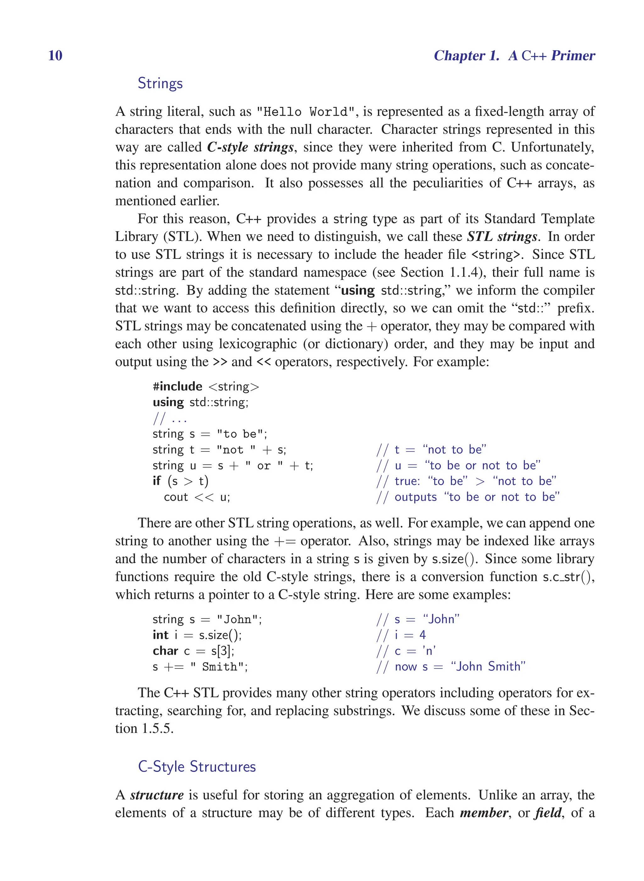 i
i
“main” — 2011/1/13 — 9:10 — page 10 — #32
i
i
i
i
i
i
10 Chapter 1. A C++ Primer
Strings
A string literal, such as "Hello World", is represented as a fixed-length array of
characters that ends with the null character. Character strings represented in this
way are called C-style strings, since they were inherited from C. Unfortunately,
this representation alone does not provide many string operations, such as concate-
nation and comparison. It also possesses all the peculiarities of C++ arrays, as
mentioned earlier.
For this reason, C++ provides a string type as part of its Standard Template
Library (STL). When we need to distinguish, we call these STL strings. In order
to use STL strings it is necessary to include the header file <string>. Since STL
strings are part of the standard namespace (see Section 1.1.4), their full name is
std::string. By adding the statement “using std::string,” we inform the compiler
that we want to access this definition directly, so we can omit the “std::” prefix.
STL strings may be concatenated using the + operator, they may be compared with
each other using lexicographic (or dictionary) order, and they may be input and
output using the >> and << operators, respectively. For example:
#include <string>
using std::string;
// . . .
string s = "to be";
string t = "not " + s; // t = “not to be”
string u = s + " or " + t; // u = “to be or not to be”
if (s > t) // true: “to be” > “not to be”
cout << u; // outputs “to be or not to be”
There are other STL string operations, as well. For example, we can append one
string to another using the += operator. Also, strings may be indexed like arrays
and the number of characters in a string s is given by s.size(). Since some library
functions require the old C-style strings, there is a conversion function s.c str(),
which returns a pointer to a C-style string. Here are some examples:
string s = "John"; // s = “John”
int i = s.size(); // i = 4
char c = s[3]; // c = ’n’
s += " Smith"; // now s = “John Smith”
The C++ STL provides many other string operators including operators for ex-
tracting, searching for, and replacing substrings. We discuss some of these in Sec-
tion 1.5.5.
C-Style Structures
A structure is useful for storing an aggregation of elements. Unlike an array, the
elements of a structure may be of different types. Each member, or field, of a
 