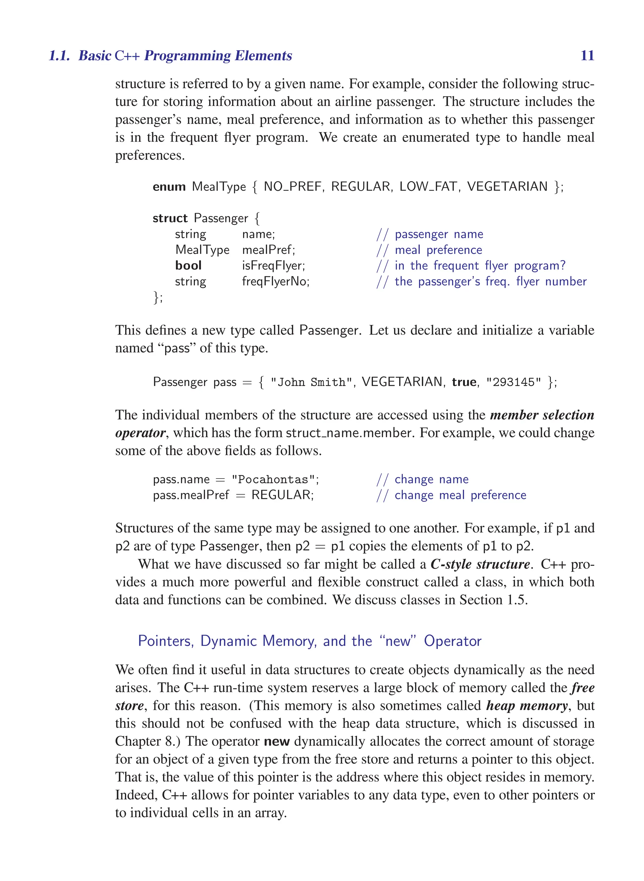 i
i
“main” — 2011/1/13 — 9:10 — page 11 — #33
i
i
i
i
i
i
1.1. Basic C++ Programming Elements 11
structure is referred to by a given name. For example, consider the following struc-
ture for storing information about an airline passenger. The structure includes the
passenger’s name, meal preference, and information as to whether this passenger
is in the frequent flyer program. We create an enumerated type to handle meal
preferences.
enum MealType { NO PREF, REGULAR, LOW FAT, VEGETARIAN };
struct Passenger {
string name; // passenger name
MealType mealPref; // meal preference
bool isFreqFlyer; // in the frequent flyer program?
string freqFlyerNo; // the passenger’s freq. flyer number
};
This defines a new type called Passenger. Let us declare and initialize a variable
named “pass” of this type.
Passenger pass = { "John Smith", VEGETARIAN, true, "293145" };
The individual members of the structure are accessed using the member selection
operator, which has the form struct name.member. For example, we could change
some of the above fields as follows.
pass.name = "Pocahontas"; // change name
pass.mealPref = REGULAR; // change meal preference
Structures of the same type may be assigned to one another. For example, if p1 and
p2 are of type Passenger, then p2 = p1 copies the elements of p1 to p2.
What we have discussed so far might be called a C-style structure. C++ pro-
vides a much more powerful and flexible construct called a class, in which both
data and functions can be combined. We discuss classes in Section 1.5.
Pointers, Dynamic Memory, and the “new” Operator
We often find it useful in data structures to create objects dynamically as the need
arises. The C++ run-time system reserves a large block of memory called the free
store, for this reason. (This memory is also sometimes called heap memory, but
this should not be confused with the heap data structure, which is discussed in
Chapter 8.) The operator new dynamically allocates the correct amount of storage
for an object of a given type from the free store and returns a pointer to this object.
That is, the value of this pointer is the address where this object resides in memory.
Indeed, C++ allows for pointer variables to any data type, even to other pointers or
to individual cells in an array.
 