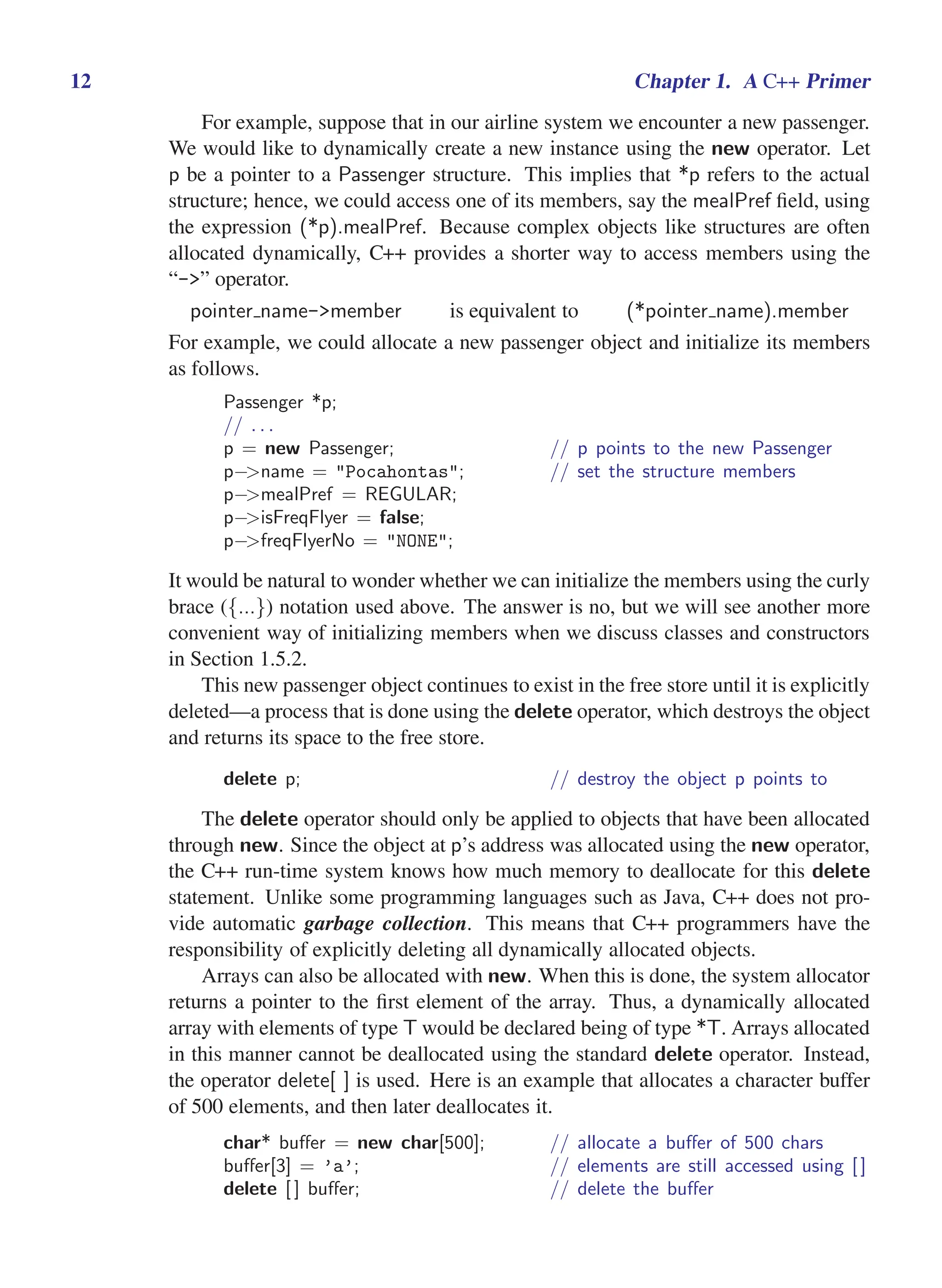 i
i
“main” — 2011/1/13 — 9:10 — page 12 — #34
i
i
i
i
i
i
12 Chapter 1. A C++ Primer
For example, suppose that in our airline system we encounter a new passenger.
We would like to dynamically create a new instance using the new operator. Let
p be a pointer to a Passenger structure. This implies that *p refers to the actual
structure; hence, we could access one of its members, say the mealPref field, using
the expression (*p).mealPref. Because complex objects like structures are often
allocated dynamically, C++ provides a shorter way to access members using the
“->” operator.
pointer name->member is equivalent to (*pointer name).member
For example, we could allocate a new passenger object and initialize its members
as follows.
Passenger *p;
// . . .
p = new Passenger; // p points to the new Passenger
p−>name = "Pocahontas"; // set the structure members
p−>mealPref = REGULAR;
p−>isFreqFlyer = false;
p−>freqFlyerNo = "NONE";
It would be natural to wonder whether we can initialize the members using the curly
brace ({...}) notation used above. The answer is no, but we will see another more
convenient way of initializing members when we discuss classes and constructors
in Section 1.5.2.
This new passenger object continues to exist in the free store until it is explicitly
deleted—a process that is done using the delete operator, which destroys the object
and returns its space to the free store.
delete p; // destroy the object p points to
The delete operator should only be applied to objects that have been allocated
through new. Since the object at p’s address was allocated using the new operator,
the C++ run-time system knows how much memory to deallocate for this delete
statement. Unlike some programming languages such as Java, C++ does not pro-
vide automatic garbage collection. This means that C++ programmers have the
responsibility of explicitly deleting all dynamically allocated objects.
Arrays can also be allocated with new. When this is done, the system allocator
returns a pointer to the first element of the array. Thus, a dynamically allocated
array with elements of type T would be declared being of type *T. Arrays allocated
in this manner cannot be deallocated using the standard delete operator. Instead,
the operator delete[ ] is used. Here is an example that allocates a character buffer
of 500 elements, and then later deallocates it.
char* buffer = new char[500]; // allocate a buffer of 500 chars
buffer[3] = ’a’; // elements are still accessed using [ ]
delete [ ] buffer; // delete the buffer
 