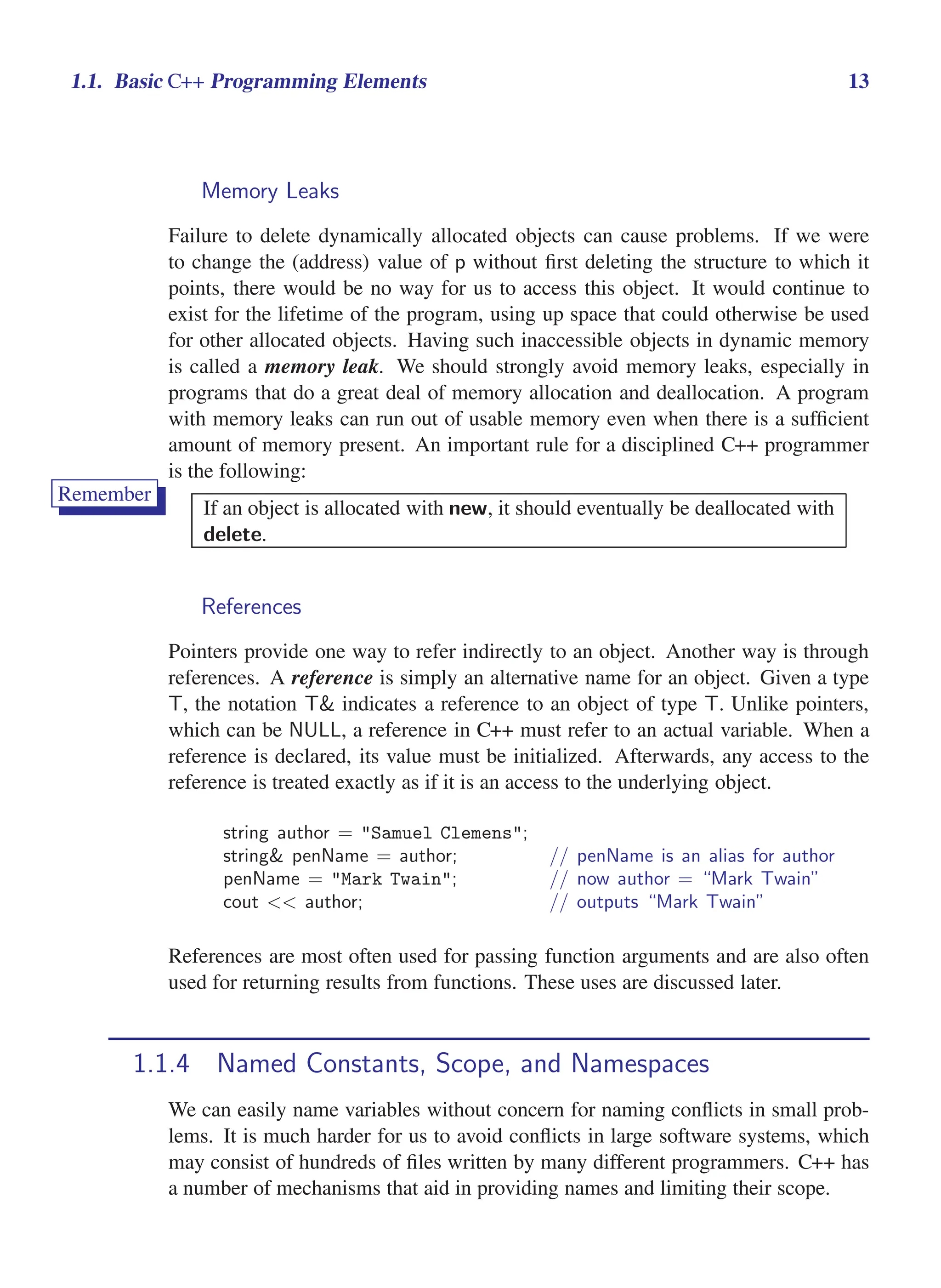 i
i
“main” — 2011/1/13 — 9:10 — page 13 — #35
i
i
i
i
i
i
1.1. Basic C++ Programming Elements 13
Memory Leaks
Failure to delete dynamically allocated objects can cause problems. If we were
to change the (address) value of p without first deleting the structure to which it
points, there would be no way for us to access this object. It would continue to
exist for the lifetime of the program, using up space that could otherwise be used
for other allocated objects. Having such inaccessible objects in dynamic memory
is called a memory leak. We should strongly avoid memory leaks, especially in
programs that do a great deal of memory allocation and deallocation. A program
with memory leaks can run out of usable memory even when there is a sufficient
amount of memory present. An important rule for a disciplined C++ programmer
is the following:
Remember
If an object is allocated with new, it should eventually be deallocated with
delete.
References
Pointers provide one way to refer indirectly to an object. Another way is through
references. A reference is simply an alternative name for an object. Given a type
T, the notation T& indicates a reference to an object of type T. Unlike pointers,
which can be NULL, a reference in C++ must refer to an actual variable. When a
reference is declared, its value must be initialized. Afterwards, any access to the
reference is treated exactly as if it is an access to the underlying object.
string author = "Samuel Clemens";
string& penName = author; // penName is an alias for author
penName = "Mark Twain"; // now author = “Mark Twain”
cout << author; // outputs “Mark Twain”
References are most often used for passing function arguments and are also often
used for returning results from functions. These uses are discussed later.
1.1.4 Named Constants, Scope, and Namespaces
We can easily name variables without concern for naming conflicts in small prob-
lems. It is much harder for us to avoid conflicts in large software systems, which
may consist of hundreds of files written by many different programmers. C++ has
a number of mechanisms that aid in providing names and limiting their scope.
 