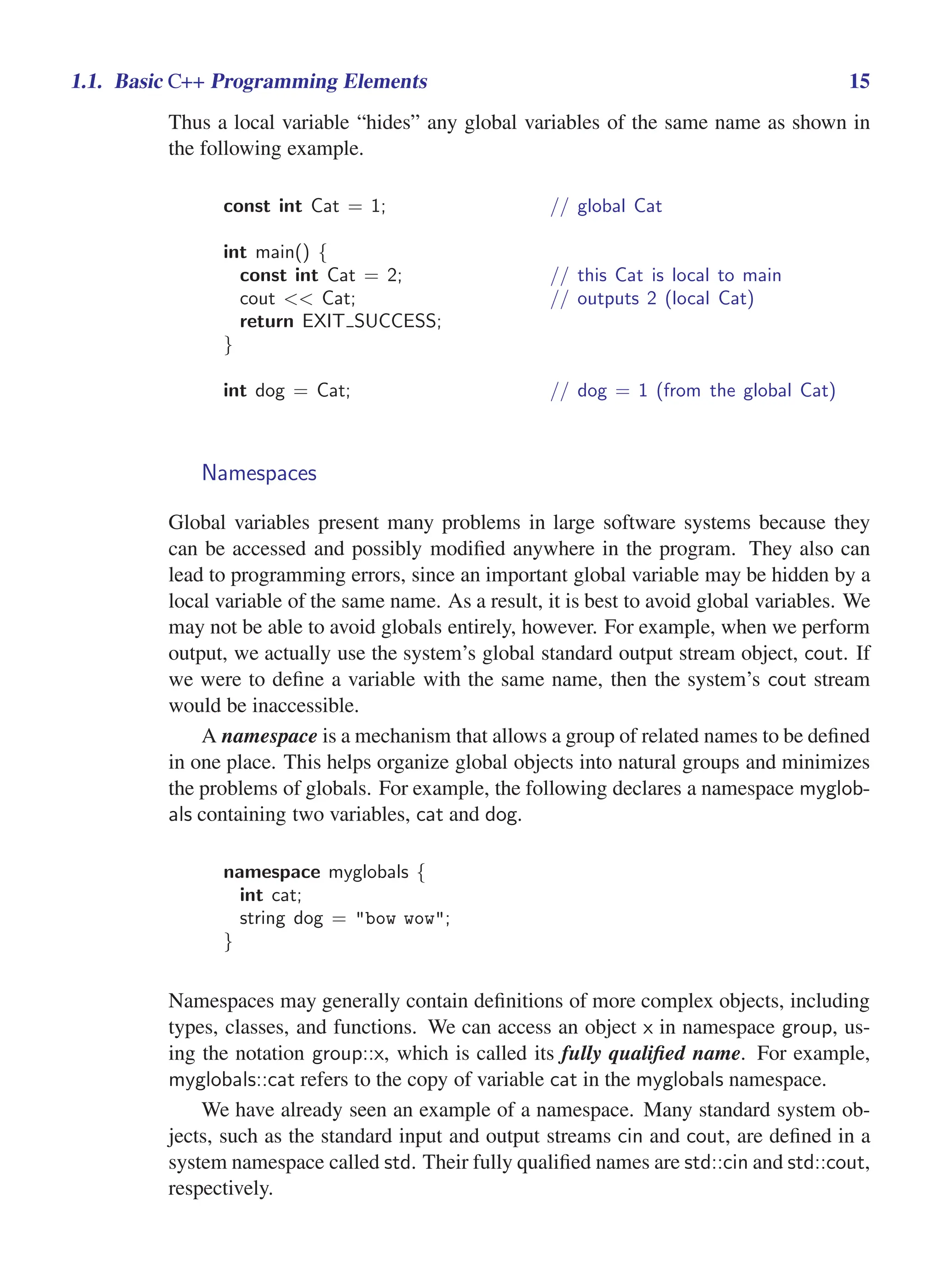 i
i
“main” — 2011/1/13 — 9:10 — page 15 — #37
i
i
i
i
i
i
1.1. Basic C++ Programming Elements 15
Thus a local variable “hides” any global variables of the same name as shown in
the following example.
const int Cat = 1; // global Cat
int main() {
const int Cat = 2; // this Cat is local to main
cout << Cat; // outputs 2 (local Cat)
return EXIT SUCCESS;
}
int dog = Cat; // dog = 1 (from the global Cat)
Namespaces
Global variables present many problems in large software systems because they
can be accessed and possibly modified anywhere in the program. They also can
lead to programming errors, since an important global variable may be hidden by a
local variable of the same name. As a result, it is best to avoid global variables. We
may not be able to avoid globals entirely, however. For example, when we perform
output, we actually use the system’s global standard output stream object, cout. If
we were to define a variable with the same name, then the system’s cout stream
would be inaccessible.
A namespace is a mechanism that allows a group of related names to be defined
in one place. This helps organize global objects into natural groups and minimizes
the problems of globals. For example, the following declares a namespace myglob-
als containing two variables, cat and dog.
namespace myglobals {
int cat;
string dog = "bow wow";
}
Namespaces may generally contain definitions of more complex objects, including
types, classes, and functions. We can access an object x in namespace group, us-
ing the notation group::x, which is called its fully qualified name. For example,
myglobals::cat refers to the copy of variable cat in the myglobals namespace.
We have already seen an example of a namespace. Many standard system ob-
jects, such as the standard input and output streams cin and cout, are defined in a
system namespace called std. Their fully qualified names are std::cin and std::cout,
respectively.
 