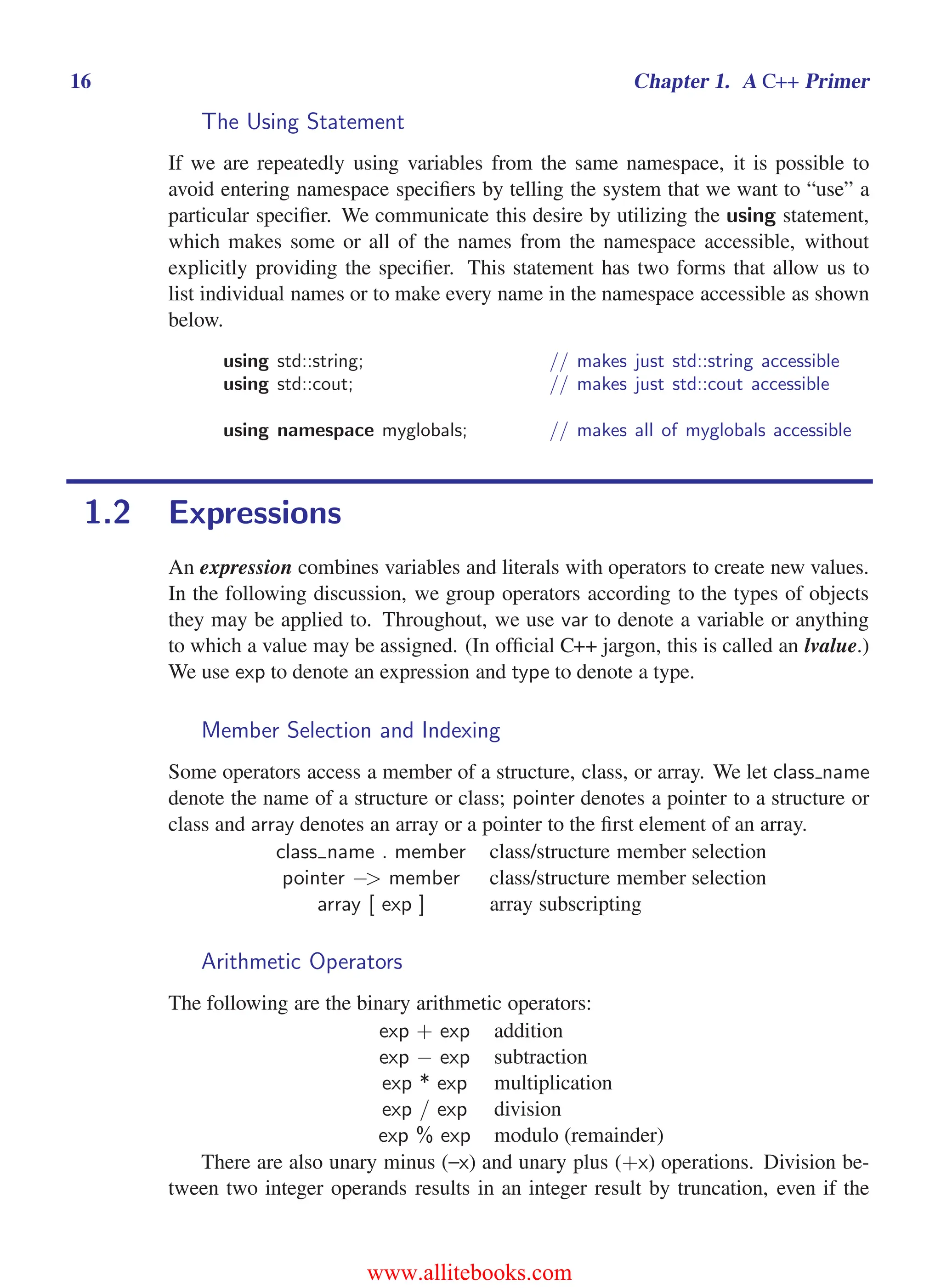 i
i
“main” — 2011/1/13 — 9:10 — page 16 — #38
i
i
i
i
i
i
16 Chapter 1. A C++ Primer
The Using Statement
If we are repeatedly using variables from the same namespace, it is possible to
avoid entering namespace specifiers by telling the system that we want to “use” a
particular specifier. We communicate this desire by utilizing the using statement,
which makes some or all of the names from the namespace accessible, without
explicitly providing the specifier. This statement has two forms that allow us to
list individual names or to make every name in the namespace accessible as shown
below.
using std::string; // makes just std::string accessible
using std::cout; // makes just std::cout accessible
using namespace myglobals; // makes all of myglobals accessible
1.2 Expressions
An expression combines variables and literals with operators to create new values.
In the following discussion, we group operators according to the types of objects
they may be applied to. Throughout, we use var to denote a variable or anything
to which a value may be assigned. (In official C++ jargon, this is called an lvalue.)
We use exp to denote an expression and type to denote a type.
Member Selection and Indexing
Some operators access a member of a structure, class, or array. We let class name
denote the name of a structure or class; pointer denotes a pointer to a structure or
class and array denotes an array or a pointer to the first element of an array.
class name . member class/structure member selection
pointer −> member class/structure member selection
array [ exp ] array subscripting
Arithmetic Operators
The following are the binary arithmetic operators:
exp + exp addition
exp − exp subtraction
exp * exp multiplication
exp / exp division
exp % exp modulo (remainder)
There are also unary minus (–x) and unary plus (+x) operations. Division be-
tween two integer operands results in an integer result by truncation, even if the
www.allitebooks.com
 