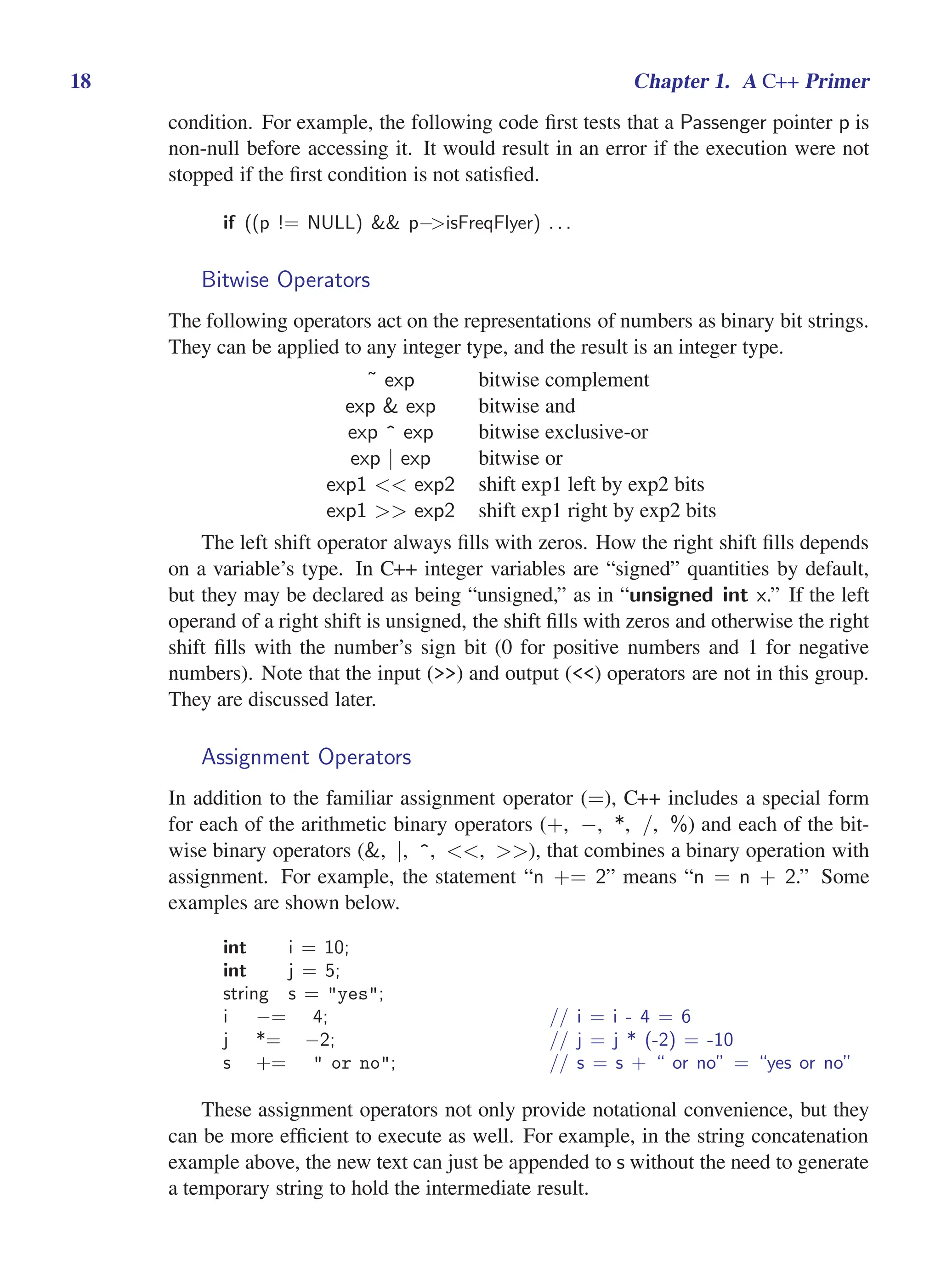 i
i
“main” — 2011/1/13 — 9:10 — page 18 — #40
i
i
i
i
i
i
18 Chapter 1. A C++ Primer
condition. For example, the following code first tests that a Passenger pointer p is
non-null before accessing it. It would result in an error if the execution were not
stopped if the first condition is not satisfied.
if ((p != NULL) && p−>isFreqFlyer) . . .
Bitwise Operators
The following operators act on the representations of numbers as binary bit strings.
They can be applied to any integer type, and the result is an integer type.
˜ exp bitwise complement
exp & exp bitwise and
exp ^ exp bitwise exclusive-or
exp | exp bitwise or
exp1 << exp2 shift exp1 left by exp2 bits
exp1 >> exp2 shift exp1 right by exp2 bits
The left shift operator always fills with zeros. How the right shift fills depends
on a variable’s type. In C++ integer variables are “signed” quantities by default,
but they may be declared as being “unsigned,” as in “unsigned int x.” If the left
operand of a right shift is unsigned, the shift fills with zeros and otherwise the right
shift fills with the number’s sign bit (0 for positive numbers and 1 for negative
numbers). Note that the input (>>) and output (<<) operators are not in this group.
They are discussed later.
Assignment Operators
In addition to the familiar assignment operator (=), C++ includes a special form
for each of the arithmetic binary operators (+, −, *, /, %) and each of the bit-
wise binary operators (&, |, ^, <<, >>), that combines a binary operation with
assignment. For example, the statement “n += 2” means “n = n + 2.” Some
examples are shown below.
int i = 10;
int j = 5;
string s = "yes";
i −= 4; // i = i - 4 = 6
j *= −2; // j = j * (-2) = -10
s += " or no"; // s = s + “ or no” = “yes or no”
These assignment operators not only provide notational convenience, but they
can be more efficient to execute as well. For example, in the string concatenation
example above, the new text can just be appended to s without the need to generate
a temporary string to hold the intermediate result.
 