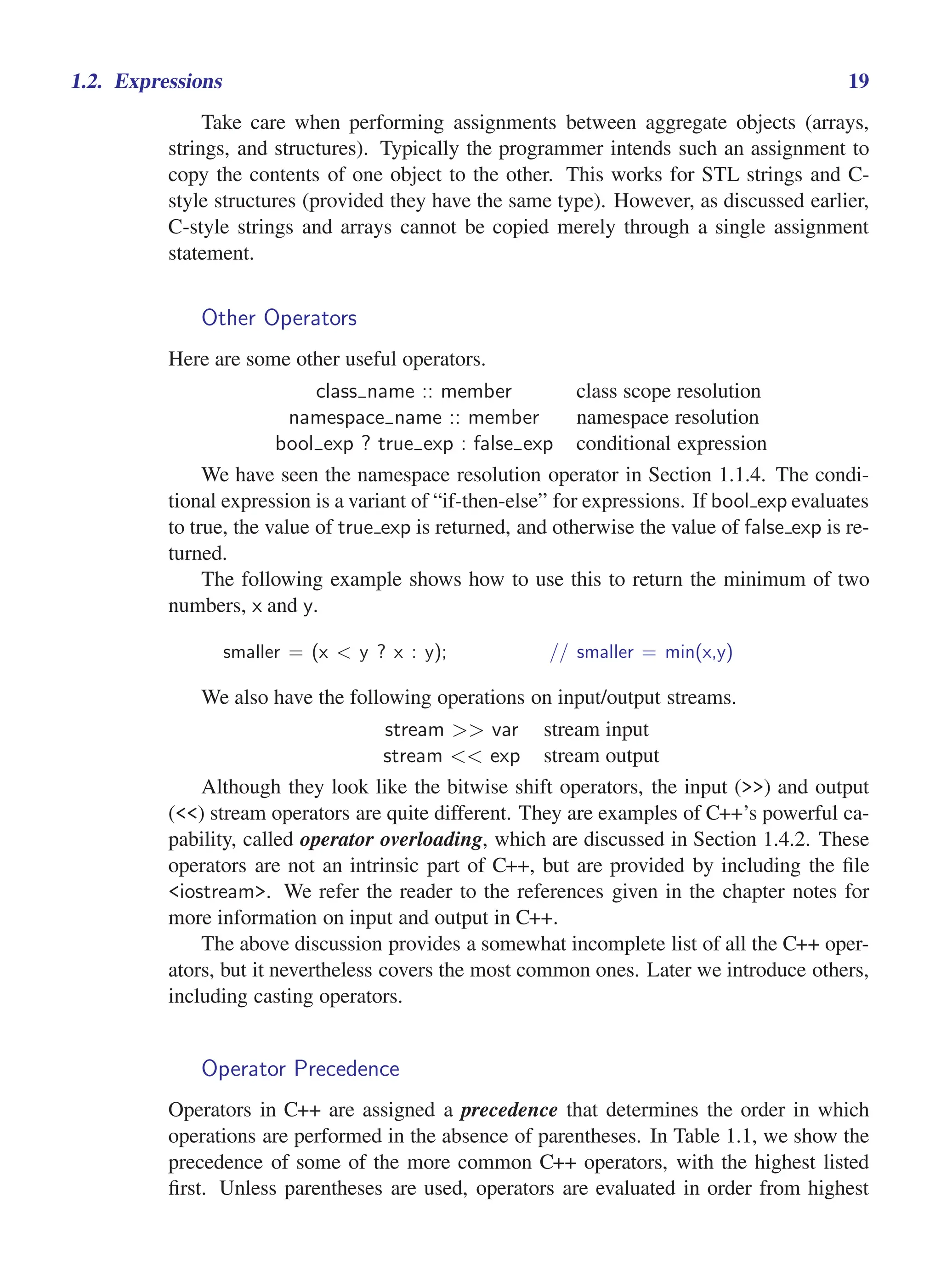 i
i
“main” — 2011/1/13 — 9:10 — page 19 — #41
i
i
i
i
i
i
1.2. Expressions 19
Take care when performing assignments between aggregate objects (arrays,
strings, and structures). Typically the programmer intends such an assignment to
copy the contents of one object to the other. This works for STL strings and C-
style structures (provided they have the same type). However, as discussed earlier,
C-style strings and arrays cannot be copied merely through a single assignment
statement.
Other Operators
Here are some other useful operators.
class name :: member class scope resolution
namespace name :: member namespace resolution
bool exp ? true exp : false exp conditional expression
We have seen the namespace resolution operator in Section 1.1.4. The condi-
tional expression is a variant of “if-then-else” for expressions. If bool exp evaluates
to true, the value of true exp is returned, and otherwise the value of false exp is re-
turned.
The following example shows how to use this to return the minimum of two
numbers, x and y.
smaller = (x < y ? x : y); // smaller = min(x,y)
We also have the following operations on input/output streams.
stream >> var stream input
stream << exp stream output
Although they look like the bitwise shift operators, the input (>>) and output
(<<) stream operators are quite different. They are examples of C++’s powerful ca-
pability, called operator overloading, which are discussed in Section 1.4.2. These
operators are not an intrinsic part of C++, but are provided by including the file
<iostream>. We refer the reader to the references given in the chapter notes for
more information on input and output in C++.
The above discussion provides a somewhat incomplete list of all the C++ oper-
ators, but it nevertheless covers the most common ones. Later we introduce others,
including casting operators.
Operator Precedence
Operators in C++ are assigned a precedence that determines the order in which
operations are performed in the absence of parentheses. In Table 1.1, we show the
precedence of some of the more common C++ operators, with the highest listed
first. Unless parentheses are used, operators are evaluated in order from highest
 