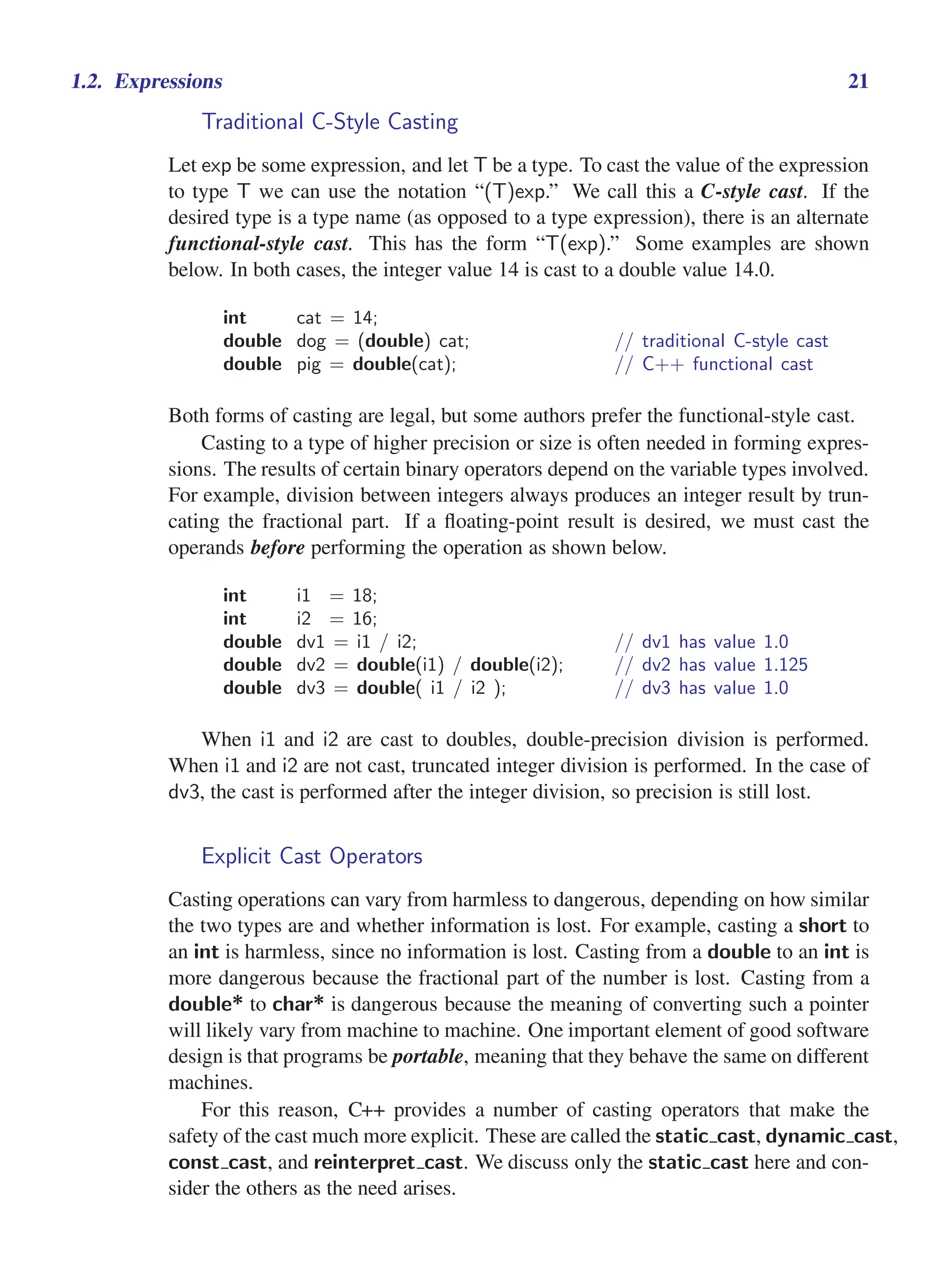 i
i
“main” — 2011/1/13 — 9:10 — page 21 — #43
i
i
i
i
i
i
1.2. Expressions 21
Traditional C-Style Casting
Let exp be some expression, and let T be a type. To cast the value of the expression
to type T we can use the notation “(T)exp.” We call this a C-style cast. If the
desired type is a type name (as opposed to a type expression), there is an alternate
functional-style cast. This has the form “T(exp).” Some examples are shown
below. In both cases, the integer value 14 is cast to a double value 14.0.
int cat = 14;
double dog = (double) cat; // traditional C-style cast
double pig = double(cat); // C++ functional cast
Both forms of casting are legal, but some authors prefer the functional-style cast.
Casting to a type of higher precision or size is often needed in forming expres-
sions. The results of certain binary operators depend on the variable types involved.
For example, division between integers always produces an integer result by trun-
cating the fractional part. If a floating-point result is desired, we must cast the
operands before performing the operation as shown below.
int i1 = 18;
int i2 = 16;
double dv1 = i1 / i2; // dv1 has value 1.0
double dv2 = double(i1) / double(i2); // dv2 has value 1.125
double dv3 = double( i1 / i2 ); // dv3 has value 1.0
When i1 and i2 are cast to doubles, double-precision division is performed.
When i1 and i2 are not cast, truncated integer division is performed. In the case of
dv3, the cast is performed after the integer division, so precision is still lost.
Explicit Cast Operators
Casting operations can vary from harmless to dangerous, depending on how similar
the two types are and whether information is lost. For example, casting a short to
an int is harmless, since no information is lost. Casting from a double to an int is
more dangerous because the fractional part of the number is lost. Casting from a
double* to char* is dangerous because the meaning of converting such a pointer
will likely vary from machine to machine. One important element of good software
design is that programs be portable, meaning that they behave the same on different
machines.
For this reason, C++ provides a number of casting operators that make the
safety of the cast much more explicit. These are called the static cast, dynamic cast,
const cast, and reinterpret cast. We discuss only the static cast here and con-
sider the others as the need arises.
 