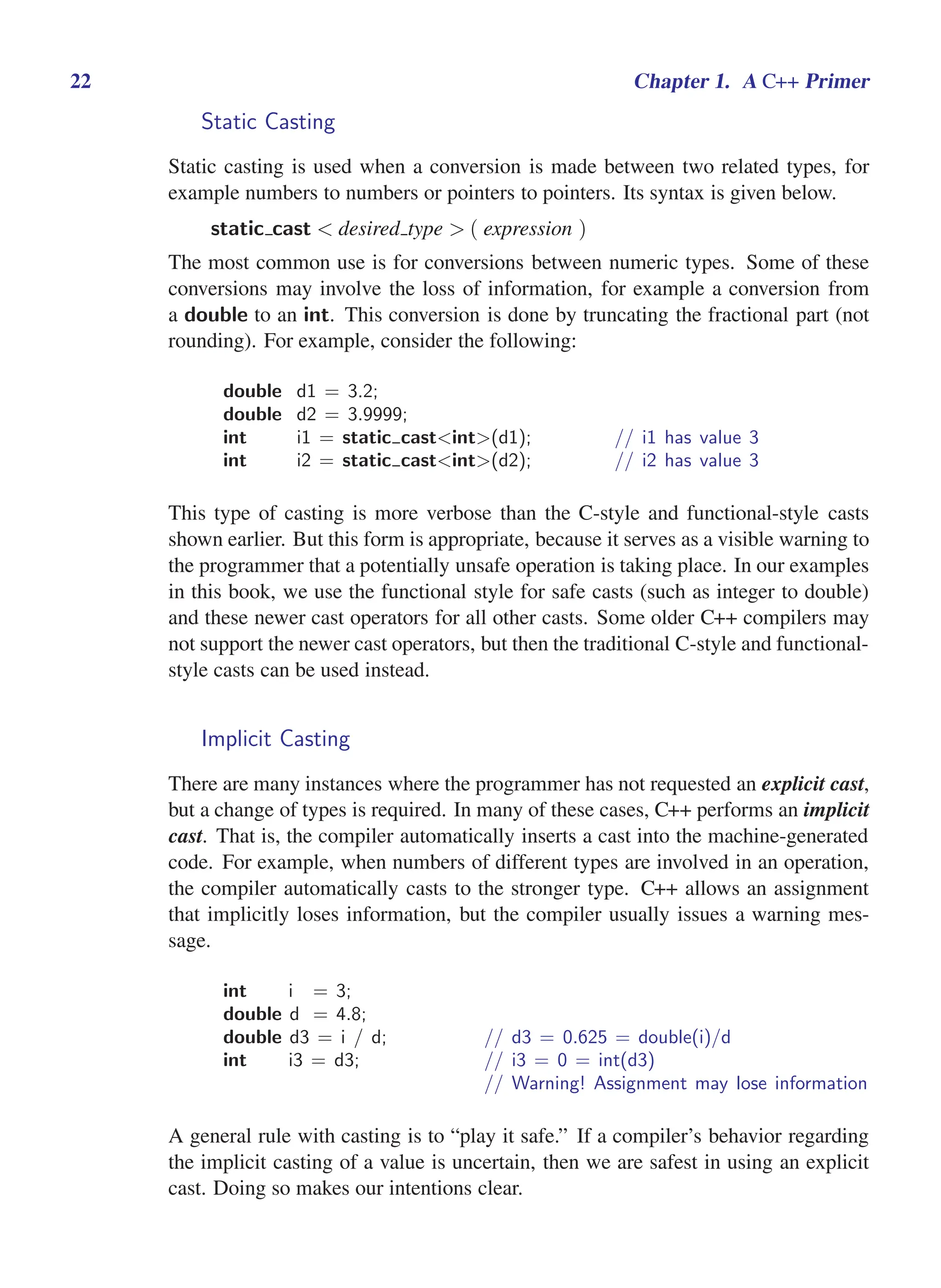 i
i
“main” — 2011/1/13 — 9:10 — page 22 — #44
i
i
i
i
i
i
22 Chapter 1. A C++ Primer
Static Casting
Static casting is used when a conversion is made between two related types, for
example numbers to numbers or pointers to pointers. Its syntax is given below.
static cast < desired type > ( expression )
The most common use is for conversions between numeric types. Some of these
conversions may involve the loss of information, for example a conversion from
a double to an int. This conversion is done by truncating the fractional part (not
rounding). For example, consider the following:
double d1 = 3.2;
double d2 = 3.9999;
int i1 = static cast<int>(d1); // i1 has value 3
int i2 = static cast<int>(d2); // i2 has value 3
This type of casting is more verbose than the C-style and functional-style casts
shown earlier. But this form is appropriate, because it serves as a visible warning to
the programmer that a potentially unsafe operation is taking place. In our examples
in this book, we use the functional style for safe casts (such as integer to double)
and these newer cast operators for all other casts. Some older C++ compilers may
not support the newer cast operators, but then the traditional C-style and functional-
style casts can be used instead.
Implicit Casting
There are many instances where the programmer has not requested an explicit cast,
but a change of types is required. In many of these cases, C++ performs an implicit
cast. That is, the compiler automatically inserts a cast into the machine-generated
code. For example, when numbers of different types are involved in an operation,
the compiler automatically casts to the stronger type. C++ allows an assignment
that implicitly loses information, but the compiler usually issues a warning mes-
sage.
int i = 3;
double d = 4.8;
double d3 = i / d; // d3 = 0.625 = double(i)/d
int i3 = d3; // i3 = 0 = int(d3)
// Warning! Assignment may lose information
A general rule with casting is to “play it safe.” If a compiler’s behavior regarding
the implicit casting of a value is uncertain, then we are safest in using an explicit
cast. Doing so makes our intentions clear.
 