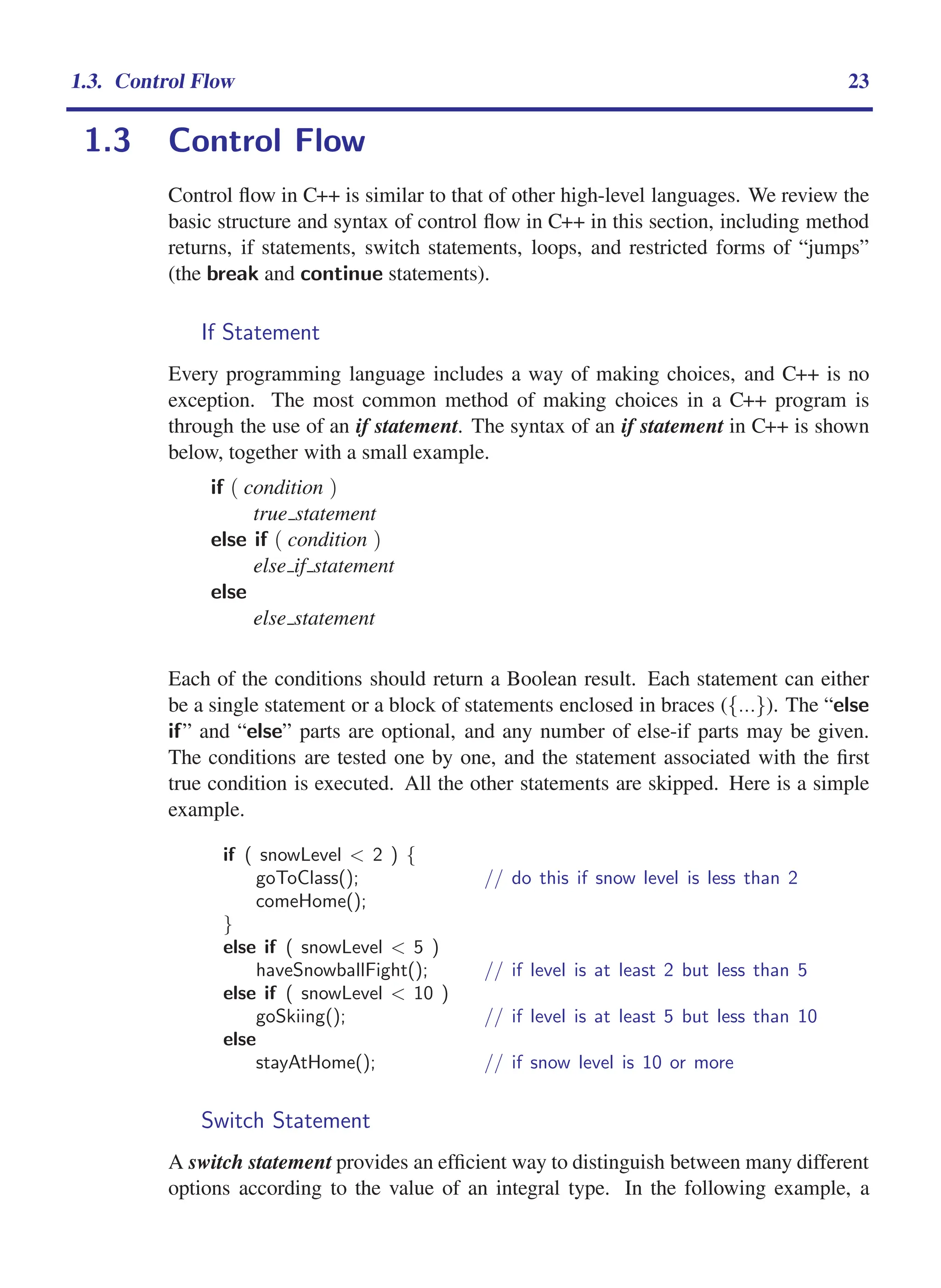 i
i
“main” — 2011/1/13 — 9:10 — page 23 — #45
i
i
i
i
i
i
1.3. Control Flow 23
1.3 Control Flow
Control flow in C++ is similar to that of other high-level languages. We review the
basic structure and syntax of control flow in C++ in this section, including method
returns, if statements, switch statements, loops, and restricted forms of “jumps”
(the break and continue statements).
If Statement
Every programming language includes a way of making choices, and C++ is no
exception. The most common method of making choices in a C++ program is
through the use of an if statement. The syntax of an if statement in C++ is shown
below, together with a small example.
if ( condition )
true statement
else if ( condition )
else if statement
else
else statement
Each of the conditions should return a Boolean result. Each statement can either
be a single statement or a block of statements enclosed in braces ({...}). The “else
if” and “else” parts are optional, and any number of else-if parts may be given.
The conditions are tested one by one, and the statement associated with the first
true condition is executed. All the other statements are skipped. Here is a simple
example.
if ( snowLevel < 2 ) {
goToClass(); // do this if snow level is less than 2
comeHome();
}
else if ( snowLevel < 5 )
haveSnowballFight(); // if level is at least 2 but less than 5
else if ( snowLevel < 10 )
goSkiing(); // if level is at least 5 but less than 10
else
stayAtHome(); // if snow level is 10 or more
Switch Statement
A switch statement provides an efficient way to distinguish between many different
options according to the value of an integral type. In the following example, a
 