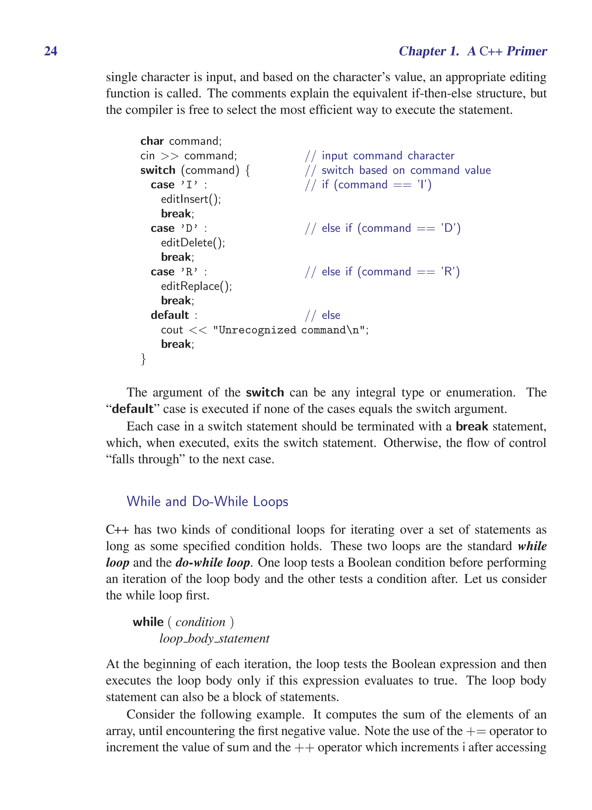 i
i
“main” — 2011/1/13 — 9:10 — page 24 — #46
i
i
i
i
i
i
24 Chapter 1. A C++ Primer
single character is input, and based on the character’s value, an appropriate editing
function is called. The comments explain the equivalent if-then-else structure, but
the compiler is free to select the most efficient way to execute the statement.
char command;
cin >> command; // input command character
switch (command) { // switch based on command value
case ’I’ : // if (command == ’I’)
editInsert();
break;
case ’D’ : // else if (command == ’D’)
editDelete();
break;
case ’R’ : // else if (command == ’R’)
editReplace();
break;
default : // else
cout << "Unrecognized commandn";
break;
}
The argument of the switch can be any integral type or enumeration. The
“default” case is executed if none of the cases equals the switch argument.
Each case in a switch statement should be terminated with a break statement,
which, when executed, exits the switch statement. Otherwise, the flow of control
“falls through” to the next case.
While and Do-While Loops
C++ has two kinds of conditional loops for iterating over a set of statements as
long as some specified condition holds. These two loops are the standard while
loop and the do-while loop. One loop tests a Boolean condition before performing
an iteration of the loop body and the other tests a condition after. Let us consider
the while loop first.
while ( condition )
loop body statement
At the beginning of each iteration, the loop tests the Boolean expression and then
executes the loop body only if this expression evaluates to true. The loop body
statement can also be a block of statements.
Consider the following example. It computes the sum of the elements of an
array, until encountering the first negative value. Note the use of the += operator to
increment the value of sum and the ++ operator which increments i after accessing
 