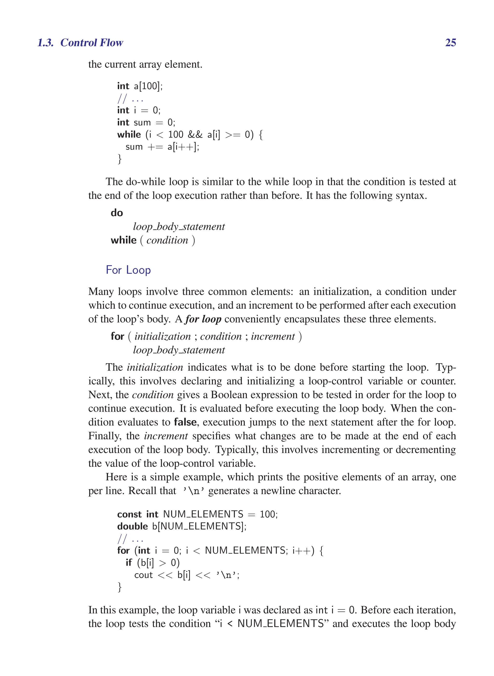 i
i
“main” — 2011/1/13 — 9:10 — page 25 — #47
i
i
i
i
i
i
1.3. Control Flow 25
the current array element.
int a[100];
// . . .
int i = 0;
int sum = 0;
while (i < 100 && a[i] >= 0) {
sum += a[i++];
}
The do-while loop is similar to the while loop in that the condition is tested at
the end of the loop execution rather than before. It has the following syntax.
do
loop body statement
while ( condition )
For Loop
Many loops involve three common elements: an initialization, a condition under
which to continue execution, and an increment to be performed after each execution
of the loop’s body. A for loop conveniently encapsulates these three elements.
for ( initialization ; condition ; increment )
loop body statement
The initialization indicates what is to be done before starting the loop. Typ-
ically, this involves declaring and initializing a loop-control variable or counter.
Next, the condition gives a Boolean expression to be tested in order for the loop to
continue execution. It is evaluated before executing the loop body. When the con-
dition evaluates to false, execution jumps to the next statement after the for loop.
Finally, the increment specifies what changes are to be made at the end of each
execution of the loop body. Typically, this involves incrementing or decrementing
the value of the loop-control variable.
Here is a simple example, which prints the positive elements of an array, one
per line. Recall that ’n’ generates a newline character.
const int NUM ELEMENTS = 100;
double b[NUM ELEMENTS];
// . . .
for (int i = 0; i < NUM ELEMENTS; i++) {
if (b[i] > 0)
cout << b[i] << ’n’;
}
In this example, the loop variable i was declared as int i = 0. Before each iteration,
the loop tests the condition “i < NUM ELEMENTS” and executes the loop body
 