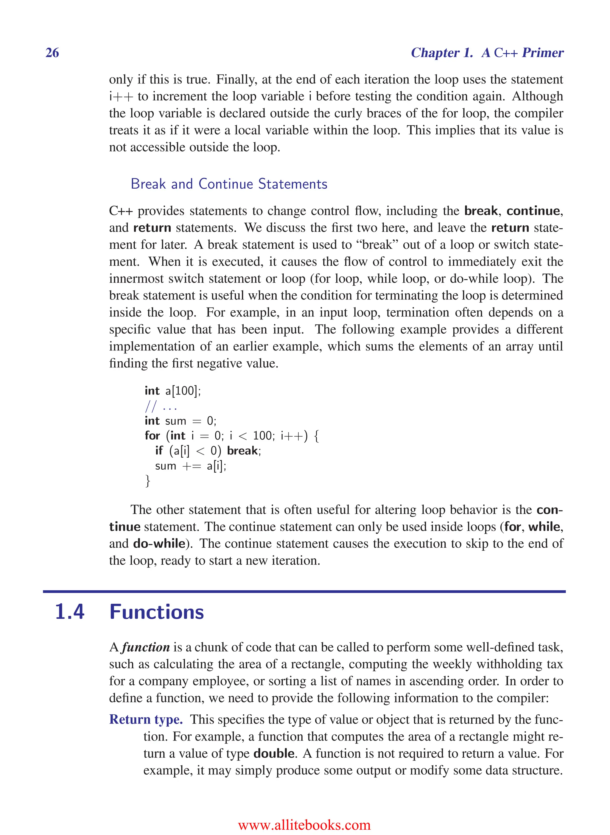 i
i
“main” — 2011/1/13 — 9:10 — page 26 — #48
i
i
i
i
i
i
26 Chapter 1. A C++ Primer
only if this is true. Finally, at the end of each iteration the loop uses the statement
i++ to increment the loop variable i before testing the condition again. Although
the loop variable is declared outside the curly braces of the for loop, the compiler
treats it as if it were a local variable within the loop. This implies that its value is
not accessible outside the loop.
Break and Continue Statements
C++ provides statements to change control flow, including the break, continue,
and return statements. We discuss the first two here, and leave the return state-
ment for later. A break statement is used to “break” out of a loop or switch state-
ment. When it is executed, it causes the flow of control to immediately exit the
innermost switch statement or loop (for loop, while loop, or do-while loop). The
break statement is useful when the condition for terminating the loop is determined
inside the loop. For example, in an input loop, termination often depends on a
specific value that has been input. The following example provides a different
implementation of an earlier example, which sums the elements of an array until
finding the first negative value.
int a[100];
// . . .
int sum = 0;
for (int i = 0; i < 100; i++) {
if (a[i] < 0) break;
sum += a[i];
}
The other statement that is often useful for altering loop behavior is the con-
tinue statement. The continue statement can only be used inside loops (for, while,
and do-while). The continue statement causes the execution to skip to the end of
the loop, ready to start a new iteration.
1.4 Functions
A function is a chunk of code that can be called to perform some well-defined task,
such as calculating the area of a rectangle, computing the weekly withholding tax
for a company employee, or sorting a list of names in ascending order. In order to
define a function, we need to provide the following information to the compiler:
Return type. This specifies the type of value or object that is returned by the func-
tion. For example, a function that computes the area of a rectangle might re-
turn a value of type double. A function is not required to return a value. For
example, it may simply produce some output or modify some data structure.
www.allitebooks.com
 