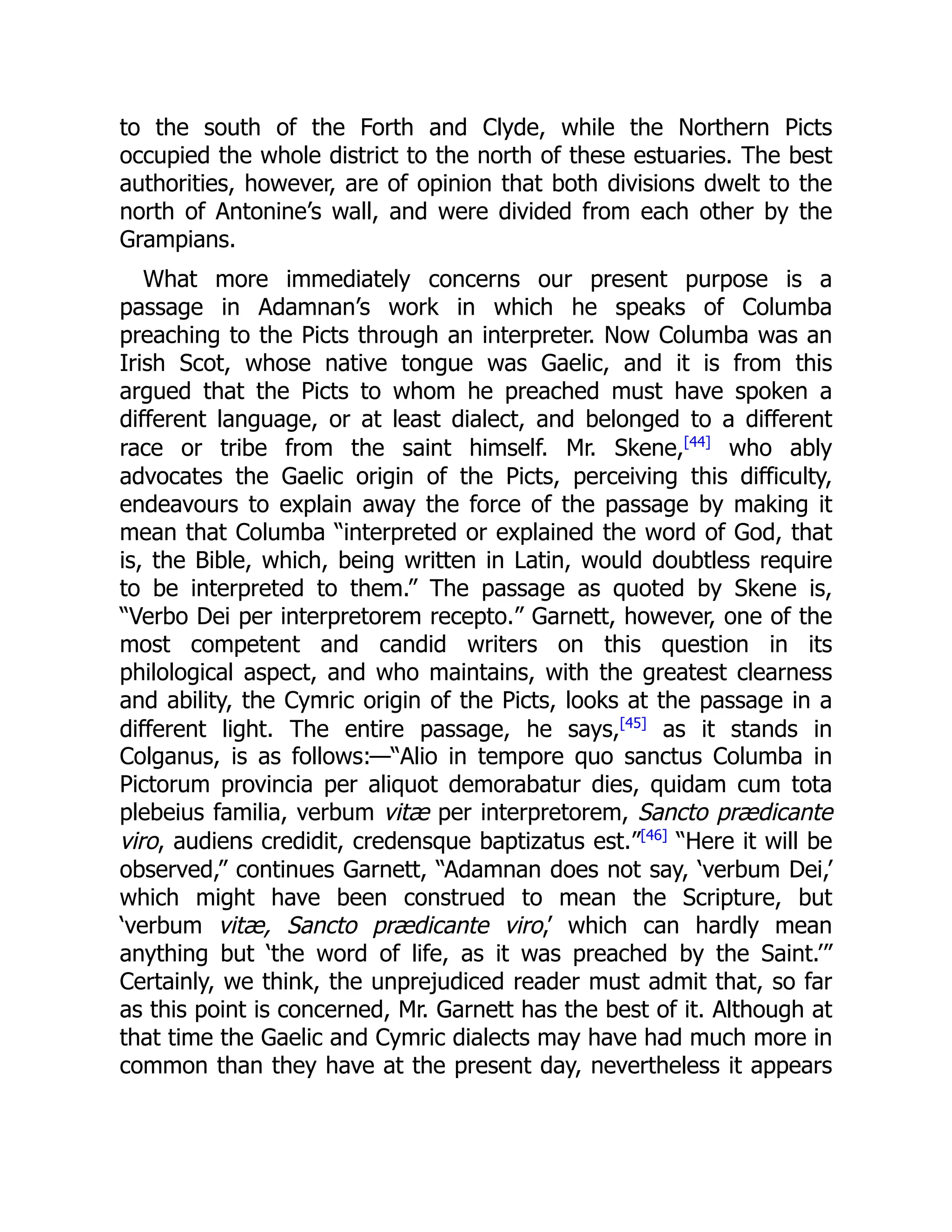 to the south of the Forth and Clyde, while the Northern Picts
occupied the whole district to the north of these estuaries. The best
authorities, however, are of opinion that both divisions dwelt to the
north of Antonine’s wall, and were divided from each other by the
Grampians.
What more immediately concerns our present purpose is a
passage in Adamnan’s work in which he speaks of Columba
preaching to the Picts through an interpreter. Now Columba was an
Irish Scot, whose native tongue was Gaelic, and it is from this
argued that the Picts to whom he preached must have spoken a
different language, or at least dialect, and belonged to a different
race or tribe from the saint himself. Mr. Skene,[44]
who ably
advocates the Gaelic origin of the Picts, perceiving this difficulty,
endeavours to explain away the force of the passage by making it
mean that Columba “interpreted or explained the word of God, that
is, the Bible, which, being written in Latin, would doubtless require
to be interpreted to them.” The passage as quoted by Skene is,
“Verbo Dei per interpretorem recepto.” Garnett, however, one of the
most competent and candid writers on this question in its
philological aspect, and who maintains, with the greatest clearness
and ability, the Cymric origin of the Picts, looks at the passage in a
different light. The entire passage, he says,[45]
as it stands in
Colganus, is as follows:—“Alio in tempore quo sanctus Columba in
Pictorum provincia per aliquot demorabatur dies, quidam cum tota
plebeius familia, verbum vitæ per interpretorem, Sancto prædicante
viro, audiens credidit, credensque baptizatus est.”[46]
“Here it will be
observed,” continues Garnett, “Adamnan does not say, ‘verbum Dei,’
which might have been construed to mean the Scripture, but
‘verbum vitæ, Sancto prædicante viro,’ which can hardly mean
anything but ‘the word of life, as it was preached by the Saint.’”
Certainly, we think, the unprejudiced reader must admit that, so far
as this point is concerned, Mr. Garnett has the best of it. Although at
that time the Gaelic and Cymric dialects may have had much more in
common than they have at the present day, nevertheless it appears
 