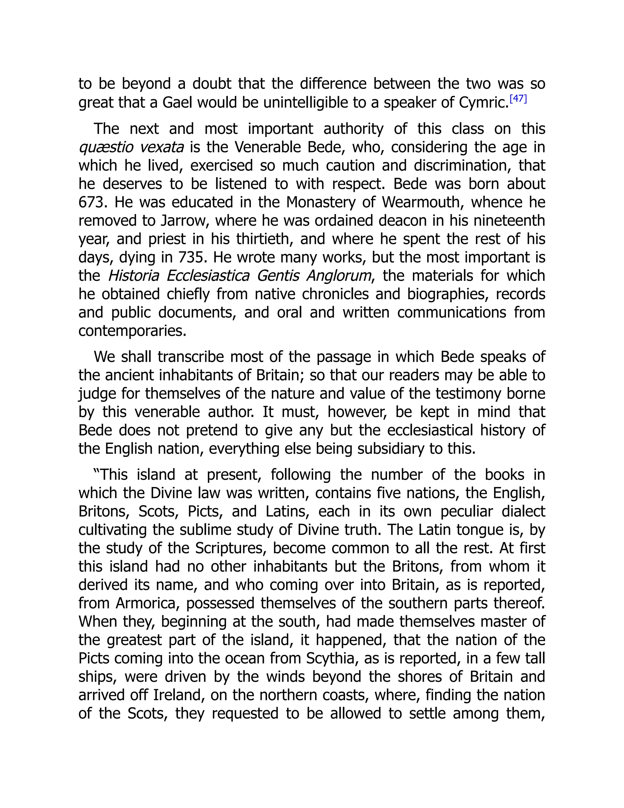 to be beyond a doubt that the difference between the two was so
great that a Gael would be unintelligible to a speaker of Cymric.[47]
The next and most important authority of this class on this
quæstio vexata is the Venerable Bede, who, considering the age in
which he lived, exercised so much caution and discrimination, that
he deserves to be listened to with respect. Bede was born about
673. He was educated in the Monastery of Wearmouth, whence he
removed to Jarrow, where he was ordained deacon in his nineteenth
year, and priest in his thirtieth, and where he spent the rest of his
days, dying in 735. He wrote many works, but the most important is
the Historia Ecclesiastica Gentis Anglorum, the materials for which
he obtained chiefly from native chronicles and biographies, records
and public documents, and oral and written communications from
contemporaries.
We shall transcribe most of the passage in which Bede speaks of
the ancient inhabitants of Britain; so that our readers may be able to
judge for themselves of the nature and value of the testimony borne
by this venerable author. It must, however, be kept in mind that
Bede does not pretend to give any but the ecclesiastical history of
the English nation, everything else being subsidiary to this.
“This island at present, following the number of the books in
which the Divine law was written, contains five nations, the English,
Britons, Scots, Picts, and Latins, each in its own peculiar dialect
cultivating the sublime study of Divine truth. The Latin tongue is, by
the study of the Scriptures, become common to all the rest. At first
this island had no other inhabitants but the Britons, from whom it
derived its name, and who coming over into Britain, as is reported,
from Armorica, possessed themselves of the southern parts thereof.
When they, beginning at the south, had made themselves master of
the greatest part of the island, it happened, that the nation of the
Picts coming into the ocean from Scythia, as is reported, in a few tall
ships, were driven by the winds beyond the shores of Britain and
arrived off Ireland, on the northern coasts, where, finding the nation
of the Scots, they requested to be allowed to settle among them,
 