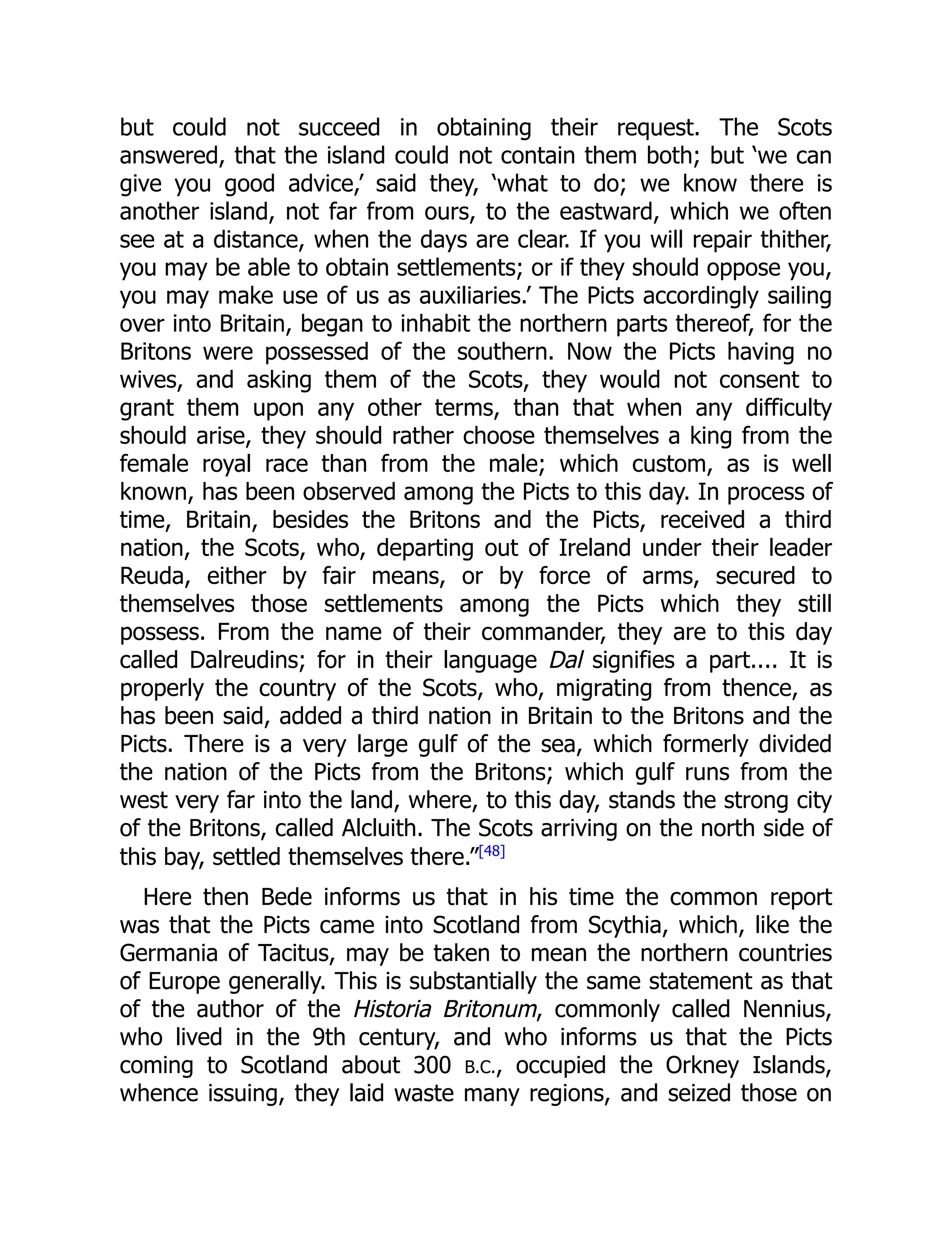 but could not succeed in obtaining their request. The Scots
answered, that the island could not contain them both; but ‘we can
give you good advice,’ said they, ‘what to do; we know there is
another island, not far from ours, to the eastward, which we often
see at a distance, when the days are clear. If you will repair thither,
you may be able to obtain settlements; or if they should oppose you,
you may make use of us as auxiliaries.’ The Picts accordingly sailing
over into Britain, began to inhabit the northern parts thereof, for the
Britons were possessed of the southern. Now the Picts having no
wives, and asking them of the Scots, they would not consent to
grant them upon any other terms, than that when any difficulty
should arise, they should rather choose themselves a king from the
female royal race than from the male; which custom, as is well
known, has been observed among the Picts to this day. In process of
time, Britain, besides the Britons and the Picts, received a third
nation, the Scots, who, departing out of Ireland under their leader
Reuda, either by fair means, or by force of arms, secured to
themselves those settlements among the Picts which they still
possess. From the name of their commander, they are to this day
called Dalreudins; for in their language Dal signifies a part.... It is
properly the country of the Scots, who, migrating from thence, as
has been said, added a third nation in Britain to the Britons and the
Picts. There is a very large gulf of the sea, which formerly divided
the nation of the Picts from the Britons; which gulf runs from the
west very far into the land, where, to this day, stands the strong city
of the Britons, called Alcluith. The Scots arriving on the north side of
this bay, settled themselves there.”[48]
Here then Bede informs us that in his time the common report
was that the Picts came into Scotland from Scythia, which, like the
Germania of Tacitus, may be taken to mean the northern countries
of Europe generally. This is substantially the same statement as that
of the author of the Historia Britonum, commonly called Nennius,
who lived in the 9th century, and who informs us that the Picts
coming to Scotland about 300 B.C., occupied the Orkney Islands,
whence issuing, they laid waste many regions, and seized those on
 