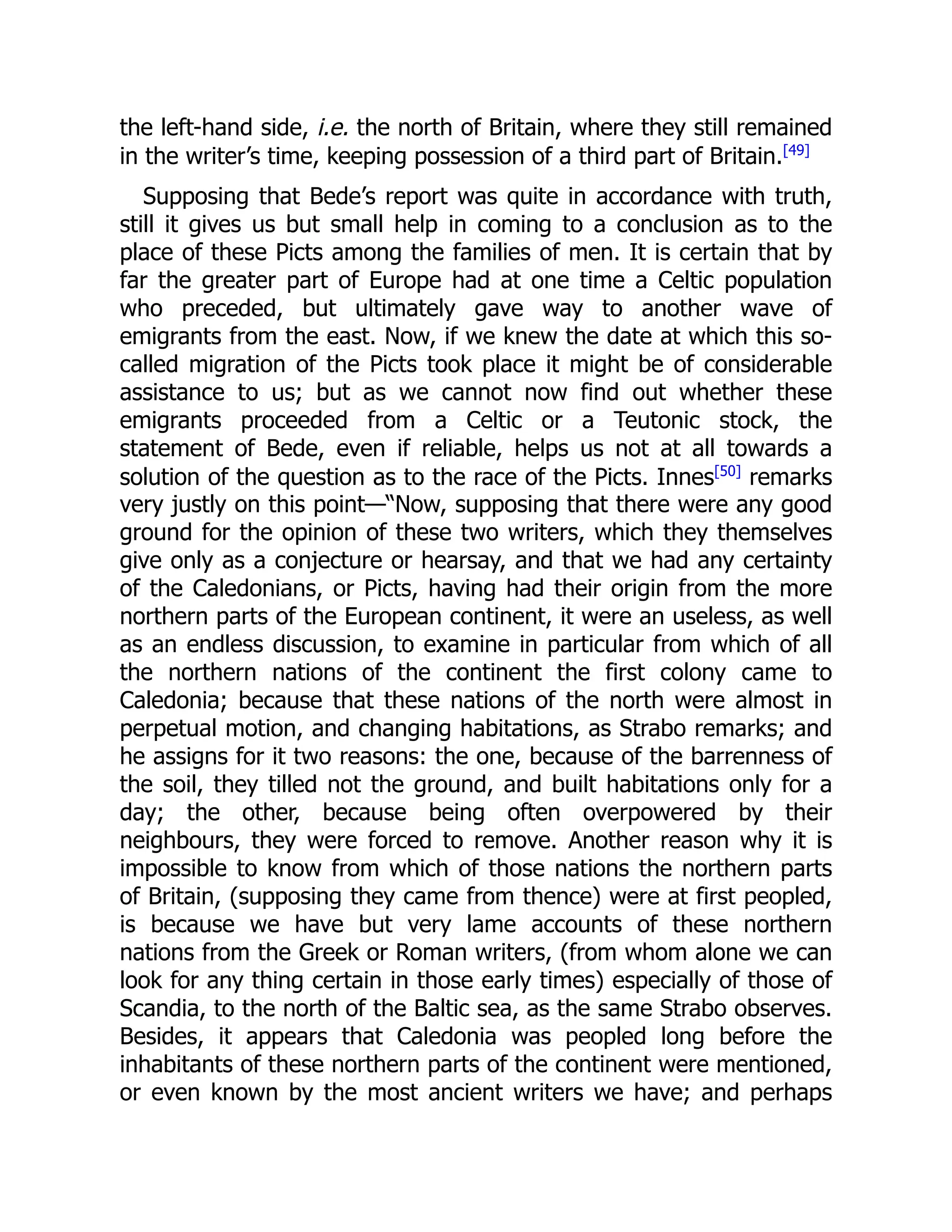 the left-hand side, i.e. the north of Britain, where they still remained
in the writer’s time, keeping possession of a third part of Britain.[49]
Supposing that Bede’s report was quite in accordance with truth,
still it gives us but small help in coming to a conclusion as to the
place of these Picts among the families of men. It is certain that by
far the greater part of Europe had at one time a Celtic population
who preceded, but ultimately gave way to another wave of
emigrants from the east. Now, if we knew the date at which this so-
called migration of the Picts took place it might be of considerable
assistance to us; but as we cannot now find out whether these
emigrants proceeded from a Celtic or a Teutonic stock, the
statement of Bede, even if reliable, helps us not at all towards a
solution of the question as to the race of the Picts. Innes[50]
remarks
very justly on this point—“Now, supposing that there were any good
ground for the opinion of these two writers, which they themselves
give only as a conjecture or hearsay, and that we had any certainty
of the Caledonians, or Picts, having had their origin from the more
northern parts of the European continent, it were an useless, as well
as an endless discussion, to examine in particular from which of all
the northern nations of the continent the first colony came to
Caledonia; because that these nations of the north were almost in
perpetual motion, and changing habitations, as Strabo remarks; and
he assigns for it two reasons: the one, because of the barrenness of
the soil, they tilled not the ground, and built habitations only for a
day; the other, because being often overpowered by their
neighbours, they were forced to remove. Another reason why it is
impossible to know from which of those nations the northern parts
of Britain, (supposing they came from thence) were at first peopled,
is because we have but very lame accounts of these northern
nations from the Greek or Roman writers, (from whom alone we can
look for any thing certain in those early times) especially of those of
Scandia, to the north of the Baltic sea, as the same Strabo observes.
Besides, it appears that Caledonia was peopled long before the
inhabitants of these northern parts of the continent were mentioned,
or even known by the most ancient writers we have; and perhaps
 