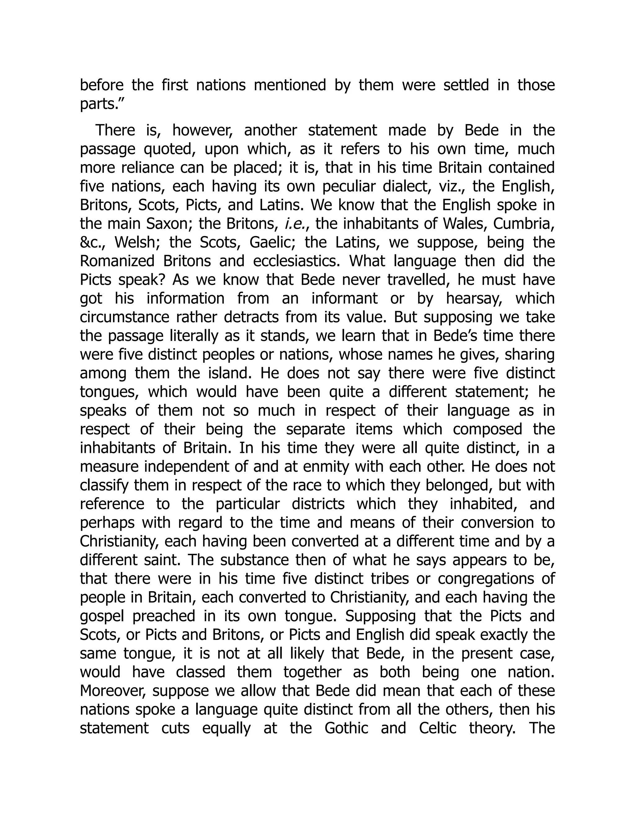 before the first nations mentioned by them were settled in those
parts.”
There is, however, another statement made by Bede in the
passage quoted, upon which, as it refers to his own time, much
more reliance can be placed; it is, that in his time Britain contained
five nations, each having its own peculiar dialect, viz., the English,
Britons, Scots, Picts, and Latins. We know that the English spoke in
the main Saxon; the Britons, i.e., the inhabitants of Wales, Cumbria,
&c., Welsh; the Scots, Gaelic; the Latins, we suppose, being the
Romanized Britons and ecclesiastics. What language then did the
Picts speak? As we know that Bede never travelled, he must have
got his information from an informant or by hearsay, which
circumstance rather detracts from its value. But supposing we take
the passage literally as it stands, we learn that in Bede’s time there
were five distinct peoples or nations, whose names he gives, sharing
among them the island. He does not say there were five distinct
tongues, which would have been quite a different statement; he
speaks of them not so much in respect of their language as in
respect of their being the separate items which composed the
inhabitants of Britain. In his time they were all quite distinct, in a
measure independent of and at enmity with each other. He does not
classify them in respect of the race to which they belonged, but with
reference to the particular districts which they inhabited, and
perhaps with regard to the time and means of their conversion to
Christianity, each having been converted at a different time and by a
different saint. The substance then of what he says appears to be,
that there were in his time five distinct tribes or congregations of
people in Britain, each converted to Christianity, and each having the
gospel preached in its own tongue. Supposing that the Picts and
Scots, or Picts and Britons, or Picts and English did speak exactly the
same tongue, it is not at all likely that Bede, in the present case,
would have classed them together as both being one nation.
Moreover, suppose we allow that Bede did mean that each of these
nations spoke a language quite distinct from all the others, then his
statement cuts equally at the Gothic and Celtic theory. The
 