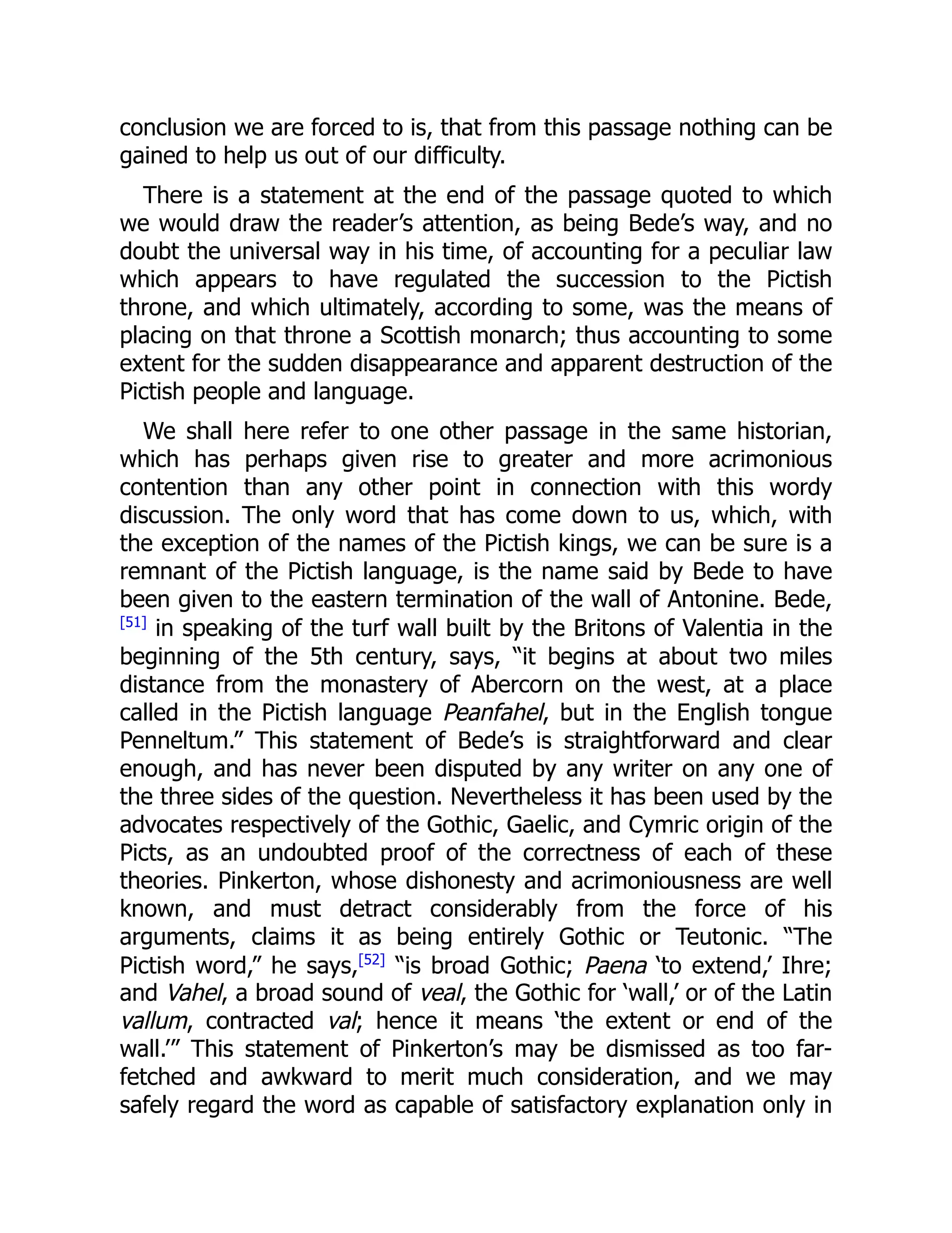 conclusion we are forced to is, that from this passage nothing can be
gained to help us out of our difficulty.
There is a statement at the end of the passage quoted to which
we would draw the reader’s attention, as being Bede’s way, and no
doubt the universal way in his time, of accounting for a peculiar law
which appears to have regulated the succession to the Pictish
throne, and which ultimately, according to some, was the means of
placing on that throne a Scottish monarch; thus accounting to some
extent for the sudden disappearance and apparent destruction of the
Pictish people and language.
We shall here refer to one other passage in the same historian,
which has perhaps given rise to greater and more acrimonious
contention than any other point in connection with this wordy
discussion. The only word that has come down to us, which, with
the exception of the names of the Pictish kings, we can be sure is a
remnant of the Pictish language, is the name said by Bede to have
been given to the eastern termination of the wall of Antonine. Bede,
[51]
in speaking of the turf wall built by the Britons of Valentia in the
beginning of the 5th century, says, “it begins at about two miles
distance from the monastery of Abercorn on the west, at a place
called in the Pictish language Peanfahel, but in the English tongue
Penneltum.” This statement of Bede’s is straightforward and clear
enough, and has never been disputed by any writer on any one of
the three sides of the question. Nevertheless it has been used by the
advocates respectively of the Gothic, Gaelic, and Cymric origin of the
Picts, as an undoubted proof of the correctness of each of these
theories. Pinkerton, whose dishonesty and acrimoniousness are well
known, and must detract considerably from the force of his
arguments, claims it as being entirely Gothic or Teutonic. “The
Pictish word,” he says,[52]
“is broad Gothic; Paena ‘to extend,’ Ihre;
and Vahel, a broad sound of veal, the Gothic for ‘wall,’ or of the Latin
vallum, contracted val; hence it means ‘the extent or end of the
wall.’” This statement of Pinkerton’s may be dismissed as too far-
fetched and awkward to merit much consideration, and we may
safely regard the word as capable of satisfactory explanation only in
 