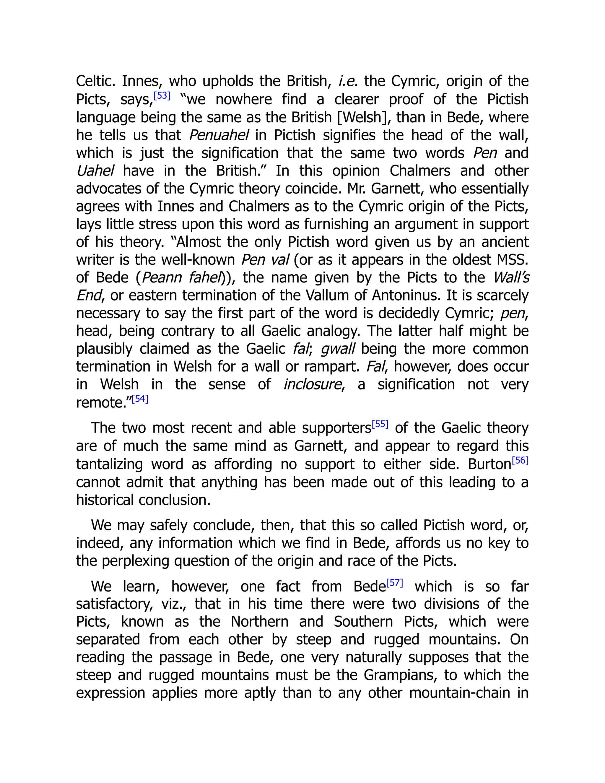 Celtic. Innes, who upholds the British, i.e. the Cymric, origin of the
Picts, says,[53]
“we nowhere find a clearer proof of the Pictish
language being the same as the British [Welsh], than in Bede, where
he tells us that Penuahel in Pictish signifies the head of the wall,
which is just the signification that the same two words Pen and
Uahel have in the British.” In this opinion Chalmers and other
advocates of the Cymric theory coincide. Mr. Garnett, who essentially
agrees with Innes and Chalmers as to the Cymric origin of the Picts,
lays little stress upon this word as furnishing an argument in support
of his theory. “Almost the only Pictish word given us by an ancient
writer is the well-known Pen val (or as it appears in the oldest MSS.
of Bede (Peann fahel)), the name given by the Picts to the Wall’s
End, or eastern termination of the Vallum of Antoninus. It is scarcely
necessary to say the first part of the word is decidedly Cymric; pen,
head, being contrary to all Gaelic analogy. The latter half might be
plausibly claimed as the Gaelic fal; gwall being the more common
termination in Welsh for a wall or rampart. Fal, however, does occur
in Welsh in the sense of inclosure, a signification not very
remote.”[54]
The two most recent and able supporters[55]
of the Gaelic theory
are of much the same mind as Garnett, and appear to regard this
tantalizing word as affording no support to either side. Burton[56]
cannot admit that anything has been made out of this leading to a
historical conclusion.
We may safely conclude, then, that this so called Pictish word, or,
indeed, any information which we find in Bede, affords us no key to
the perplexing question of the origin and race of the Picts.
We learn, however, one fact from Bede[57]
which is so far
satisfactory, viz., that in his time there were two divisions of the
Picts, known as the Northern and Southern Picts, which were
separated from each other by steep and rugged mountains. On
reading the passage in Bede, one very naturally supposes that the
steep and rugged mountains must be the Grampians, to which the
expression applies more aptly than to any other mountain-chain in
 