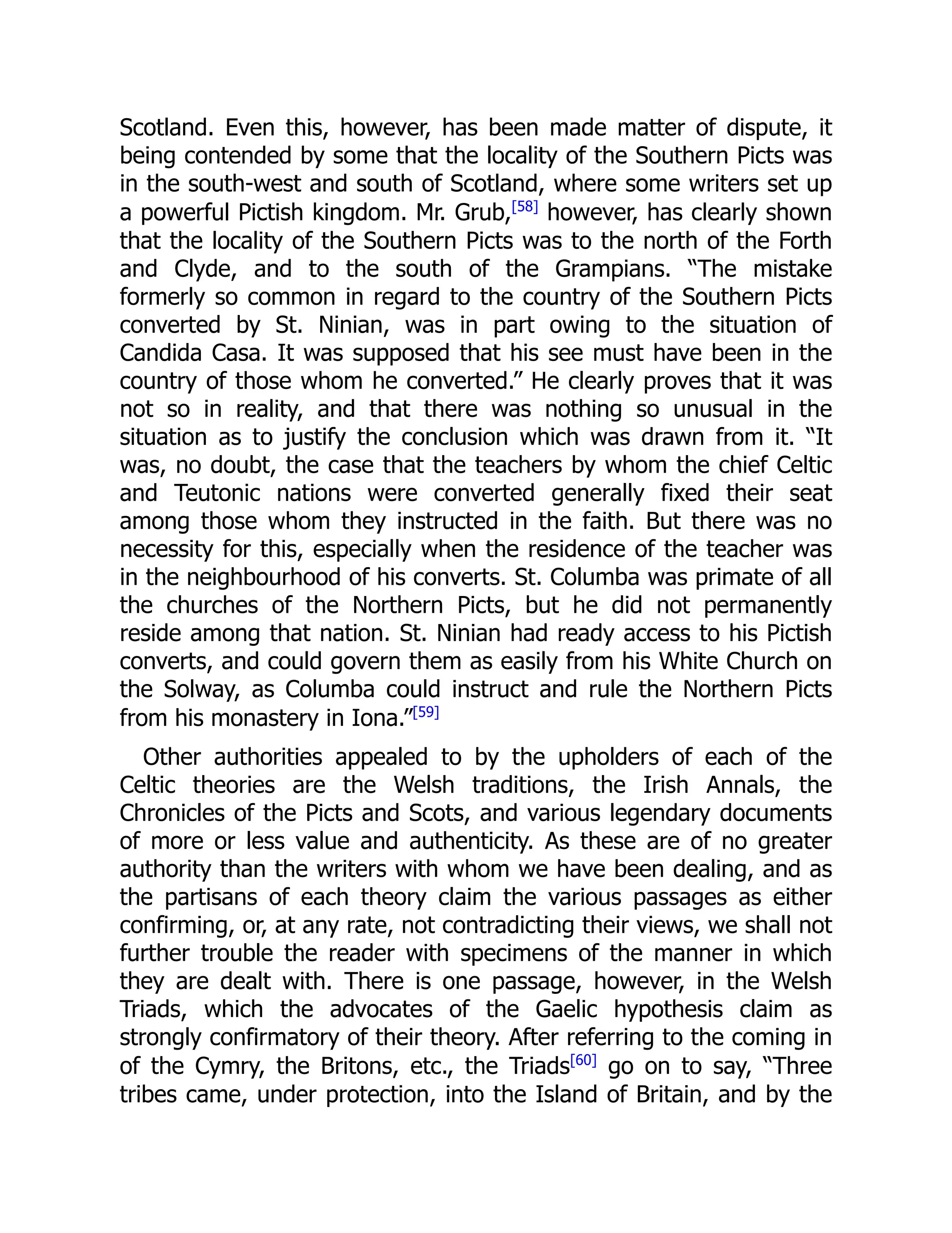 Scotland. Even this, however, has been made matter of dispute, it
being contended by some that the locality of the Southern Picts was
in the south-west and south of Scotland, where some writers set up
a powerful Pictish kingdom. Mr. Grub,[58]
however, has clearly shown
that the locality of the Southern Picts was to the north of the Forth
and Clyde, and to the south of the Grampians. “The mistake
formerly so common in regard to the country of the Southern Picts
converted by St. Ninian, was in part owing to the situation of
Candida Casa. It was supposed that his see must have been in the
country of those whom he converted.” He clearly proves that it was
not so in reality, and that there was nothing so unusual in the
situation as to justify the conclusion which was drawn from it. “It
was, no doubt, the case that the teachers by whom the chief Celtic
and Teutonic nations were converted generally fixed their seat
among those whom they instructed in the faith. But there was no
necessity for this, especially when the residence of the teacher was
in the neighbourhood of his converts. St. Columba was primate of all
the churches of the Northern Picts, but he did not permanently
reside among that nation. St. Ninian had ready access to his Pictish
converts, and could govern them as easily from his White Church on
the Solway, as Columba could instruct and rule the Northern Picts
from his monastery in Iona.”[59]
Other authorities appealed to by the upholders of each of the
Celtic theories are the Welsh traditions, the Irish Annals, the
Chronicles of the Picts and Scots, and various legendary documents
of more or less value and authenticity. As these are of no greater
authority than the writers with whom we have been dealing, and as
the partisans of each theory claim the various passages as either
confirming, or, at any rate, not contradicting their views, we shall not
further trouble the reader with specimens of the manner in which
they are dealt with. There is one passage, however, in the Welsh
Triads, which the advocates of the Gaelic hypothesis claim as
strongly confirmatory of their theory. After referring to the coming in
of the Cymry, the Britons, etc., the Triads[60]
go on to say, “Three
tribes came, under protection, into the Island of Britain, and by the
 