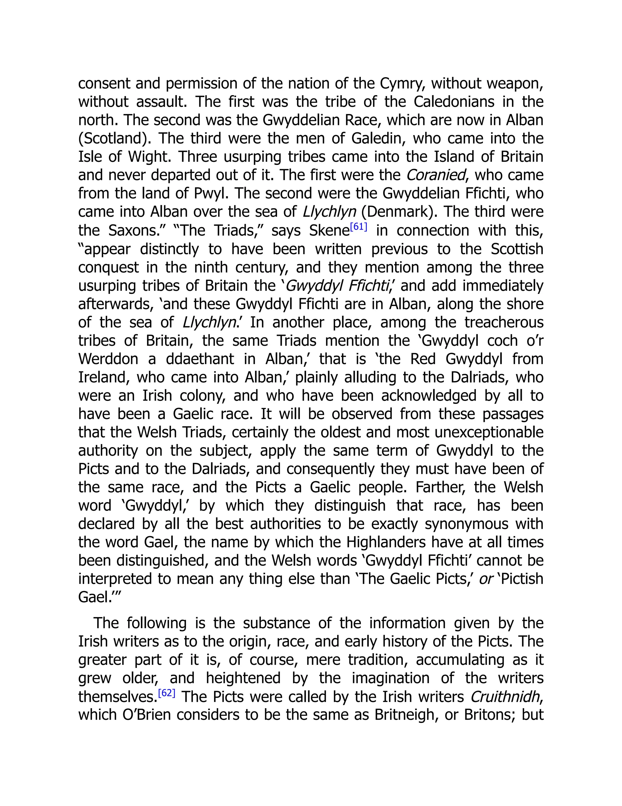 consent and permission of the nation of the Cymry, without weapon,
without assault. The first was the tribe of the Caledonians in the
north. The second was the Gwyddelian Race, which are now in Alban
(Scotland). The third were the men of Galedin, who came into the
Isle of Wight. Three usurping tribes came into the Island of Britain
and never departed out of it. The first were the Coranied, who came
from the land of Pwyl. The second were the Gwyddelian Ffichti, who
came into Alban over the sea of Llychlyn (Denmark). The third were
the Saxons.” “The Triads,” says Skene[61]
in connection with this,
“appear distinctly to have been written previous to the Scottish
conquest in the ninth century, and they mention among the three
usurping tribes of Britain the ‘Gwyddyl Ffichti,’ and add immediately
afterwards, ‘and these Gwyddyl Ffichti are in Alban, along the shore
of the sea of Llychlyn.’ In another place, among the treacherous
tribes of Britain, the same Triads mention the ‘Gwyddyl coch o’r
Werddon a ddaethant in Alban,’ that is ‘the Red Gwyddyl from
Ireland, who came into Alban,’ plainly alluding to the Dalriads, who
were an Irish colony, and who have been acknowledged by all to
have been a Gaelic race. It will be observed from these passages
that the Welsh Triads, certainly the oldest and most unexceptionable
authority on the subject, apply the same term of Gwyddyl to the
Picts and to the Dalriads, and consequently they must have been of
the same race, and the Picts a Gaelic people. Farther, the Welsh
word ‘Gwyddyl,’ by which they distinguish that race, has been
declared by all the best authorities to be exactly synonymous with
the word Gael, the name by which the Highlanders have at all times
been distinguished, and the Welsh words ‘Gwyddyl Ffichti’ cannot be
interpreted to mean any thing else than ‘The Gaelic Picts,’ or ‘Pictish
Gael.’”
The following is the substance of the information given by the
Irish writers as to the origin, race, and early history of the Picts. The
greater part of it is, of course, mere tradition, accumulating as it
grew older, and heightened by the imagination of the writers
themselves.[62]
The Picts were called by the Irish writers Cruithnidh,
which O’Brien considers to be the same as Britneigh, or Britons; but
 