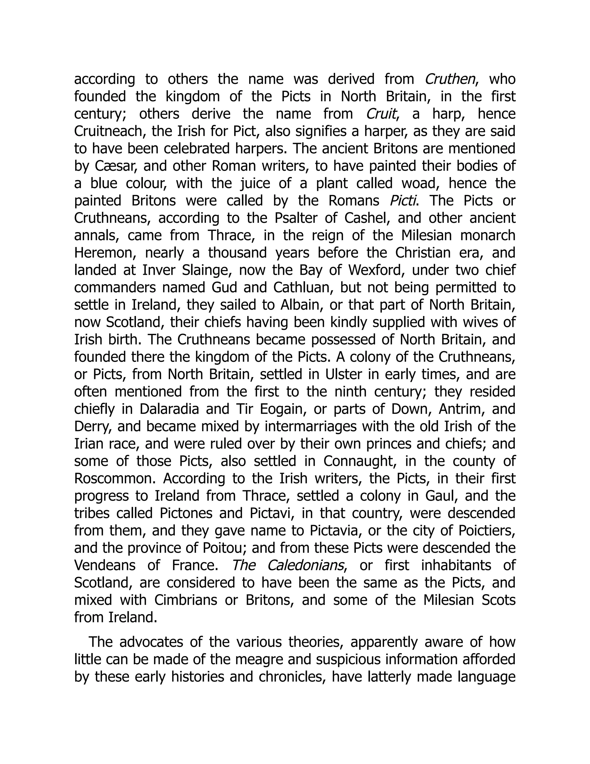 according to others the name was derived from Cruthen, who
founded the kingdom of the Picts in North Britain, in the first
century; others derive the name from Cruit, a harp, hence
Cruitneach, the Irish for Pict, also signifies a harper, as they are said
to have been celebrated harpers. The ancient Britons are mentioned
by Cæsar, and other Roman writers, to have painted their bodies of
a blue colour, with the juice of a plant called woad, hence the
painted Britons were called by the Romans Picti. The Picts or
Cruthneans, according to the Psalter of Cashel, and other ancient
annals, came from Thrace, in the reign of the Milesian monarch
Heremon, nearly a thousand years before the Christian era, and
landed at Inver Slainge, now the Bay of Wexford, under two chief
commanders named Gud and Cathluan, but not being permitted to
settle in Ireland, they sailed to Albain, or that part of North Britain,
now Scotland, their chiefs having been kindly supplied with wives of
Irish birth. The Cruthneans became possessed of North Britain, and
founded there the kingdom of the Picts. A colony of the Cruthneans,
or Picts, from North Britain, settled in Ulster in early times, and are
often mentioned from the first to the ninth century; they resided
chiefly in Dalaradia and Tir Eogain, or parts of Down, Antrim, and
Derry, and became mixed by intermarriages with the old Irish of the
Irian race, and were ruled over by their own princes and chiefs; and
some of those Picts, also settled in Connaught, in the county of
Roscommon. According to the Irish writers, the Picts, in their first
progress to Ireland from Thrace, settled a colony in Gaul, and the
tribes called Pictones and Pictavi, in that country, were descended
from them, and they gave name to Pictavia, or the city of Poictiers,
and the province of Poitou; and from these Picts were descended the
Vendeans of France. The Caledonians, or first inhabitants of
Scotland, are considered to have been the same as the Picts, and
mixed with Cimbrians or Britons, and some of the Milesian Scots
from Ireland.
The advocates of the various theories, apparently aware of how
little can be made of the meagre and suspicious information afforded
by these early histories and chronicles, have latterly made language
 