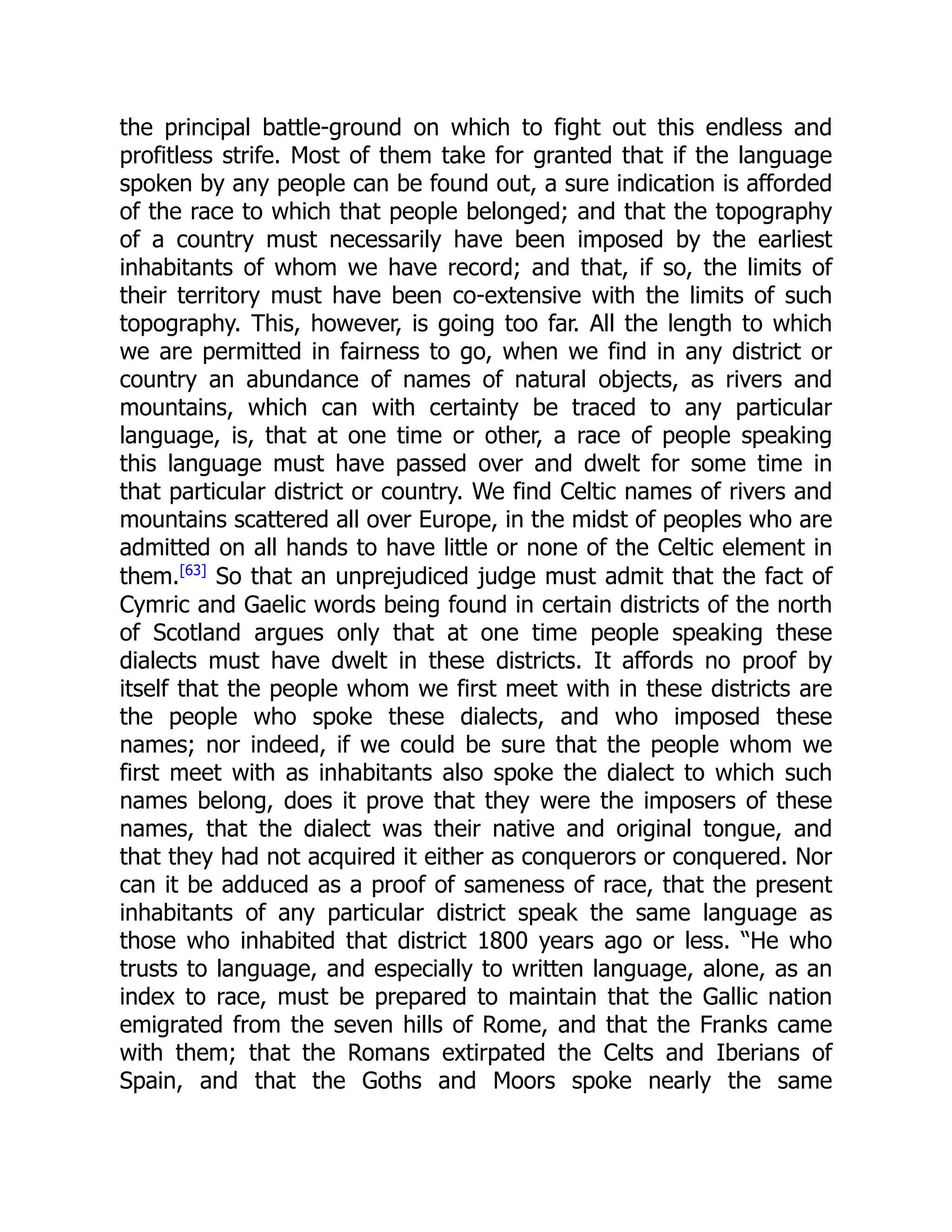 the principal battle-ground on which to fight out this endless and
profitless strife. Most of them take for granted that if the language
spoken by any people can be found out, a sure indication is afforded
of the race to which that people belonged; and that the topography
of a country must necessarily have been imposed by the earliest
inhabitants of whom we have record; and that, if so, the limits of
their territory must have been co-extensive with the limits of such
topography. This, however, is going too far. All the length to which
we are permitted in fairness to go, when we find in any district or
country an abundance of names of natural objects, as rivers and
mountains, which can with certainty be traced to any particular
language, is, that at one time or other, a race of people speaking
this language must have passed over and dwelt for some time in
that particular district or country. We find Celtic names of rivers and
mountains scattered all over Europe, in the midst of peoples who are
admitted on all hands to have little or none of the Celtic element in
them.[63]
So that an unprejudiced judge must admit that the fact of
Cymric and Gaelic words being found in certain districts of the north
of Scotland argues only that at one time people speaking these
dialects must have dwelt in these districts. It affords no proof by
itself that the people whom we first meet with in these districts are
the people who spoke these dialects, and who imposed these
names; nor indeed, if we could be sure that the people whom we
first meet with as inhabitants also spoke the dialect to which such
names belong, does it prove that they were the imposers of these
names, that the dialect was their native and original tongue, and
that they had not acquired it either as conquerors or conquered. Nor
can it be adduced as a proof of sameness of race, that the present
inhabitants of any particular district speak the same language as
those who inhabited that district 1800 years ago or less. “He who
trusts to language, and especially to written language, alone, as an
index to race, must be prepared to maintain that the Gallic nation
emigrated from the seven hills of Rome, and that the Franks came
with them; that the Romans extirpated the Celts and Iberians of
Spain, and that the Goths and Moors spoke nearly the same
 