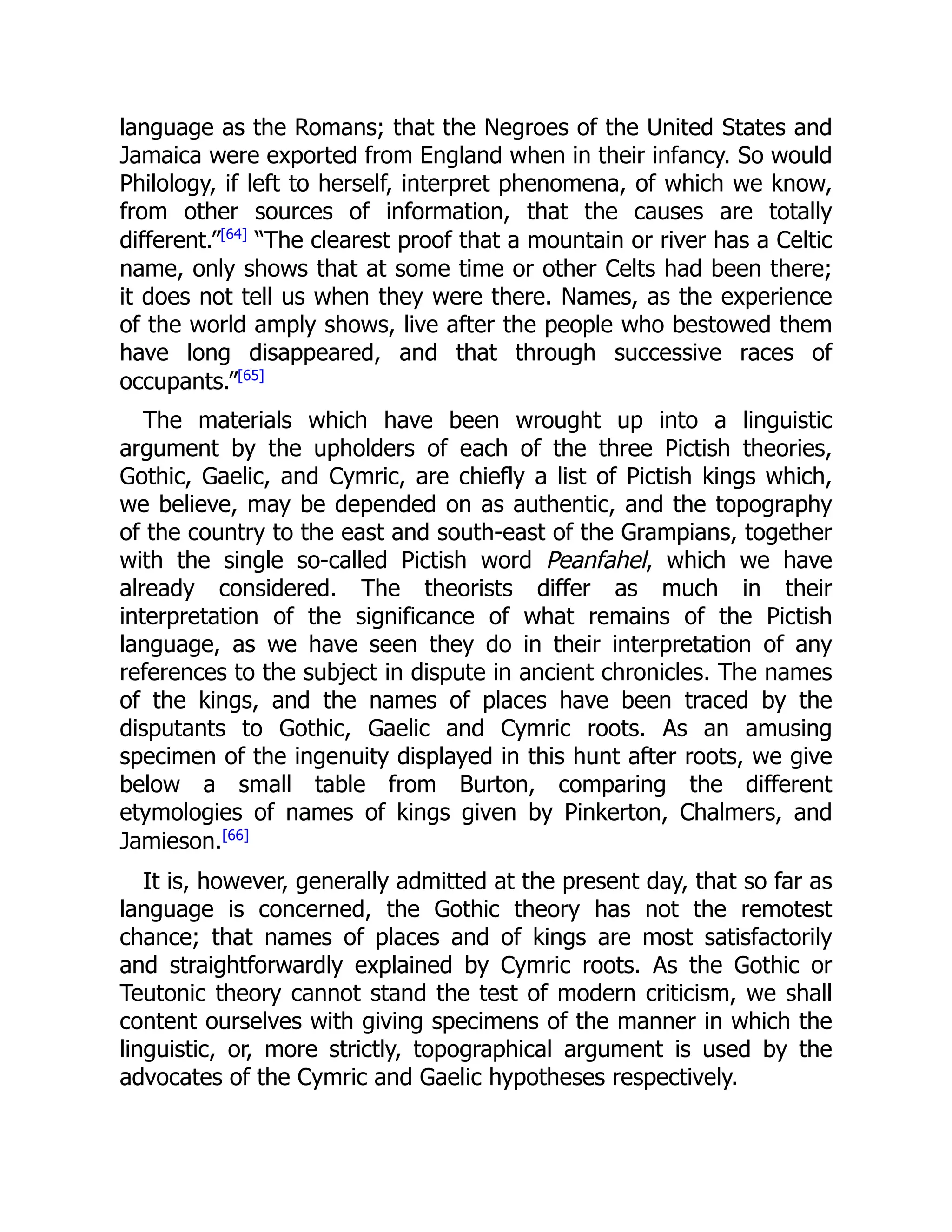 language as the Romans; that the Negroes of the United States and
Jamaica were exported from England when in their infancy. So would
Philology, if left to herself, interpret phenomena, of which we know,
from other sources of information, that the causes are totally
different.”[64]
“The clearest proof that a mountain or river has a Celtic
name, only shows that at some time or other Celts had been there;
it does not tell us when they were there. Names, as the experience
of the world amply shows, live after the people who bestowed them
have long disappeared, and that through successive races of
occupants.”[65]
The materials which have been wrought up into a linguistic
argument by the upholders of each of the three Pictish theories,
Gothic, Gaelic, and Cymric, are chiefly a list of Pictish kings which,
we believe, may be depended on as authentic, and the topography
of the country to the east and south-east of the Grampians, together
with the single so-called Pictish word Peanfahel, which we have
already considered. The theorists differ as much in their
interpretation of the significance of what remains of the Pictish
language, as we have seen they do in their interpretation of any
references to the subject in dispute in ancient chronicles. The names
of the kings, and the names of places have been traced by the
disputants to Gothic, Gaelic and Cymric roots. As an amusing
specimen of the ingenuity displayed in this hunt after roots, we give
below a small table from Burton, comparing the different
etymologies of names of kings given by Pinkerton, Chalmers, and
Jamieson.[66]
It is, however, generally admitted at the present day, that so far as
language is concerned, the Gothic theory has not the remotest
chance; that names of places and of kings are most satisfactorily
and straightforwardly explained by Cymric roots. As the Gothic or
Teutonic theory cannot stand the test of modern criticism, we shall
content ourselves with giving specimens of the manner in which the
linguistic, or, more strictly, topographical argument is used by the
advocates of the Cymric and Gaelic hypotheses respectively.
 
