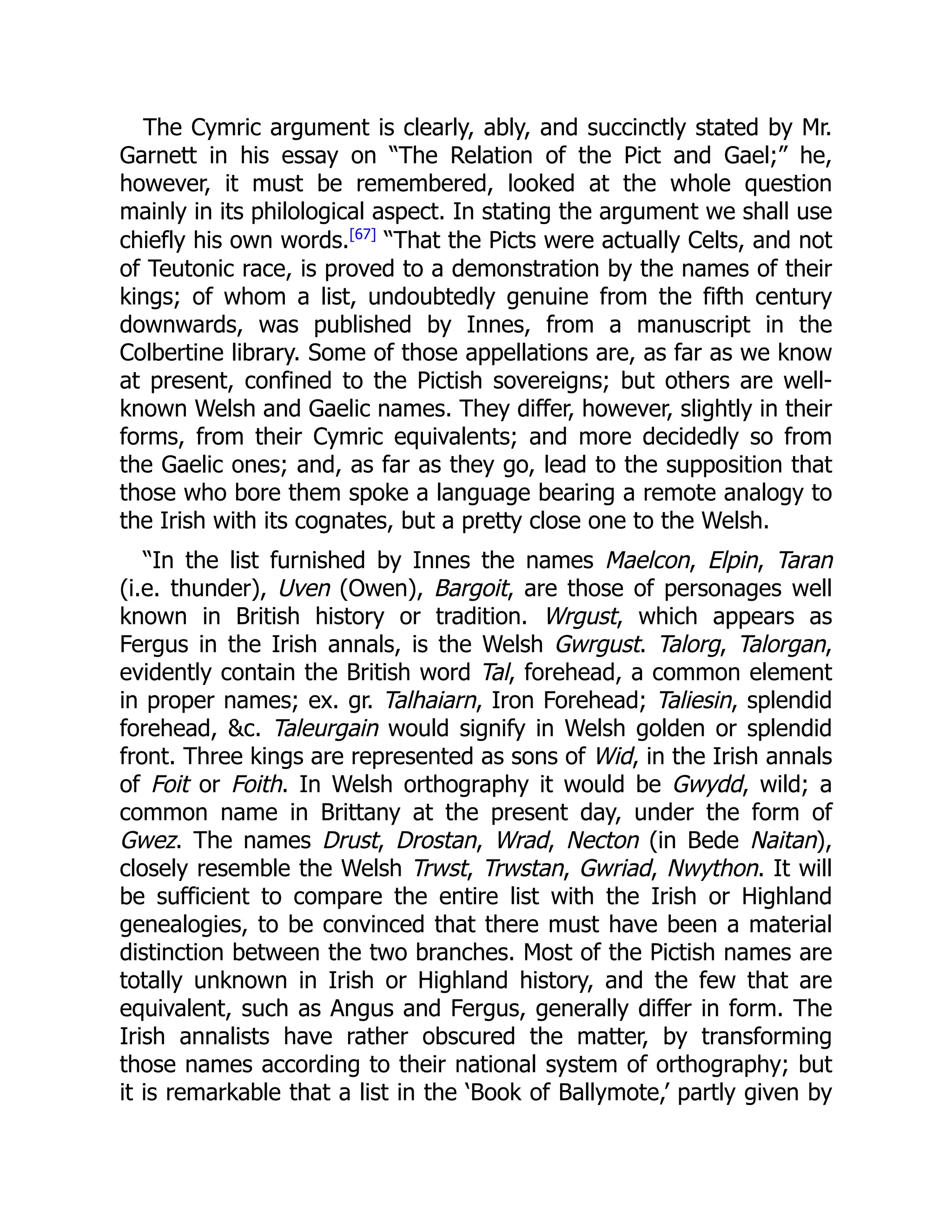 The Cymric argument is clearly, ably, and succinctly stated by Mr.
Garnett in his essay on “The Relation of the Pict and Gael;” he,
however, it must be remembered, looked at the whole question
mainly in its philological aspect. In stating the argument we shall use
chiefly his own words.[67]
“That the Picts were actually Celts, and not
of Teutonic race, is proved to a demonstration by the names of their
kings; of whom a list, undoubtedly genuine from the fifth century
downwards, was published by Innes, from a manuscript in the
Colbertine library. Some of those appellations are, as far as we know
at present, confined to the Pictish sovereigns; but others are well-
known Welsh and Gaelic names. They differ, however, slightly in their
forms, from their Cymric equivalents; and more decidedly so from
the Gaelic ones; and, as far as they go, lead to the supposition that
those who bore them spoke a language bearing a remote analogy to
the Irish with its cognates, but a pretty close one to the Welsh.
“In the list furnished by Innes the names Maelcon, Elpin, Taran
(i.e. thunder), Uven (Owen), Bargoit, are those of personages well
known in British history or tradition. Wrgust, which appears as
Fergus in the Irish annals, is the Welsh Gwrgust. Talorg, Talorgan,
evidently contain the British word Tal, forehead, a common element
in proper names; ex. gr. Talhaiarn, Iron Forehead; Taliesin, splendid
forehead, &c. Taleurgain would signify in Welsh golden or splendid
front. Three kings are represented as sons of Wid, in the Irish annals
of Foit or Foith. In Welsh orthography it would be Gwydd, wild; a
common name in Brittany at the present day, under the form of
Gwez. The names Drust, Drostan, Wrad, Necton (in Bede Naitan),
closely resemble the Welsh Trwst, Trwstan, Gwriad, Nwython. It will
be sufficient to compare the entire list with the Irish or Highland
genealogies, to be convinced that there must have been a material
distinction between the two branches. Most of the Pictish names are
totally unknown in Irish or Highland history, and the few that are
equivalent, such as Angus and Fergus, generally differ in form. The
Irish annalists have rather obscured the matter, by transforming
those names according to their national system of orthography; but
it is remarkable that a list in the ‘Book of Ballymote,’ partly given by
 