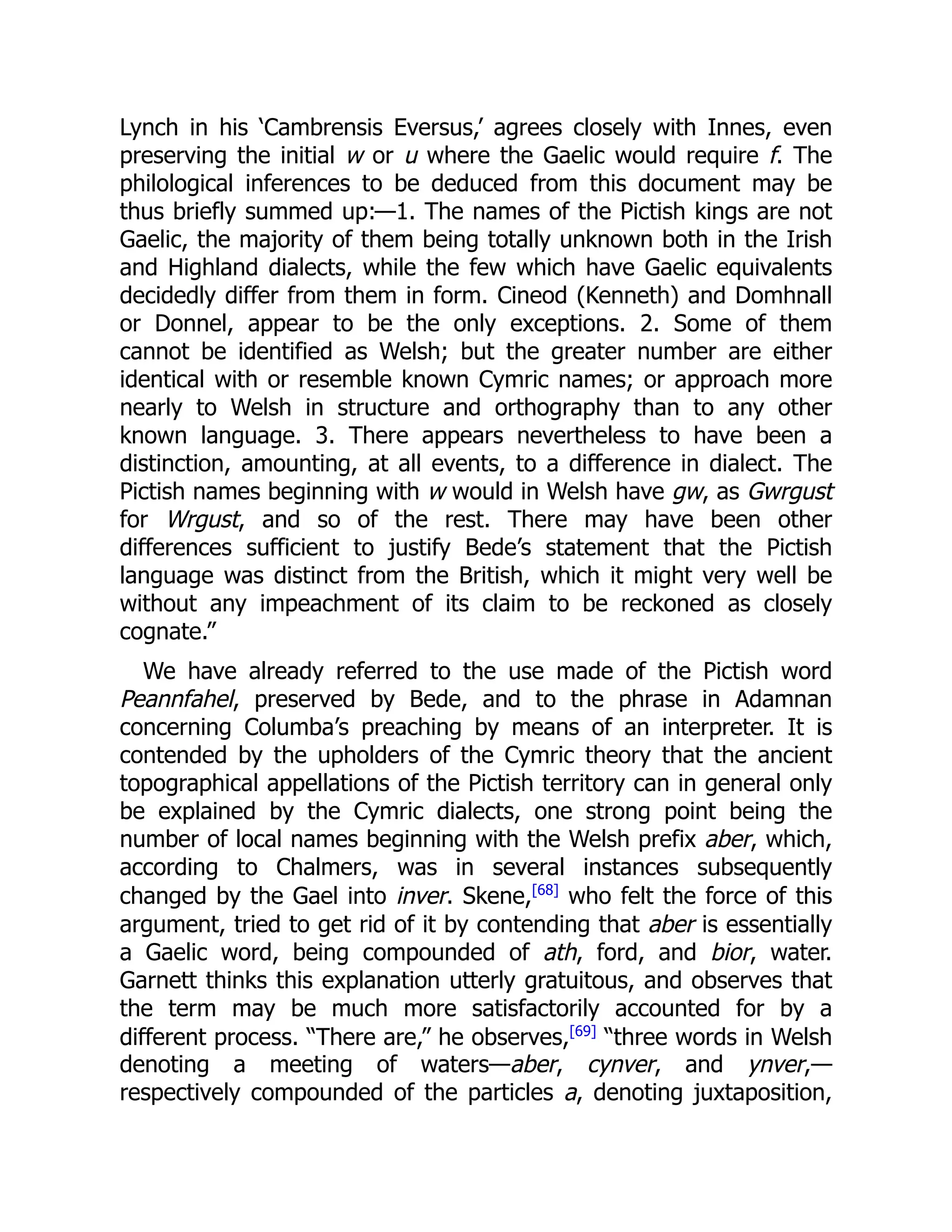Lynch in his ‘Cambrensis Eversus,’ agrees closely with Innes, even
preserving the initial w or u where the Gaelic would require f. The
philological inferences to be deduced from this document may be
thus briefly summed up:—1. The names of the Pictish kings are not
Gaelic, the majority of them being totally unknown both in the Irish
and Highland dialects, while the few which have Gaelic equivalents
decidedly differ from them in form. Cineod (Kenneth) and Domhnall
or Donnel, appear to be the only exceptions. 2. Some of them
cannot be identified as Welsh; but the greater number are either
identical with or resemble known Cymric names; or approach more
nearly to Welsh in structure and orthography than to any other
known language. 3. There appears nevertheless to have been a
distinction, amounting, at all events, to a difference in dialect. The
Pictish names beginning with w would in Welsh have gw, as Gwrgust
for Wrgust, and so of the rest. There may have been other
differences sufficient to justify Bede’s statement that the Pictish
language was distinct from the British, which it might very well be
without any impeachment of its claim to be reckoned as closely
cognate.”
We have already referred to the use made of the Pictish word
Peannfahel, preserved by Bede, and to the phrase in Adamnan
concerning Columba’s preaching by means of an interpreter. It is
contended by the upholders of the Cymric theory that the ancient
topographical appellations of the Pictish territory can in general only
be explained by the Cymric dialects, one strong point being the
number of local names beginning with the Welsh prefix aber, which,
according to Chalmers, was in several instances subsequently
changed by the Gael into inver. Skene,[68]
who felt the force of this
argument, tried to get rid of it by contending that aber is essentially
a Gaelic word, being compounded of ath, ford, and bior, water.
Garnett thinks this explanation utterly gratuitous, and observes that
the term may be much more satisfactorily accounted for by a
different process. “There are,” he observes,[69]
“three words in Welsh
denoting a meeting of waters—aber, cynver, and ynver,—
respectively compounded of the particles a, denoting juxtaposition,
 