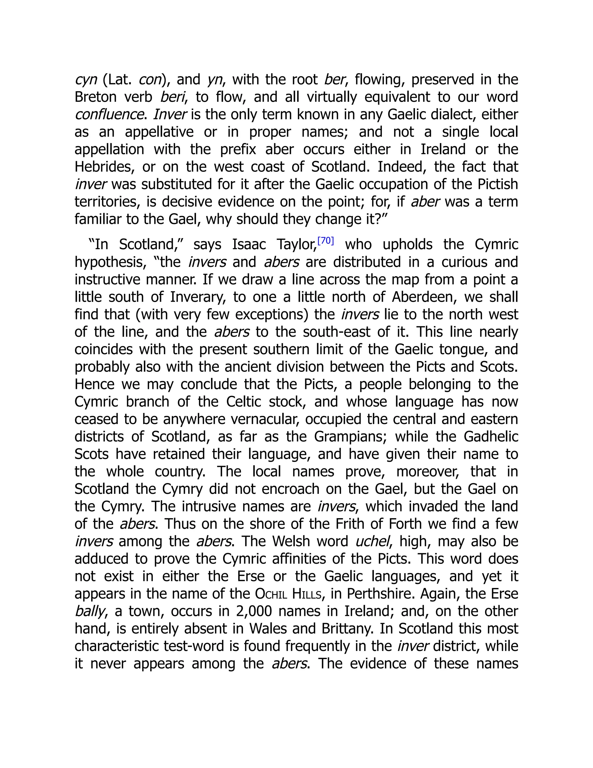 cyn (Lat. con), and yn, with the root ber, flowing, preserved in the
Breton verb beri, to flow, and all virtually equivalent to our word
confluence. Inver is the only term known in any Gaelic dialect, either
as an appellative or in proper names; and not a single local
appellation with the prefix aber occurs either in Ireland or the
Hebrides, or on the west coast of Scotland. Indeed, the fact that
inver was substituted for it after the Gaelic occupation of the Pictish
territories, is decisive evidence on the point; for, if aber was a term
familiar to the Gael, why should they change it?”
“In Scotland,” says Isaac Taylor,[70]
who upholds the Cymric
hypothesis, “the invers and abers are distributed in a curious and
instructive manner. If we draw a line across the map from a point a
little south of Inverary, to one a little north of Aberdeen, we shall
find that (with very few exceptions) the invers lie to the north west
of the line, and the abers to the south-east of it. This line nearly
coincides with the present southern limit of the Gaelic tongue, and
probably also with the ancient division between the Picts and Scots.
Hence we may conclude that the Picts, a people belonging to the
Cymric branch of the Celtic stock, and whose language has now
ceased to be anywhere vernacular, occupied the central and eastern
districts of Scotland, as far as the Grampians; while the Gadhelic
Scots have retained their language, and have given their name to
the whole country. The local names prove, moreover, that in
Scotland the Cymry did not encroach on the Gael, but the Gael on
the Cymry. The intrusive names are invers, which invaded the land
of the abers. Thus on the shore of the Frith of Forth we find a few
invers among the abers. The Welsh word uchel, high, may also be
adduced to prove the Cymric affinities of the Picts. This word does
not exist in either the Erse or the Gaelic languages, and yet it
appears in the name of the Ochil Hills, in Perthshire. Again, the Erse
bally, a town, occurs in 2,000 names in Ireland; and, on the other
hand, is entirely absent in Wales and Brittany. In Scotland this most
characteristic test-word is found frequently in the inver district, while
it never appears among the abers. The evidence of these names
 