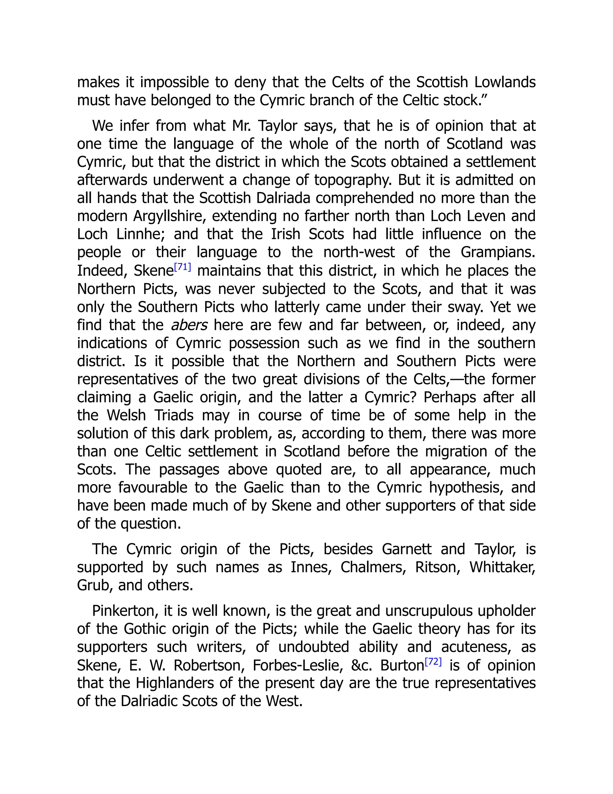 makes it impossible to deny that the Celts of the Scottish Lowlands
must have belonged to the Cymric branch of the Celtic stock.”
We infer from what Mr. Taylor says, that he is of opinion that at
one time the language of the whole of the north of Scotland was
Cymric, but that the district in which the Scots obtained a settlement
afterwards underwent a change of topography. But it is admitted on
all hands that the Scottish Dalriada comprehended no more than the
modern Argyllshire, extending no farther north than Loch Leven and
Loch Linnhe; and that the Irish Scots had little influence on the
people or their language to the north-west of the Grampians.
Indeed, Skene[71]
maintains that this district, in which he places the
Northern Picts, was never subjected to the Scots, and that it was
only the Southern Picts who latterly came under their sway. Yet we
find that the abers here are few and far between, or, indeed, any
indications of Cymric possession such as we find in the southern
district. Is it possible that the Northern and Southern Picts were
representatives of the two great divisions of the Celts,—the former
claiming a Gaelic origin, and the latter a Cymric? Perhaps after all
the Welsh Triads may in course of time be of some help in the
solution of this dark problem, as, according to them, there was more
than one Celtic settlement in Scotland before the migration of the
Scots. The passages above quoted are, to all appearance, much
more favourable to the Gaelic than to the Cymric hypothesis, and
have been made much of by Skene and other supporters of that side
of the question.
The Cymric origin of the Picts, besides Garnett and Taylor, is
supported by such names as Innes, Chalmers, Ritson, Whittaker,
Grub, and others.
Pinkerton, it is well known, is the great and unscrupulous upholder
of the Gothic origin of the Picts; while the Gaelic theory has for its
supporters such writers, of undoubted ability and acuteness, as
Skene, E. W. Robertson, Forbes-Leslie, &c. Burton[72]
is of opinion
that the Highlanders of the present day are the true representatives
of the Dalriadic Scots of the West.
 