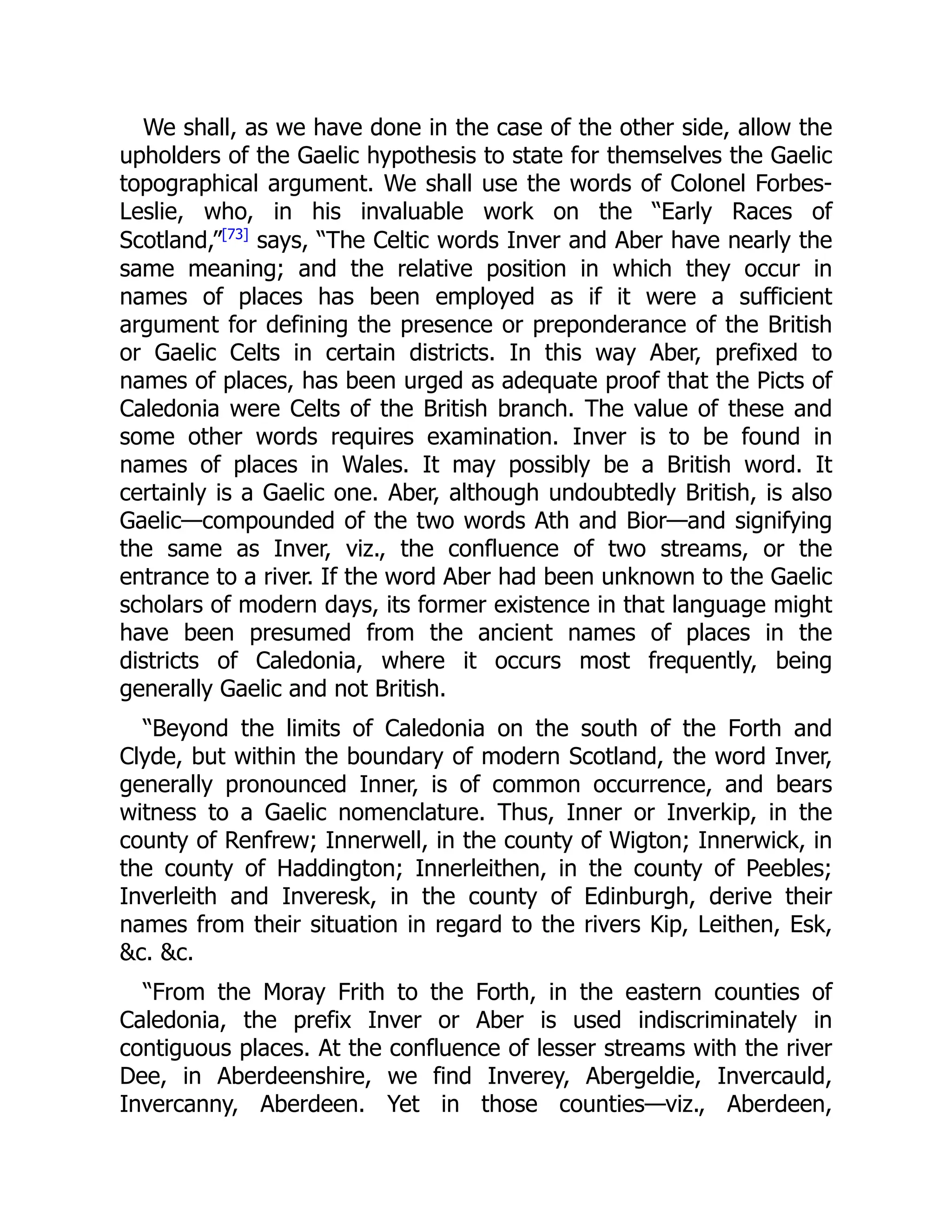 We shall, as we have done in the case of the other side, allow the
upholders of the Gaelic hypothesis to state for themselves the Gaelic
topographical argument. We shall use the words of Colonel Forbes-
Leslie, who, in his invaluable work on the “Early Races of
Scotland,”[73]
says, “The Celtic words Inver and Aber have nearly the
same meaning; and the relative position in which they occur in
names of places has been employed as if it were a sufficient
argument for defining the presence or preponderance of the British
or Gaelic Celts in certain districts. In this way Aber, prefixed to
names of places, has been urged as adequate proof that the Picts of
Caledonia were Celts of the British branch. The value of these and
some other words requires examination. Inver is to be found in
names of places in Wales. It may possibly be a British word. It
certainly is a Gaelic one. Aber, although undoubtedly British, is also
Gaelic—compounded of the two words Ath and Bior—and signifying
the same as Inver, viz., the confluence of two streams, or the
entrance to a river. If the word Aber had been unknown to the Gaelic
scholars of modern days, its former existence in that language might
have been presumed from the ancient names of places in the
districts of Caledonia, where it occurs most frequently, being
generally Gaelic and not British.
“Beyond the limits of Caledonia on the south of the Forth and
Clyde, but within the boundary of modern Scotland, the word Inver,
generally pronounced Inner, is of common occurrence, and bears
witness to a Gaelic nomenclature. Thus, Inner or Inverkip, in the
county of Renfrew; Innerwell, in the county of Wigton; Innerwick, in
the county of Haddington; Innerleithen, in the county of Peebles;
Inverleith and Inveresk, in the county of Edinburgh, derive their
names from their situation in regard to the rivers Kip, Leithen, Esk,
&c. &c.
“From the Moray Frith to the Forth, in the eastern counties of
Caledonia, the prefix Inver or Aber is used indiscriminately in
contiguous places. At the confluence of lesser streams with the river
Dee, in Aberdeenshire, we find Inverey, Abergeldie, Invercauld,
Invercanny, Aberdeen. Yet in those counties—viz., Aberdeen,
 