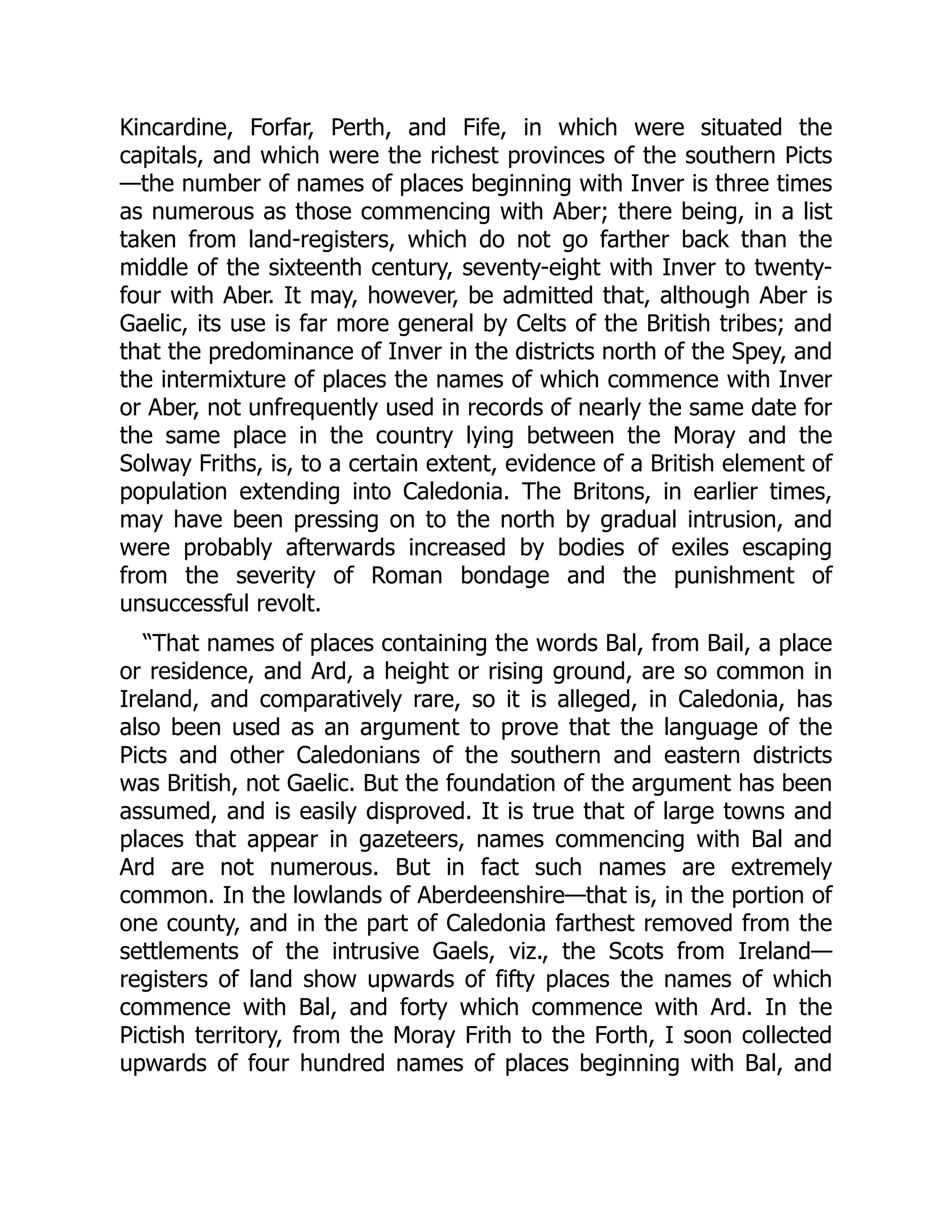 Kincardine, Forfar, Perth, and Fife, in which were situated the
capitals, and which were the richest provinces of the southern Picts
—the number of names of places beginning with Inver is three times
as numerous as those commencing with Aber; there being, in a list
taken from land-registers, which do not go farther back than the
middle of the sixteenth century, seventy-eight with Inver to twenty-
four with Aber. It may, however, be admitted that, although Aber is
Gaelic, its use is far more general by Celts of the British tribes; and
that the predominance of Inver in the districts north of the Spey, and
the intermixture of places the names of which commence with Inver
or Aber, not unfrequently used in records of nearly the same date for
the same place in the country lying between the Moray and the
Solway Friths, is, to a certain extent, evidence of a British element of
population extending into Caledonia. The Britons, in earlier times,
may have been pressing on to the north by gradual intrusion, and
were probably afterwards increased by bodies of exiles escaping
from the severity of Roman bondage and the punishment of
unsuccessful revolt.
“That names of places containing the words Bal, from Bail, a place
or residence, and Ard, a height or rising ground, are so common in
Ireland, and comparatively rare, so it is alleged, in Caledonia, has
also been used as an argument to prove that the language of the
Picts and other Caledonians of the southern and eastern districts
was British, not Gaelic. But the foundation of the argument has been
assumed, and is easily disproved. It is true that of large towns and
places that appear in gazeteers, names commencing with Bal and
Ard are not numerous. But in fact such names are extremely
common. In the lowlands of Aberdeenshire—that is, in the portion of
one county, and in the part of Caledonia farthest removed from the
settlements of the intrusive Gaels, viz., the Scots from Ireland—
registers of land show upwards of fifty places the names of which
commence with Bal, and forty which commence with Ard. In the
Pictish territory, from the Moray Frith to the Forth, I soon collected
upwards of four hundred names of places beginning with Bal, and
 
