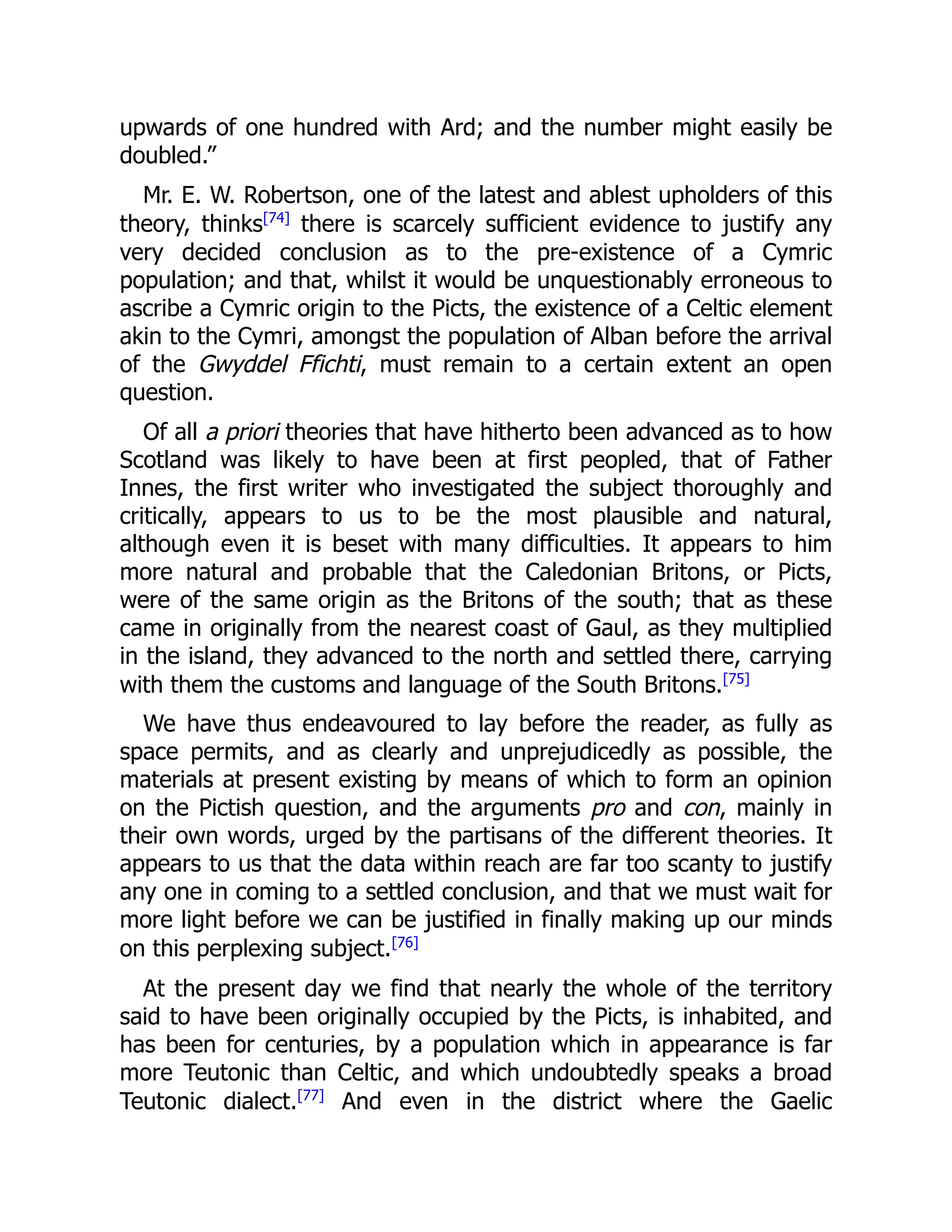 upwards of one hundred with Ard; and the number might easily be
doubled.”
Mr. E. W. Robertson, one of the latest and ablest upholders of this
theory, thinks[74]
there is scarcely sufficient evidence to justify any
very decided conclusion as to the pre-existence of a Cymric
population; and that, whilst it would be unquestionably erroneous to
ascribe a Cymric origin to the Picts, the existence of a Celtic element
akin to the Cymri, amongst the population of Alban before the arrival
of the Gwyddel Ffichti, must remain to a certain extent an open
question.
Of all a priori theories that have hitherto been advanced as to how
Scotland was likely to have been at first peopled, that of Father
Innes, the first writer who investigated the subject thoroughly and
critically, appears to us to be the most plausible and natural,
although even it is beset with many difficulties. It appears to him
more natural and probable that the Caledonian Britons, or Picts,
were of the same origin as the Britons of the south; that as these
came in originally from the nearest coast of Gaul, as they multiplied
in the island, they advanced to the north and settled there, carrying
with them the customs and language of the South Britons.[75]
We have thus endeavoured to lay before the reader, as fully as
space permits, and as clearly and unprejudicedly as possible, the
materials at present existing by means of which to form an opinion
on the Pictish question, and the arguments pro and con, mainly in
their own words, urged by the partisans of the different theories. It
appears to us that the data within reach are far too scanty to justify
any one in coming to a settled conclusion, and that we must wait for
more light before we can be justified in finally making up our minds
on this perplexing subject.[76]
At the present day we find that nearly the whole of the territory
said to have been originally occupied by the Picts, is inhabited, and
has been for centuries, by a population which in appearance is far
more Teutonic than Celtic, and which undoubtedly speaks a broad
Teutonic dialect.[77]
And even in the district where the Gaelic
 
