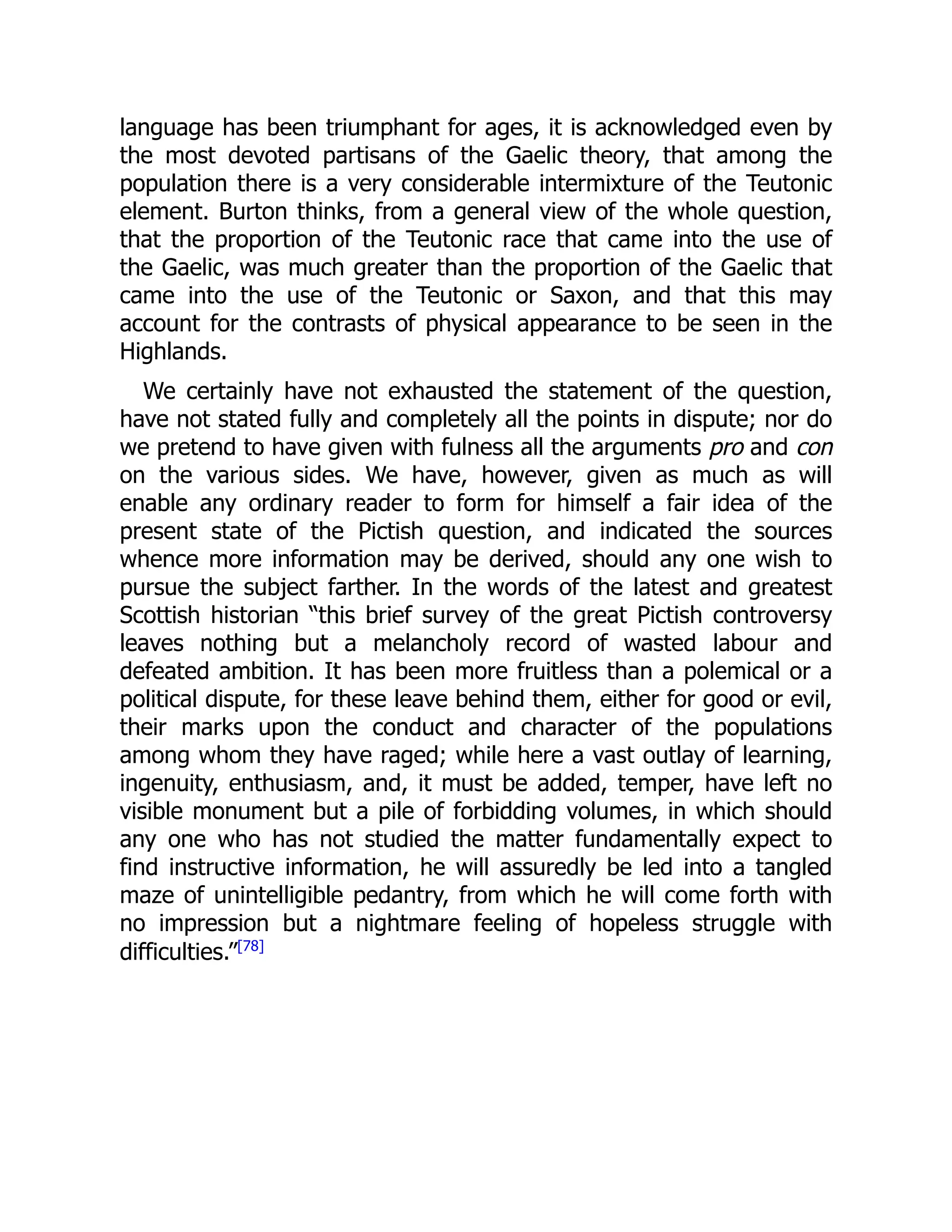language has been triumphant for ages, it is acknowledged even by
the most devoted partisans of the Gaelic theory, that among the
population there is a very considerable intermixture of the Teutonic
element. Burton thinks, from a general view of the whole question,
that the proportion of the Teutonic race that came into the use of
the Gaelic, was much greater than the proportion of the Gaelic that
came into the use of the Teutonic or Saxon, and that this may
account for the contrasts of physical appearance to be seen in the
Highlands.
We certainly have not exhausted the statement of the question,
have not stated fully and completely all the points in dispute; nor do
we pretend to have given with fulness all the arguments pro and con
on the various sides. We have, however, given as much as will
enable any ordinary reader to form for himself a fair idea of the
present state of the Pictish question, and indicated the sources
whence more information may be derived, should any one wish to
pursue the subject farther. In the words of the latest and greatest
Scottish historian “this brief survey of the great Pictish controversy
leaves nothing but a melancholy record of wasted labour and
defeated ambition. It has been more fruitless than a polemical or a
political dispute, for these leave behind them, either for good or evil,
their marks upon the conduct and character of the populations
among whom they have raged; while here a vast outlay of learning,
ingenuity, enthusiasm, and, it must be added, temper, have left no
visible monument but a pile of forbidding volumes, in which should
any one who has not studied the matter fundamentally expect to
find instructive information, he will assuredly be led into a tangled
maze of unintelligible pedantry, from which he will come forth with
no impression but a nightmare feeling of hopeless struggle with
difficulties.”[78]
 