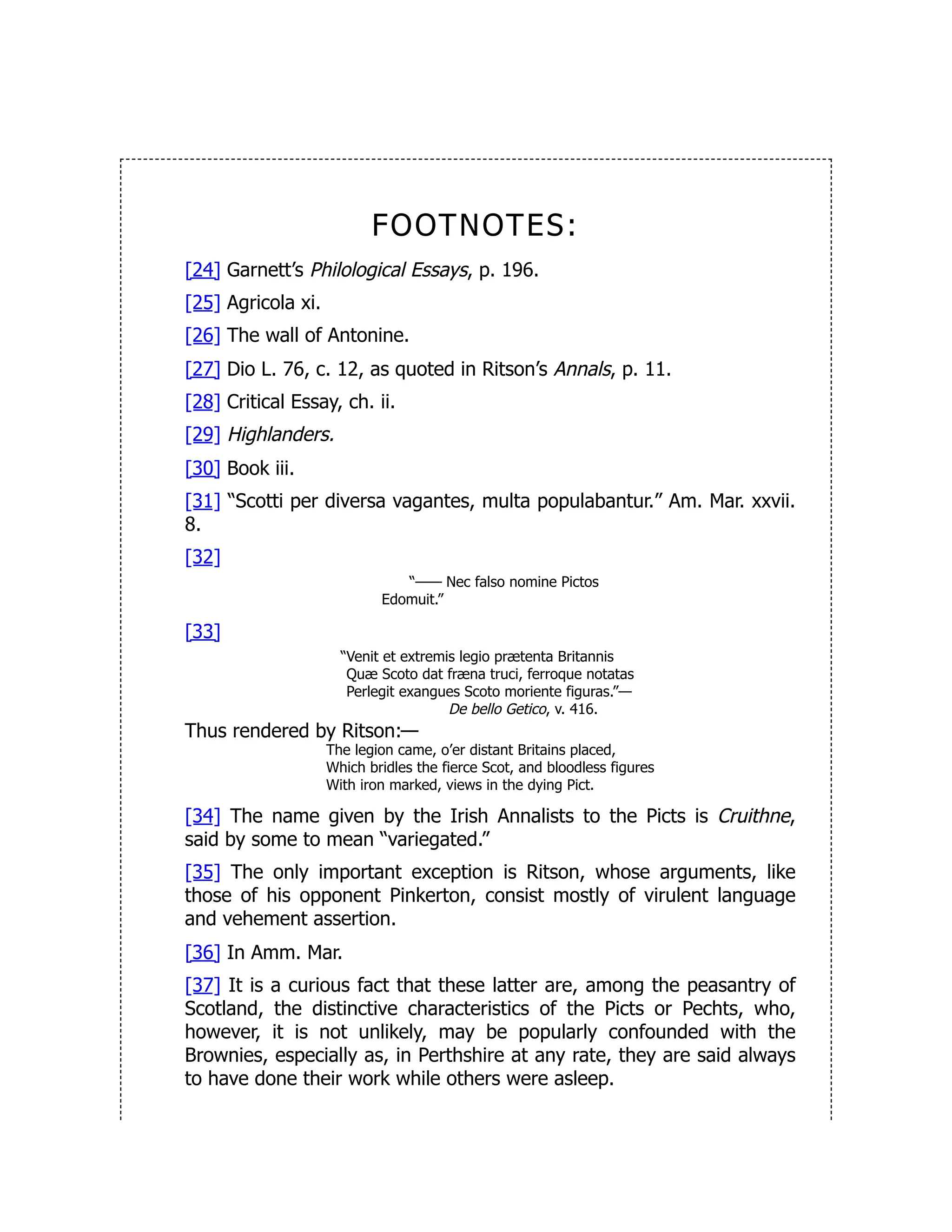FOOTNOTES:
[24] Garnett’s Philological Essays, p. 196.
[25] Agricola xi.
[26] The wall of Antonine.
[27] Dio L. 76, c. 12, as quoted in Ritson’s Annals, p. 11.
[28] Critical Essay, ch. ii.
[29] Highlanders.
[30] Book iii.
[31] “Scotti per diversa vagantes, multa populabantur.” Am. Mar. xxvii.
8.
[32]
“—— Nec falso nomine Pictos
Edomuit.”
[33]
“Venit et extremis legio prætenta Britannis
Quæ Scoto dat fræna truci, ferroque notatas
Perlegit exangues Scoto moriente figuras.”—
De bello Getico, v. 416.
Thus rendered by Ritson:—
The legion came, o’er distant Britains placed,
Which bridles the fierce Scot, and bloodless figures
With iron marked, views in the dying Pict.
[34] The name given by the Irish Annalists to the Picts is Cruithne,
said by some to mean “variegated.”
[35] The only important exception is Ritson, whose arguments, like
those of his opponent Pinkerton, consist mostly of virulent language
and vehement assertion.
[36] In Amm. Mar.
[37] It is a curious fact that these latter are, among the peasantry of
Scotland, the distinctive characteristics of the Picts or Pechts, who,
however, it is not unlikely, may be popularly confounded with the
Brownies, especially as, in Perthshire at any rate, they are said always
to have done their work while others were asleep.
 