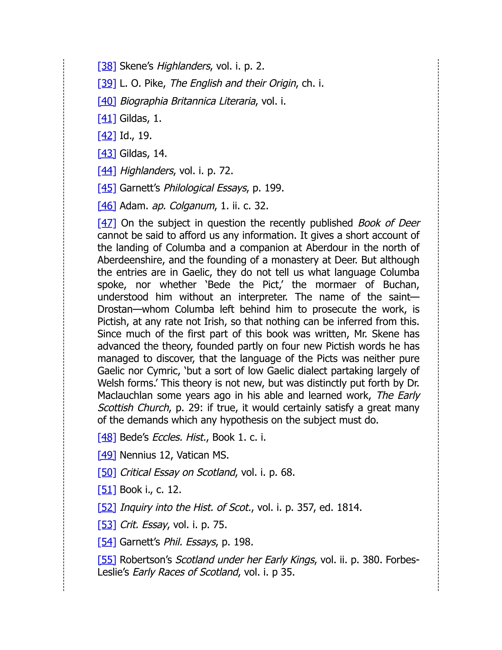 [38] Skene’s Highlanders, vol. i. p. 2.
[39] L. O. Pike, The English and their Origin, ch. i.
[40] Biographia Britannica Literaria, vol. i.
[41] Gildas, 1.
[42] Id., 19.
[43] Gildas, 14.
[44] Highlanders, vol. i. p. 72.
[45] Garnett’s Philological Essays, p. 199.
[46] Adam. ap. Colganum, 1. ii. c. 32.
[47] On the subject in question the recently published Book of Deer
cannot be said to afford us any information. It gives a short account of
the landing of Columba and a companion at Aberdour in the north of
Aberdeenshire, and the founding of a monastery at Deer. But although
the entries are in Gaelic, they do not tell us what language Columba
spoke, nor whether ‘Bede the Pict,’ the mormaer of Buchan,
understood him without an interpreter. The name of the saint—
Drostan—whom Columba left behind him to prosecute the work, is
Pictish, at any rate not Irish, so that nothing can be inferred from this.
Since much of the first part of this book was written, Mr. Skene has
advanced the theory, founded partly on four new Pictish words he has
managed to discover, that the language of the Picts was neither pure
Gaelic nor Cymric, ‘but a sort of low Gaelic dialect partaking largely of
Welsh forms.’ This theory is not new, but was distinctly put forth by Dr.
Maclauchlan some years ago in his able and learned work, The Early
Scottish Church, p. 29: if true, it would certainly satisfy a great many
of the demands which any hypothesis on the subject must do.
[48] Bede’s Eccles. Hist., Book 1. c. i.
[49] Nennius 12, Vatican MS.
[50] Critical Essay on Scotland, vol. i. p. 68.
[51] Book i., c. 12.
[52] Inquiry into the Hist. of Scot., vol. i. p. 357, ed. 1814.
[53] Crit. Essay, vol. i. p. 75.
[54] Garnett’s Phil. Essays, p. 198.
[55] Robertson’s Scotland under her Early Kings, vol. ii. p. 380. Forbes-
Leslie’s Early Races of Scotland, vol. i. p 35.
 