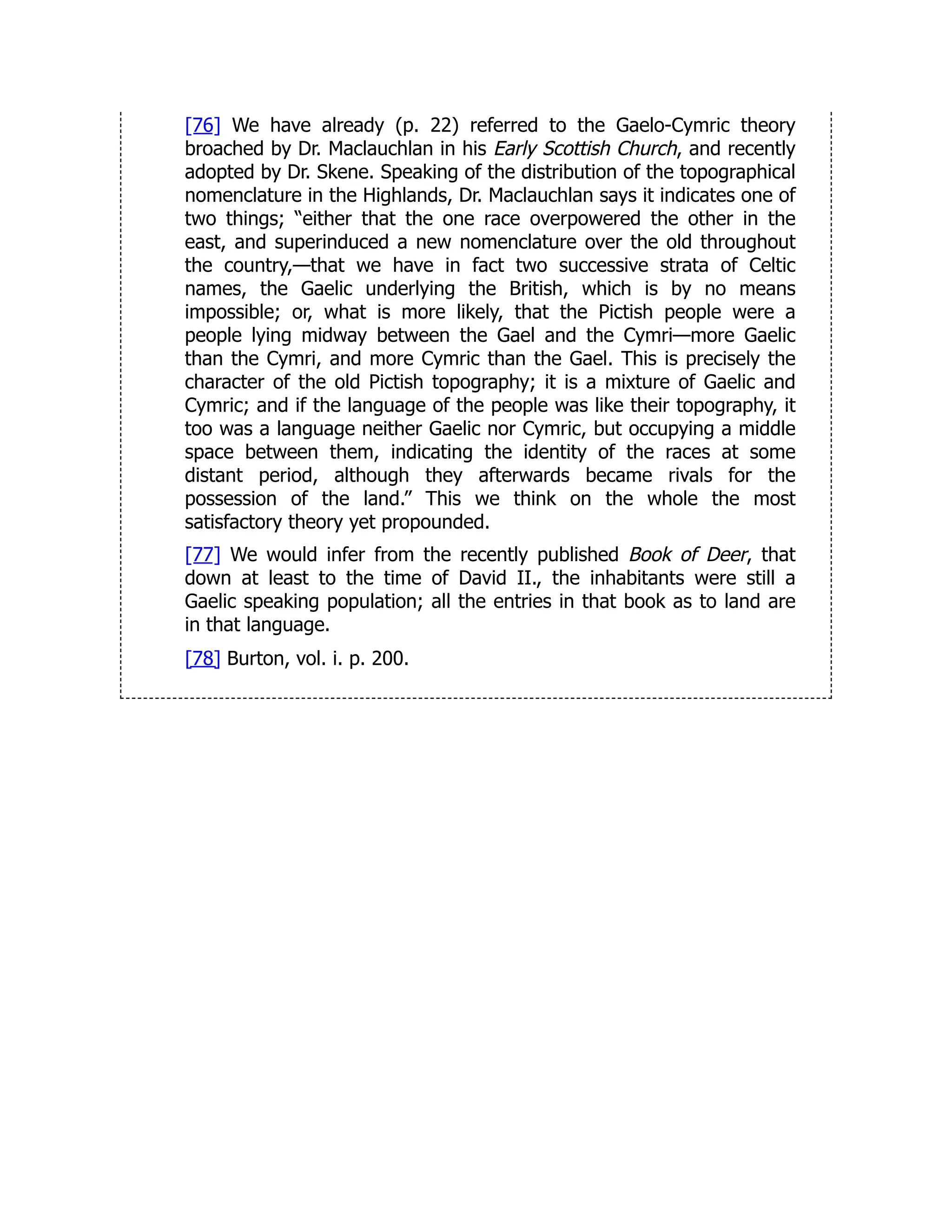 [76] We have already (p. 22) referred to the Gaelo-Cymric theory
broached by Dr. Maclauchlan in his Early Scottish Church, and recently
adopted by Dr. Skene. Speaking of the distribution of the topographical
nomenclature in the Highlands, Dr. Maclauchlan says it indicates one of
two things; “either that the one race overpowered the other in the
east, and superinduced a new nomenclature over the old throughout
the country,—that we have in fact two successive strata of Celtic
names, the Gaelic underlying the British, which is by no means
impossible; or, what is more likely, that the Pictish people were a
people lying midway between the Gael and the Cymri—more Gaelic
than the Cymri, and more Cymric than the Gael. This is precisely the
character of the old Pictish topography; it is a mixture of Gaelic and
Cymric; and if the language of the people was like their topography, it
too was a language neither Gaelic nor Cymric, but occupying a middle
space between them, indicating the identity of the races at some
distant period, although they afterwards became rivals for the
possession of the land.” This we think on the whole the most
satisfactory theory yet propounded.
[77] We would infer from the recently published Book of Deer, that
down at least to the time of David II., the inhabitants were still a
Gaelic speaking population; all the entries in that book as to land are
in that language.
[78] Burton, vol. i. p. 200.
 