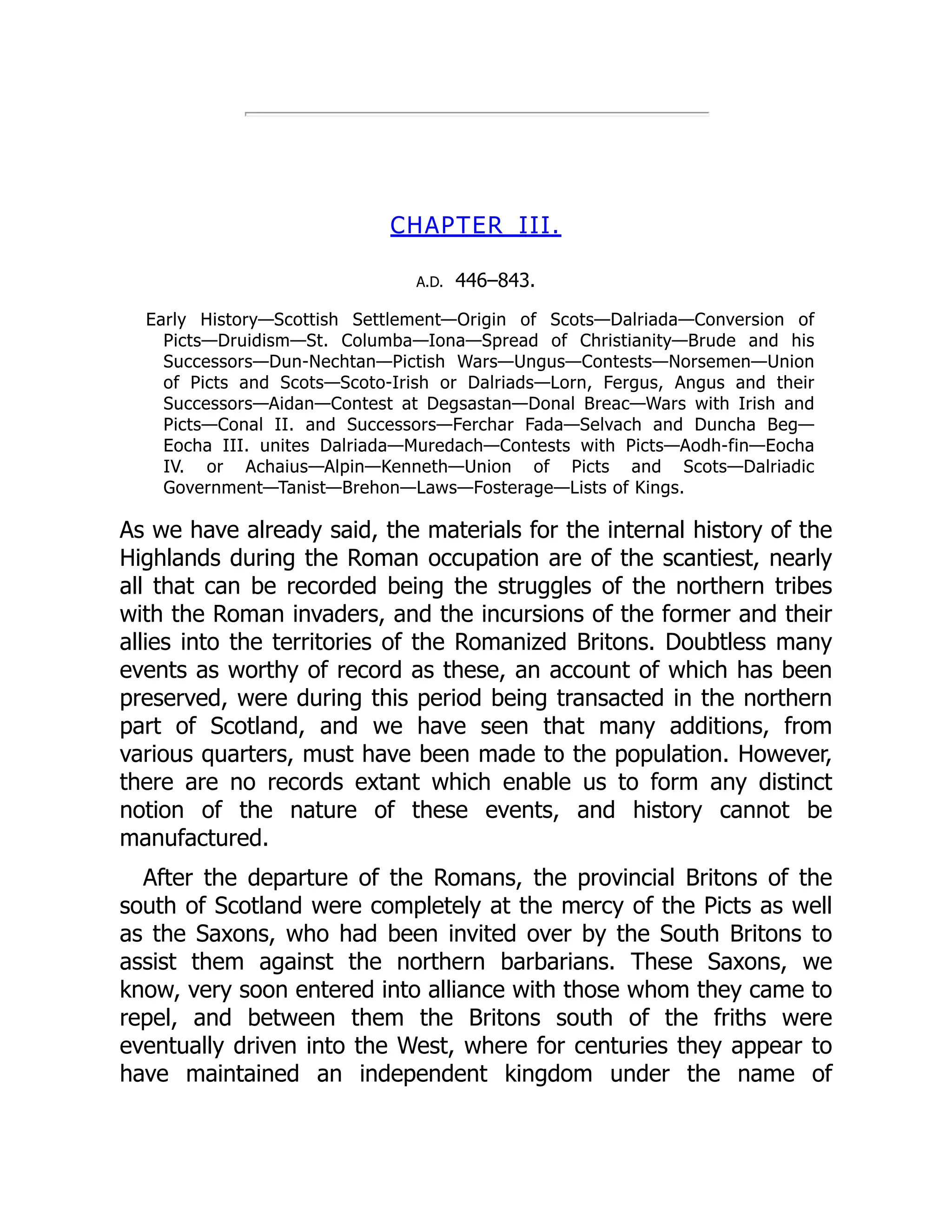 CHAPTER III.
A.D. 446–843.
Early History—Scottish Settlement—Origin of Scots—Dalriada—Conversion of
Picts—Druidism—St. Columba—Iona—Spread of Christianity—Brude and his
Successors—Dun-Nechtan—Pictish Wars—Ungus—Contests—Norsemen—Union
of Picts and Scots—Scoto-Irish or Dalriads—Lorn, Fergus, Angus and their
Successors—Aidan—Contest at Degsastan—Donal Breac—Wars with Irish and
Picts—Conal II. and Successors—Ferchar Fada—Selvach and Duncha Beg—
Eocha III. unites Dalriada—Muredach—Contests with Picts—Aodh-fin—Eocha
IV. or Achaius—Alpin—Kenneth—Union of Picts and Scots—Dalriadic
Government—Tanist—Brehon—Laws—Fosterage—Lists of Kings.
As we have already said, the materials for the internal history of the
Highlands during the Roman occupation are of the scantiest, nearly
all that can be recorded being the struggles of the northern tribes
with the Roman invaders, and the incursions of the former and their
allies into the territories of the Romanized Britons. Doubtless many
events as worthy of record as these, an account of which has been
preserved, were during this period being transacted in the northern
part of Scotland, and we have seen that many additions, from
various quarters, must have been made to the population. However,
there are no records extant which enable us to form any distinct
notion of the nature of these events, and history cannot be
manufactured.
After the departure of the Romans, the provincial Britons of the
south of Scotland were completely at the mercy of the Picts as well
as the Saxons, who had been invited over by the South Britons to
assist them against the northern barbarians. These Saxons, we
know, very soon entered into alliance with those whom they came to
repel, and between them the Britons south of the friths were
eventually driven into the West, where for centuries they appear to
have maintained an independent kingdom under the name of
 