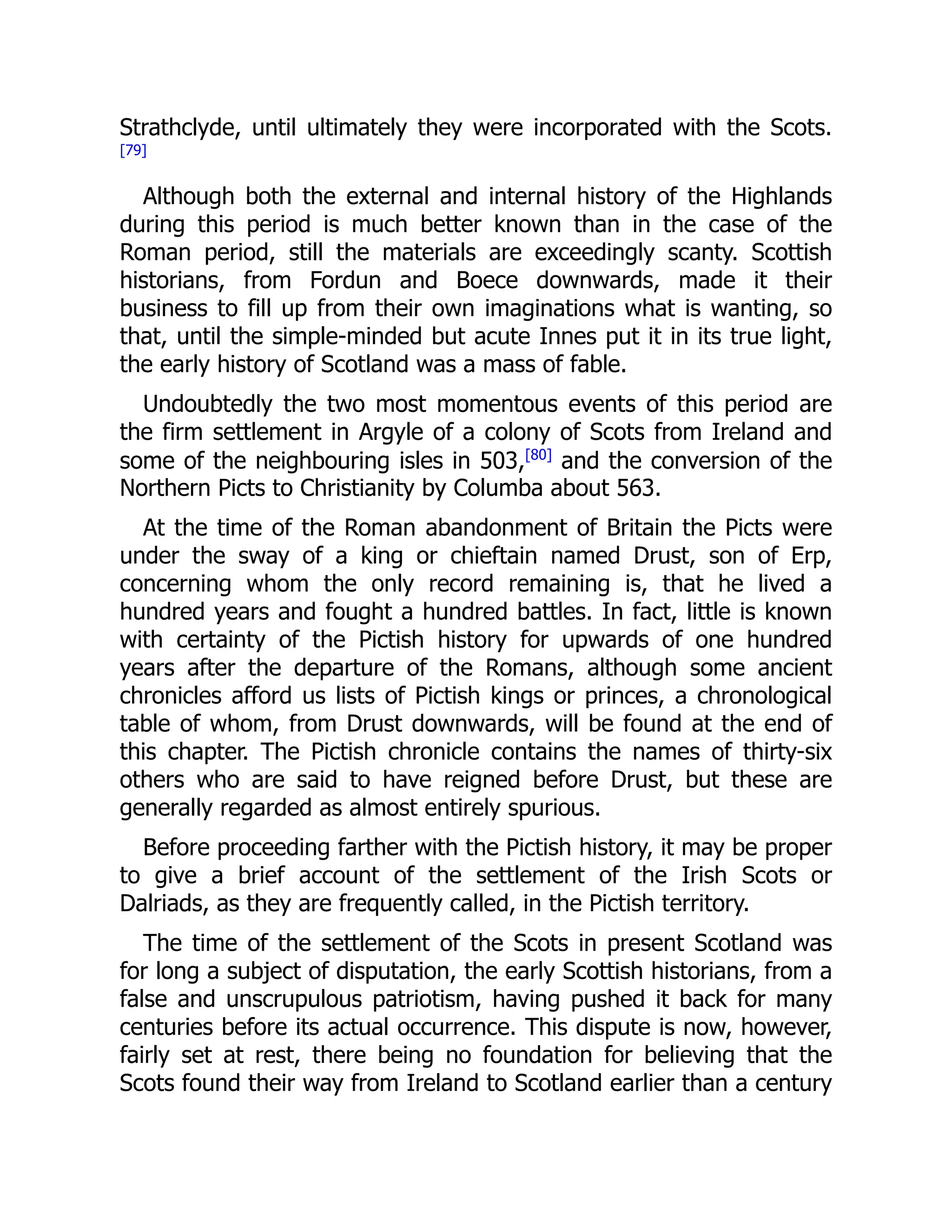 Strathclyde, until ultimately they were incorporated with the Scots.
[79]
Although both the external and internal history of the Highlands
during this period is much better known than in the case of the
Roman period, still the materials are exceedingly scanty. Scottish
historians, from Fordun and Boece downwards, made it their
business to fill up from their own imaginations what is wanting, so
that, until the simple-minded but acute Innes put it in its true light,
the early history of Scotland was a mass of fable.
Undoubtedly the two most momentous events of this period are
the firm settlement in Argyle of a colony of Scots from Ireland and
some of the neighbouring isles in 503,[80]
and the conversion of the
Northern Picts to Christianity by Columba about 563.
At the time of the Roman abandonment of Britain the Picts were
under the sway of a king or chieftain named Drust, son of Erp,
concerning whom the only record remaining is, that he lived a
hundred years and fought a hundred battles. In fact, little is known
with certainty of the Pictish history for upwards of one hundred
years after the departure of the Romans, although some ancient
chronicles afford us lists of Pictish kings or princes, a chronological
table of whom, from Drust downwards, will be found at the end of
this chapter. The Pictish chronicle contains the names of thirty-six
others who are said to have reigned before Drust, but these are
generally regarded as almost entirely spurious.
Before proceeding farther with the Pictish history, it may be proper
to give a brief account of the settlement of the Irish Scots or
Dalriads, as they are frequently called, in the Pictish territory.
The time of the settlement of the Scots in present Scotland was
for long a subject of disputation, the early Scottish historians, from a
false and unscrupulous patriotism, having pushed it back for many
centuries before its actual occurrence. This dispute is now, however,
fairly set at rest, there being no foundation for believing that the
Scots found their way from Ireland to Scotland earlier than a century
 