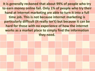 It is generally reckoned that about 99% of people who try
to earn money online fail. Only 1% of people who try their
   hand at internet marketing are able to turn it into a full
      time job. This is not because internet marketing is
  particularly difficult (it really isn't) but because it can be
   hard for those with no experience of how the internet
   works as a market place to simply find the information
                            they need.
 